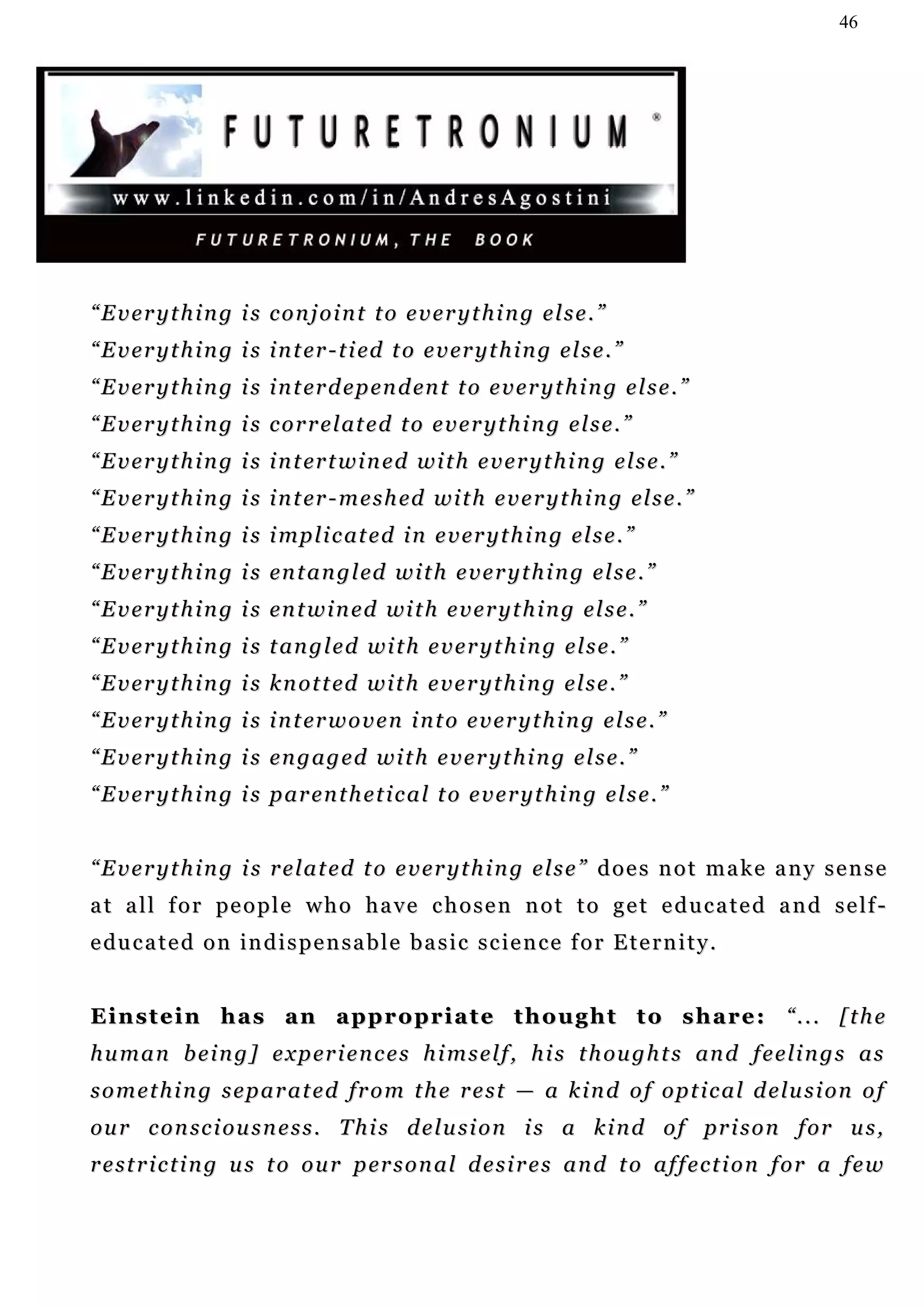 46




“Everything is conjoint to everything else.”
“ E v e r y t h i n g i s i n t er - t i ed t o e v er y t h i n g e l s e . ”
“ E v e r y t h i n g i s i n t er d e p en d en t t o e v e r y t h i n g e l s e . ”
“ E v e r y t h i n g i s c o r r e l at e d t o e v e r y t h i n g e l s e . ”
“ E v e r y t h i n g i s i n t er t w i n e d w i t h e v e r y t h i n g e l s e . ”
“ E v e r y t h i n g i s i n t er - m e s h ed w i t h e v e r y t h i n g el s e . ”
“ E v e r y t h i n g i s i mp l i c at e d i n e v er y t h i n g e l s e . ”
“ E v e r y t h i n g i s en t a n g l ed w i t h e v e r y t h i n g e l s e . ”
“ E v e r y t h i n g i s en t w i n e d wi t h e v e r y t h i n g e l s e . ”
“ E v e r y t h i n g i s t an g l e d w i t h e v e r y t h i n g e l s e . ”
“ E v e r y t h i n g i s k n o t t ed w i t h e v e r y t h i n g e l s e . ”
“ E v e r y t h i n g i s i n t er w o v e n i n t o e v e r y t h i n g e l s e . ”
“ E v e r y t h i n g i s en g a g e d w i t h e v e r y t h i n g e l s e . ”
“ E v e r y t h i n g i s p ar e n t h e t i c a l t o e v e r y t h i n g e l s e . ”


“Everything is related to everything else” does not make any sense
a t a l l f o r pe o p l e w h o h a v e c h o s e n n o t t o g e t e d u c a t e d a n d s e l f -
e du c a t e d o n i n d i s p e n s a b l e b a s i c s c ie n c e f o r E t e r n i t y .


Einstein has an appropriate thought to share: “... [the
h u m a n b e i n g ] e x p er i e n c e s h i m s e l f , h i s t h ou g h t s an d f e e l i n g s a s
s o m e t h i n g s e p a r a t e d f r o m t h e r e s t — a k i n d o f o p t i c a l d e lu s i o n o f
ou r c o n sc i o u s n e s s . T h i s d e l u s i o n i s a k i n d o f pr i s o n f o r u s ,
r e s t r i c t i n g u s t o o u r p er s o n a l d e s i r e s a n d t o a f f e c t i o n f o r a f e w
 