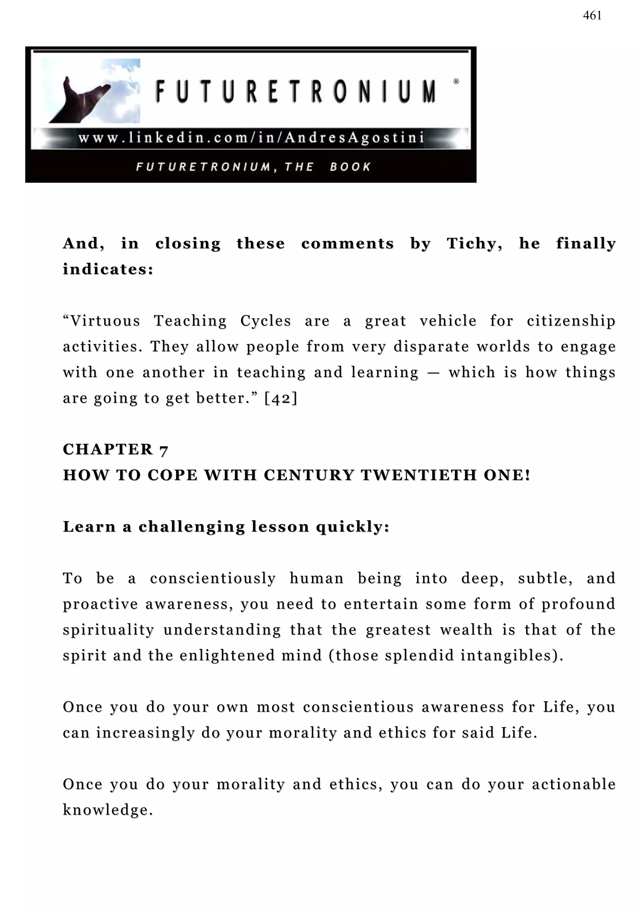461




And,       in     closing          these          comments            by     Tichy,         he     finally
indicates:


“ V i r t u o u s T e a c h i n g C y c l e s a re a g r e a t v e h i c l e f o r c i t i z e n s h i p
a c t i v i t i e s . T h e y a l l o w p e o p l e f r o m v e ry d i s p a r a t e w o r l d s t o e n g a g e
w i t h o n e a n o t h e r i n t e a c h i n g a n d l e a r n in g — w h i c h i s h o w t h i n g s
a re g o i n g t o g e t b e t t e r . ” [ 4 2]


CHAPTER 7
H O W T O C O P E W I T H C EN T U R Y T W EN T I E T H O N E !


Learn a challenging lesson quickly:


To be a conscientiously human being into deep, subtle, and
proactive awareness, you need to entertain some form of profound
spirituality understanding that the greatest wealth is that of the
spirit and the enlightened mind (those splendid intangibles).


O n c e y o u d o y ou r o w n m o s t c o n s c ie n t i o u s a w a r e n e s s f o r L i f e , y o u
can increasingly do your morality and ethics for said Life.


Once you do your morality and ethics, you can do your actionable
knowledge.
 