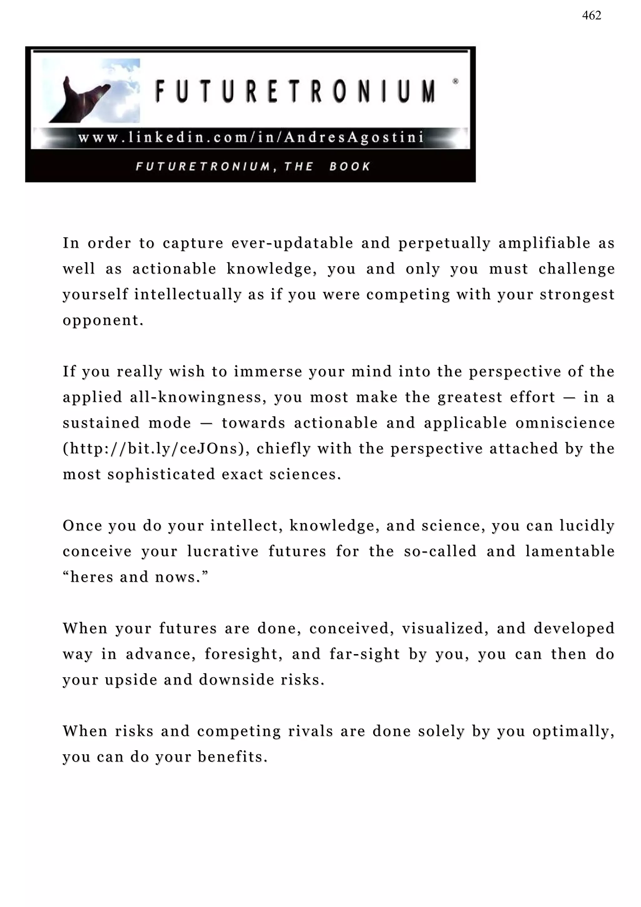 462




I n o r d e r t o c a p tu r e e v e r - u p d a t a b l e a n d pe r p e t u a l l y a m p l i f i a b l e a s
w e l l a s a c t i o n a b l e k n o w l e d g e , y o u a n d o n l y y ou m u s t c ha l l e n g e
yourself intellectually as if you were competing with your strongest
opponent.


I f y o u r e a l l y w i s h t o i m m e r s e y o u r m i n d i n t o t h e pe r s p e c t i v e o f t h e
applied all-knowingness, you most make the greatest effort — in a
sustained mode — towards actionable and applicable omniscience
(http://bit.ly/ceJOns), chiefly with the perspective attached by the
most sophisticated exact sciences.


O n c e y o u d o y ou r i n t e l l e c t , kn o w l e d g e , a n d s c i e n c e , y o u c a n l u c i d l y
c o n c e i v e y o u r lu c r a t i v e f u t u r e s f o r t h e s o - c a l l e d a n d la m e n t a b l e
“heres and nows.”


W h e n y o u r f u t u r e s a r e d o n e , c o n c e i v e d , v i s u a l i ze d , a n d d e v e l o p e d
w a y i n a dv a n c e , f o r e s i g h t , a n d f a r - s i g h t b y y o u , y o u c a n t h e n d o
your upside and downside risks.


W h e n r i s k s a n d c o m p e t i n g r i v a l s a re d o n e s o l e l y b y y o u o p t i m a l l y ,
you can do your benefits.
 