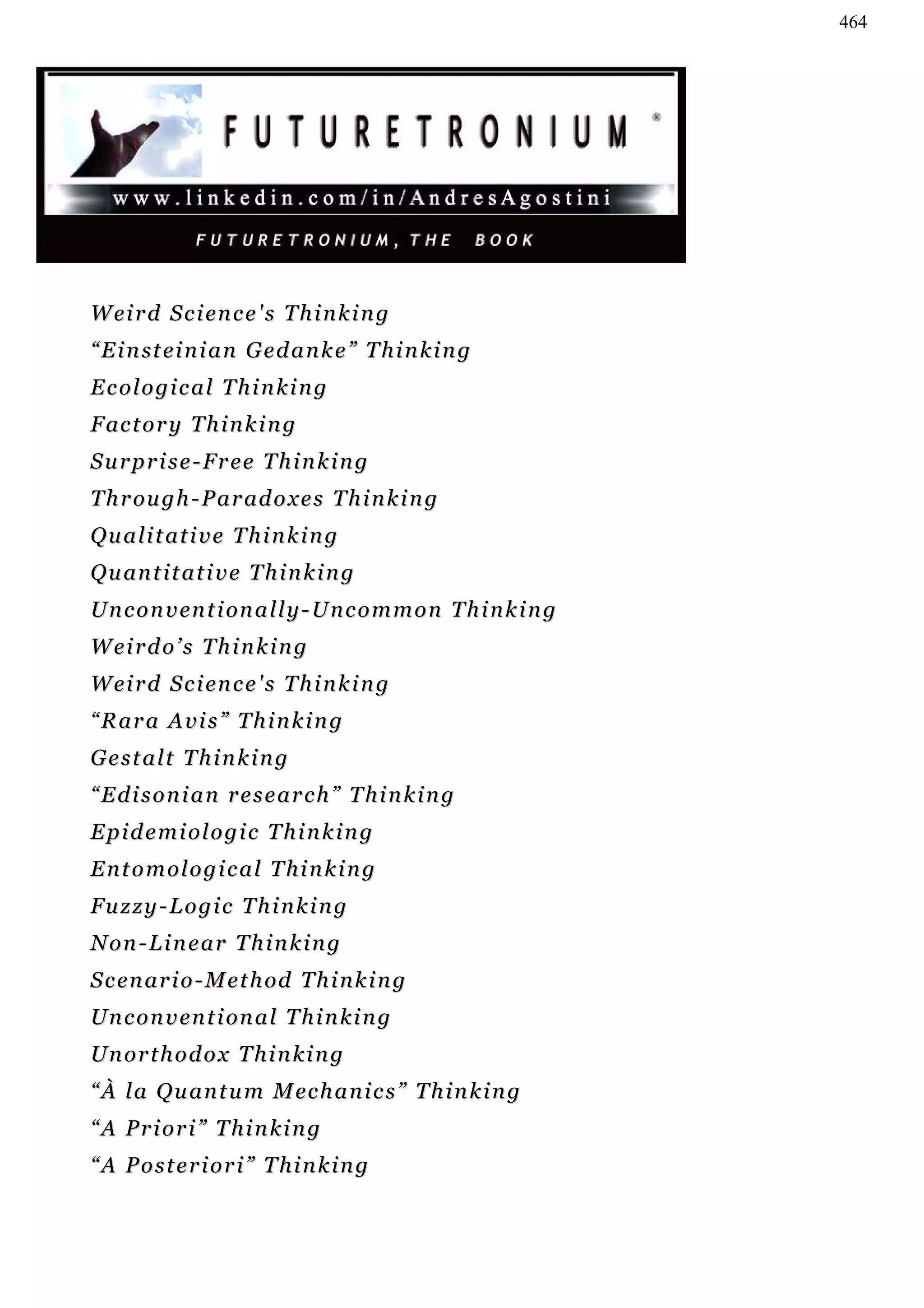 464




W e i r d S c i en c e ' s T h i n k i n g
“ E i n st e i n i a n G e d a n k e ” T h i n k i n g
Ecological Thinking
F ac t o r y T h i n k i n g
Surprise-Free Thinking
T h r ou g h - P a r ad o x e s T h i n k i n g
Qualitative Thinking
Q u an t i t a t i v e T h i n k i n g
U n c o n v en t i on a l l y - U n c o m m o n T h i n k i n g
Weirdo’s Thinking
W e i r d S c i en c e ' s T h i n k i n g
“Rara Avis” Thinking
Gestalt Thinking
“Edisonian research” Thinking
Epidemiologic Thinking
Entomological Thinking
Fuzzy-Logic Thinking
Non-Linear Thinking
S c en a r i o - M e t h od T h i n k i n g
U n c o n v en t i on a l T h i n k i n g
Unorthodox Thinking
“ À l a Q u a n t u m M ec h a n i c s ” T h i n k i n g
“A Priori” Thinking
“A Posteriori” Thinking
 