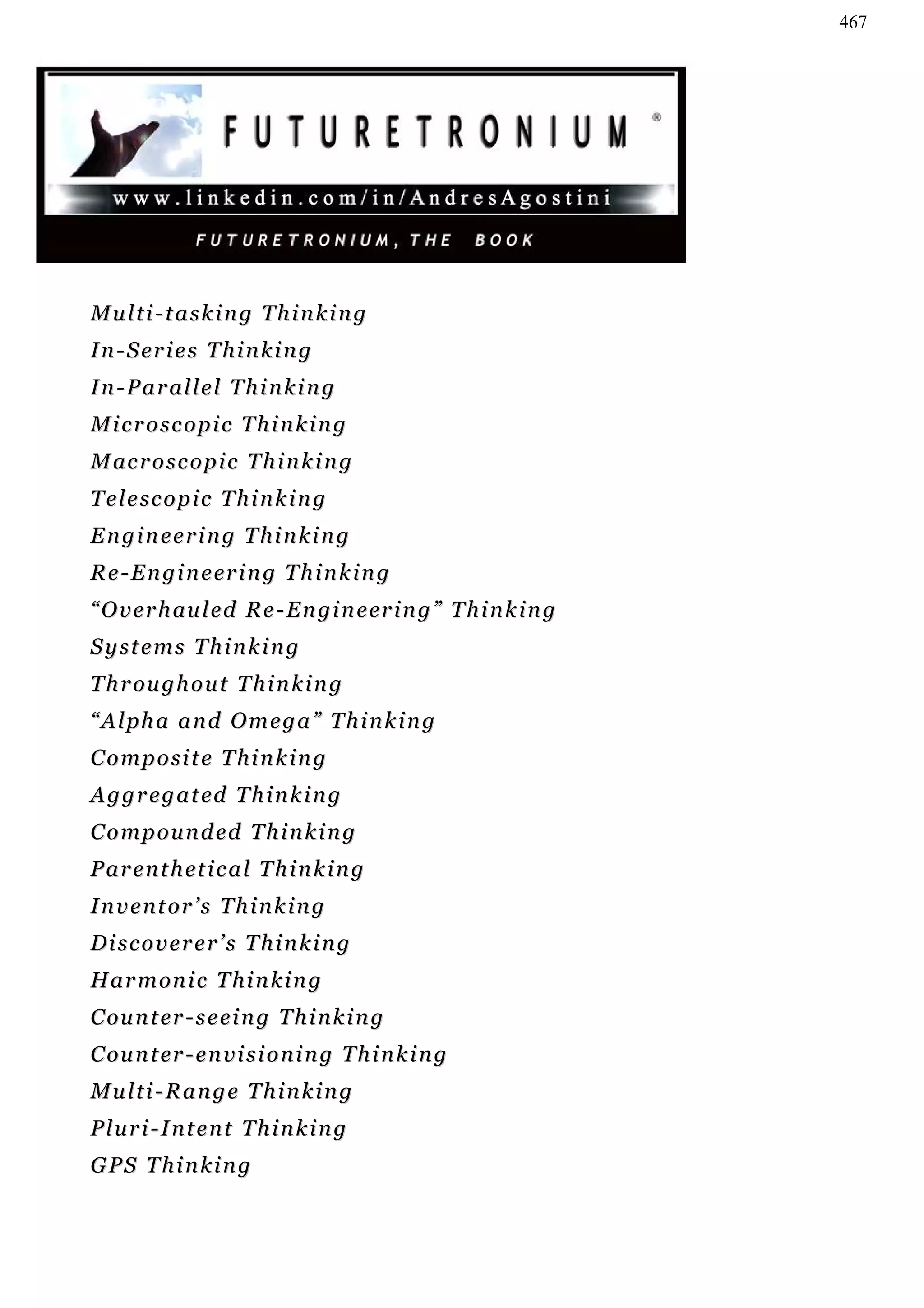 467




Multi-tasking Thinking
I n - S er i e s T h i n k i n g
In-Parallel Thinking
Microscopic Thinking
M ac r o s c o p i c T h i n k i n g
Telescopic Thinking
Engineering Thinking
R e - E n g i n e er i n g T h i n k i n g
“ O v e r h au l e d R e - E n g i n e er i n g ” T h i n k i n g
Systems Thinking
T h r ou g h o u t T h i n k i n g
“Alpha and Omega” Thinking
Composite Thinking
A g g r e g a t ed T h i n k i n g
C o m p o u n d ed T h i n k i n g
P a r e n t h et i c a l T h i n k i n g
Inventor’s Thinking
Discoverer’s Thinking
H a r m on i c T h i n k i n g
C ou n t er - s e e i n g T h i n k i n g
C ou n t er - e n v i s i o n i n g T h i n k i n g
Multi-Range Thinking
Pluri-Intent Thinking
G PS T h i n k i n g
 