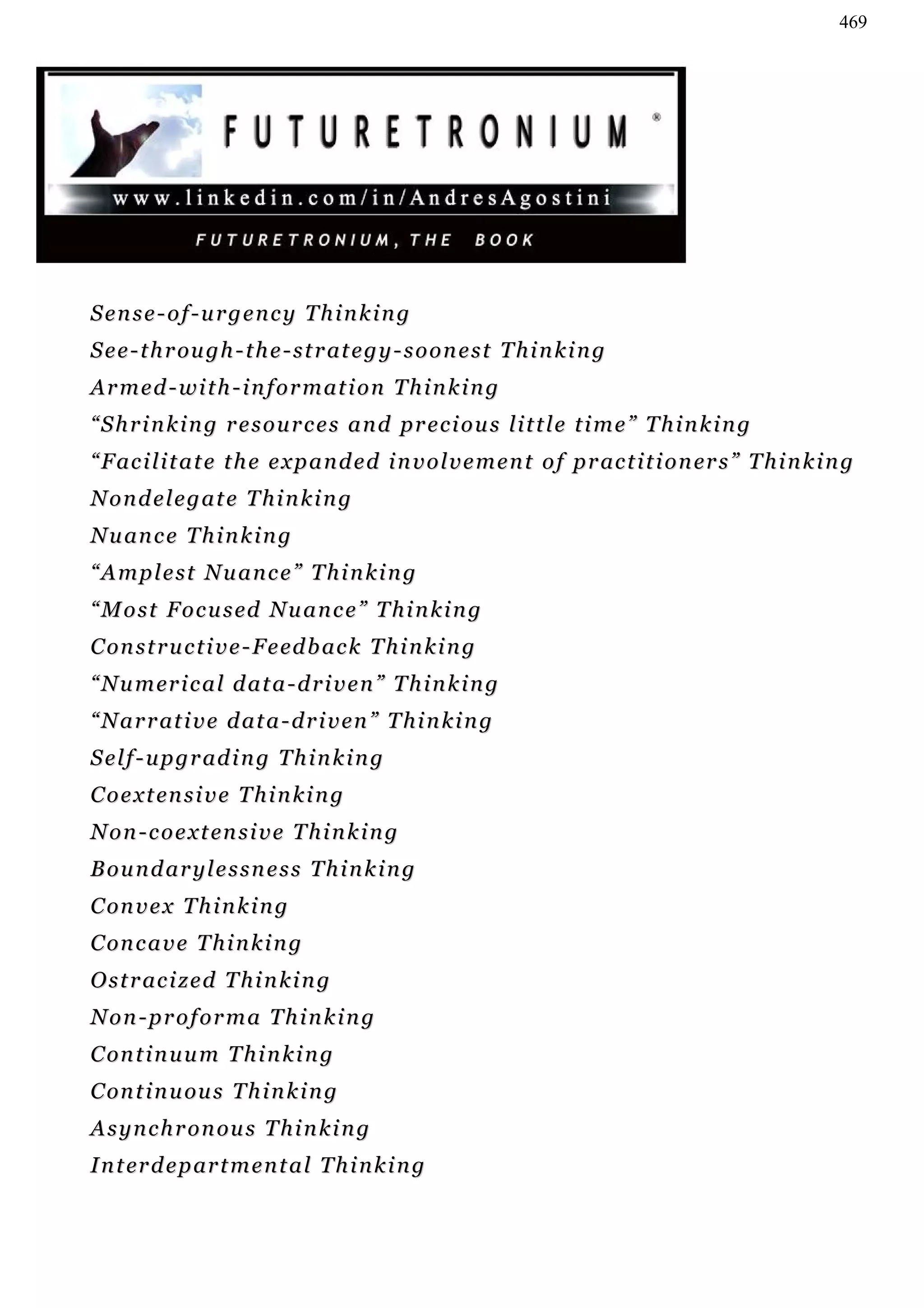 469




Sense-of-urgency Thinking
S e e - t h r ou g h - t h e - s t r at e g y - s o o n e s t T h i n k i n g
A r m e d - w i t h - i n f o r m at i o n T h i n k i n g
“ S h r i n k i n g r e s o u r c e s a n d pr e c i o u s l i t t l e t i m e ” T h i n k i n g
“ F ac i l i t a t e t h e e x p a n d e d i n v o l v e m e n t o f p r ac t i t i o n er s ” T h i n k i n g
Nondelegate Thinking
N u an c e T h i n k i n g
“Amplest Nuance” Thinking
“ M o s t F o c u s ed N u a n c e ” T h i n k i n g
C on s t r u c t i v e - F e ed b ac k T h i n k i n g
“ N u m er i c a l d a t a - d r i v e n ” T h i n k i n g
“ N a r r at i v e d at a - d r i v en ” T h i n k i n g
S e l f - u p g r ad i n g T h i n k i n g
C o e x t en s i v e T h i n k i n g
N o n - c o e x t en s i v e T h i n k i n g
Boundarylessness Thinking
C on v e x T h i n k i n g
C on c a v e T h i n k i n g
O s t r ac i z e d T h i n k i n g
Non-proforma Thinking
C on t i n u u m T h i n k i n g
C on t i n u ou s T h i n k i n g
A s y n c h r o n ou s T h i n k i n g
I n t er d e p ar t m e n t a l T h i n k i n g
 