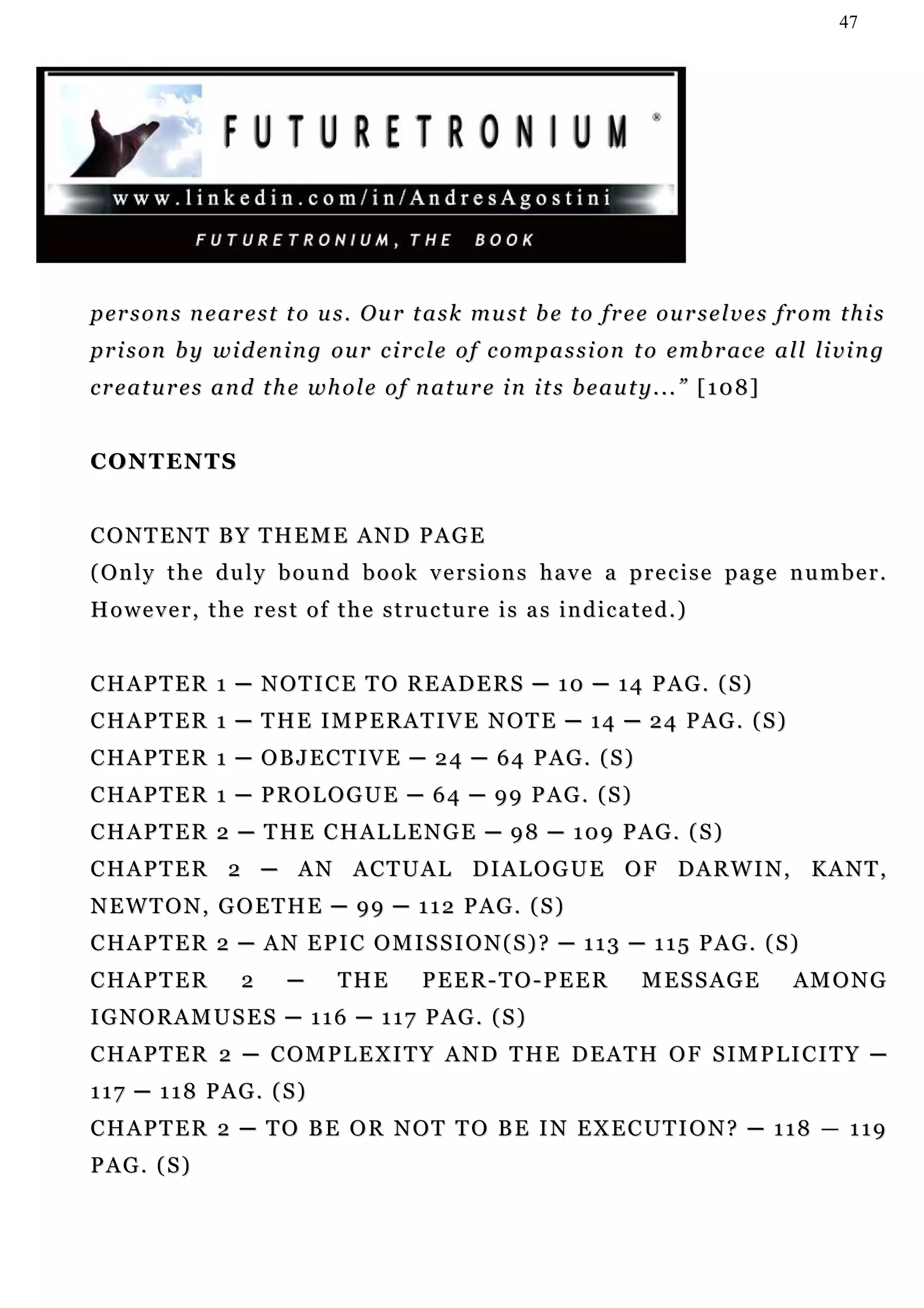 47




p er s o n s n e a r e s t t o u s . O u r t a s k m u s t b e t o f r e e o u r s e l v e s f r o m t h i s
p r i s o n b y w i d en i n g o u r c i r c l e o f c o m p a s s i o n t o e m b r ac e a l l li v i n g
creatures and the whole of nature in its beauty...” [108]


C O N T EN T S


CONTENT BY THEME AND PAGE
( O n l y t h e d u l y b o u n d b o o k v e r s i o n s h a v e a p r e c i s e pa g e n u m b e r .
However, the rest of the structure is as indicated.)


CHAPTER 1 ─ NOTICE TO READERS ─ 10 ─ 14 PAG. (S)
CHAPTER 1 ─ THE IMPERATIVE NOTE ─ 14 ─ 24 PAG. (S)
CHAPTER 1 ─ OBJECTIVE ─ 24 ─ 64 PAG. (S)
CHAPTER 1 ─ PROLOGUE ─ 64 ─ 99 PAG. (S)
CHAPTER 2 ─ THE CHALLENGE ─ 98 ─ 109 PAG. (S)
C H A P T E R 2 ─ A N A C T U A L DI A L O G U E O F D A R W I N , K A N T ,
NEWTON, GOETHE ─ 99 ─ 112 PAG. (S)
CHAPTER 2 ─ AN EPIC OMISSION(S)? ─ 113 ─ 115 PAG. (S)
CHAPTER             2     ─      THE         PEER-TO-PEER                 MESSAGE              AM O N G
IGNORAMUSES ─ 116 ─ 117 PAG. (S)
C H A P T E R 2 ─ C OM P L E X I T Y A N D T H E D E A T H O F S I M P L I C I T Y ─
117 ─ 118 PAG. (S)
CHAPTER 2 ─ TO BE OR NOT TO BE IN EXECUTION? ─ 118 — 119
PAG. (S)
 