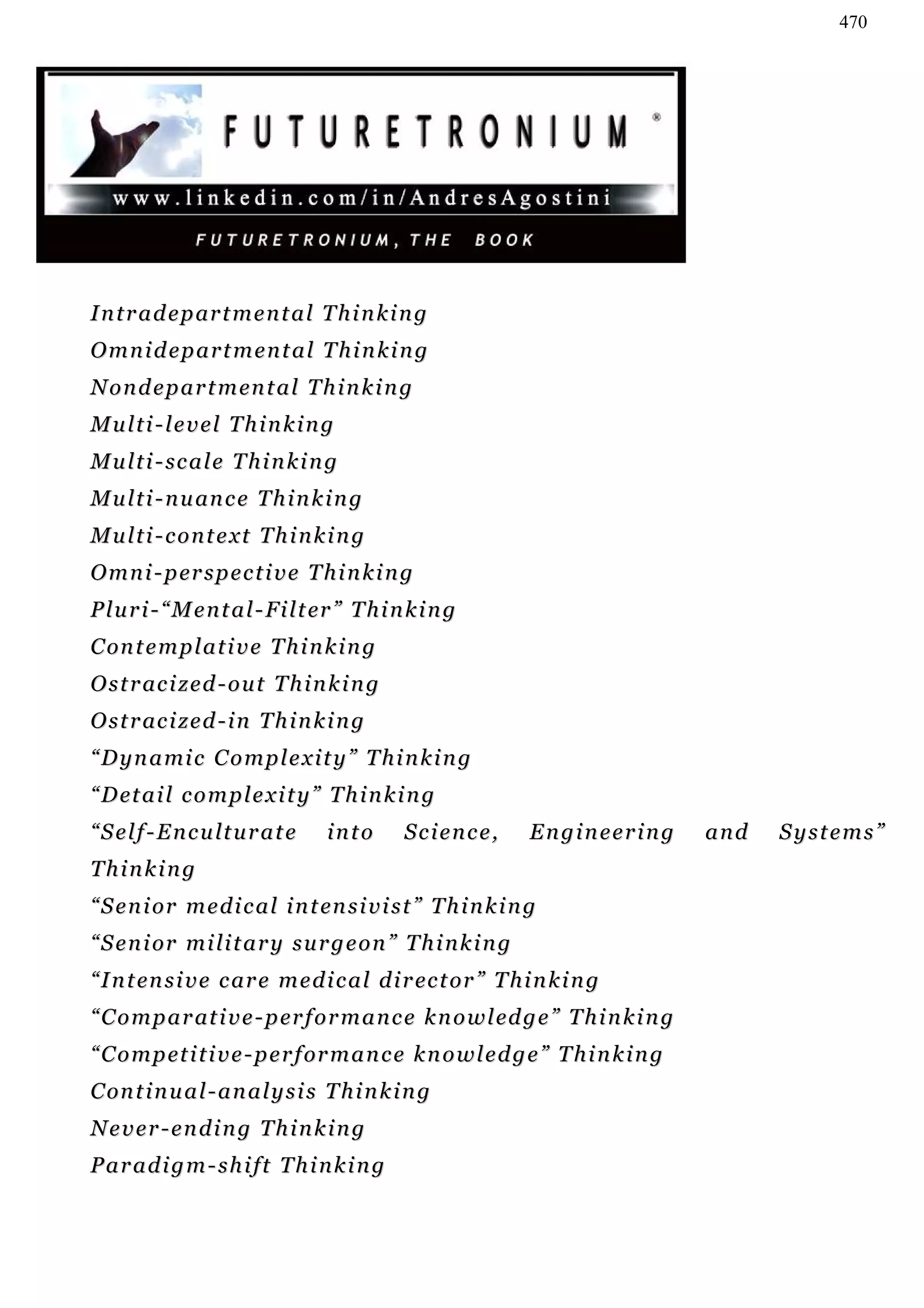 470




I n t r a d e p ar t m e n t a l T h i n k i n g
Omnidepartmental Thinking
N o n d e p a r t m en t a l T h i n k i n g
Multi-level Thinking
M u l t i - sc a l e T h i n k i n g
M u l t i - n u an c e T h i n k i n g
Multi-context Thinking
O m n i - p er s p e c t i v e T h i n k i n g
P l u r i - “ M e n t a l - F i l t er ” T h i n k i n g
C on t e m p l a t i v e T h i n k i n g
O s t r ac i z e d - o u t T h i n k i n g
O s t r ac i z e d - i n T h i n k i n g
“ D y n a mi c C o m p l e x i t y ” T h i n k i n g
“ D et a i l c o m p l e x i t y ” T h i n k i n g
“Self-Enculturate                   into        Science,        Engineering         and   Systems”
Thinking
“ S e n i or m e d i c a l i n t en s i v i s t ” T h i n k i n g
“ S e n i or m i l i t a r y s u r g e o n ” T h i n k i n g
“ I n t en s i v e c ar e m e d i c a l d i r ec t or ” T h i n k i n g
“ C o m p a r at i v e - p er f o r m a n c e k n o w l ed g e ” T h i n k i n g
“ C o m p et i t i v e - p e r f or m a n c e k n o w l e d g e ” T h i n k i n g
C on t i n u a l - a n a l y s i s T h i n k i n g
Never-ending Thinking
Paradigm-shift Thinking
 
