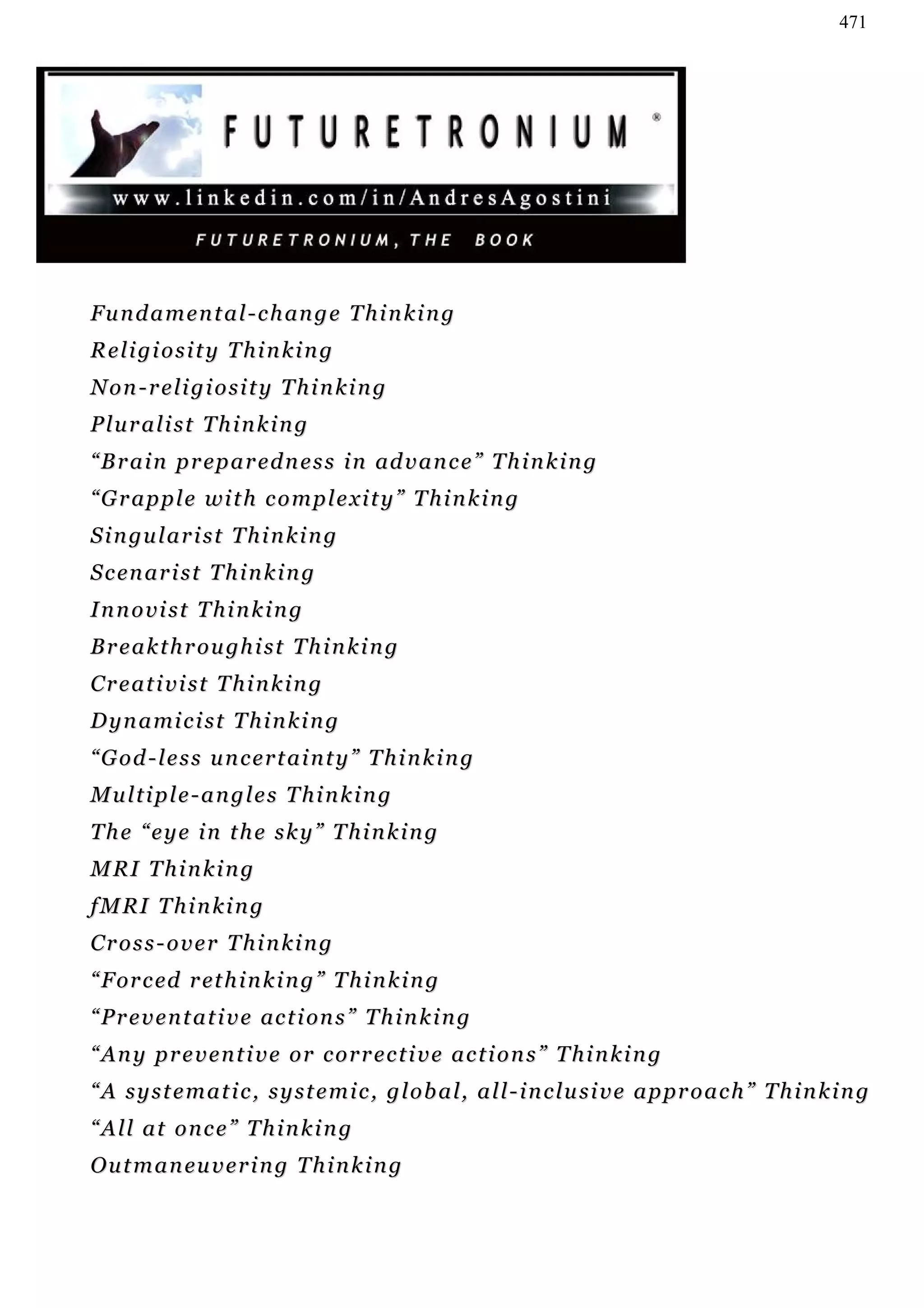 471




F u n d a m e n t a l - c h an g e T h i n k i n g
R e l i gi o s i t y T h i n k i n g
Non-religiosity Thinking
Pluralist Thinking
“ B r a i n p r ep a r e d n e s s i n ad v a n c e ” T h i n k i n g
“ G r a p p l e wi t h c o m p l e x i t y ” T h i n k i n g
S i n gu l a r i s t T h i n k i n g
S c en a r i s t T h i n k i n g
Innovist Thinking
B r e a k t h r o u gh i s t T h i n k i n g
Creativist Thinking
D y n a mi c i s t T h i n k i n g
“God-less uncertainty” Thinking
Multiple-angles Thinking
The “eye in the sky” Thinking
M RI T h i n k i n g
f M RI T h i n k i n g
Cross-over Thinking
“ F or c ed r et h i n k i n g ” T h i n k i n g
“ P r e v e n t a t i v e ac t i on s ” T h i n k i n g
“Any preventive or corrective actions” Thinking
“ A s y s t e m a t i c , s y s t e m i c , g l o b a l, a l l - i n c l u s i v e a p pr o a c h ” T h i n k i n g
“All at once” Thinking
O u t m a n eu v e r i n g T h i n k i n g
 