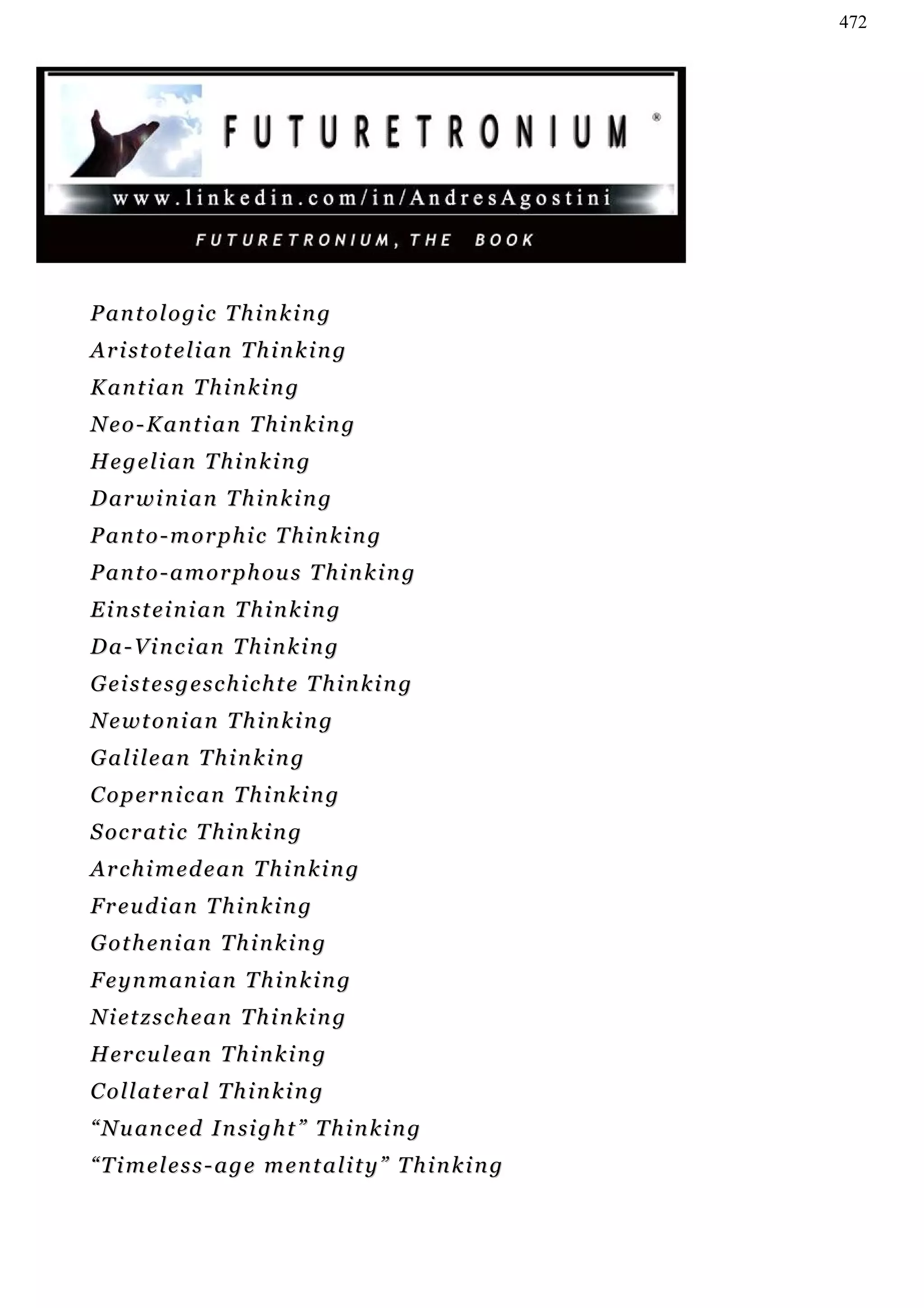 472




Pantologic Thinking
Aristotelian Thinking
Kantian Thinking
Neo-Kantian Thinking
H e g e l i an T h i n k i n g
D ar w i n i a n T h i n k i n g
Panto-morphic Thinking
P a n t o - a m o r p h ou s T h i n k i n g
E i n st e i n i a n T h i n k i n g
Da-Vincian Thinking
Geistesgeschichte Thinking
Newtonian Thinking
Galilean Thinking
C o p er n i c a n T h i n k i n g
S oc r at i c T h i n k i n g
Archimedean Thinking
Freudian Thinking
G o t h en i a n T h i n k i n g
F e y n m an i a n T h i n k i n g
N i et z s c h e a n T h i n k i n g
H er c u l e a n T h i n k i n g
C o l l at e r a l T h i n k i n g
“ N u an c ed I n si g h t ” T h i n k i n g
“Timeless-age mentality” Thinking
 