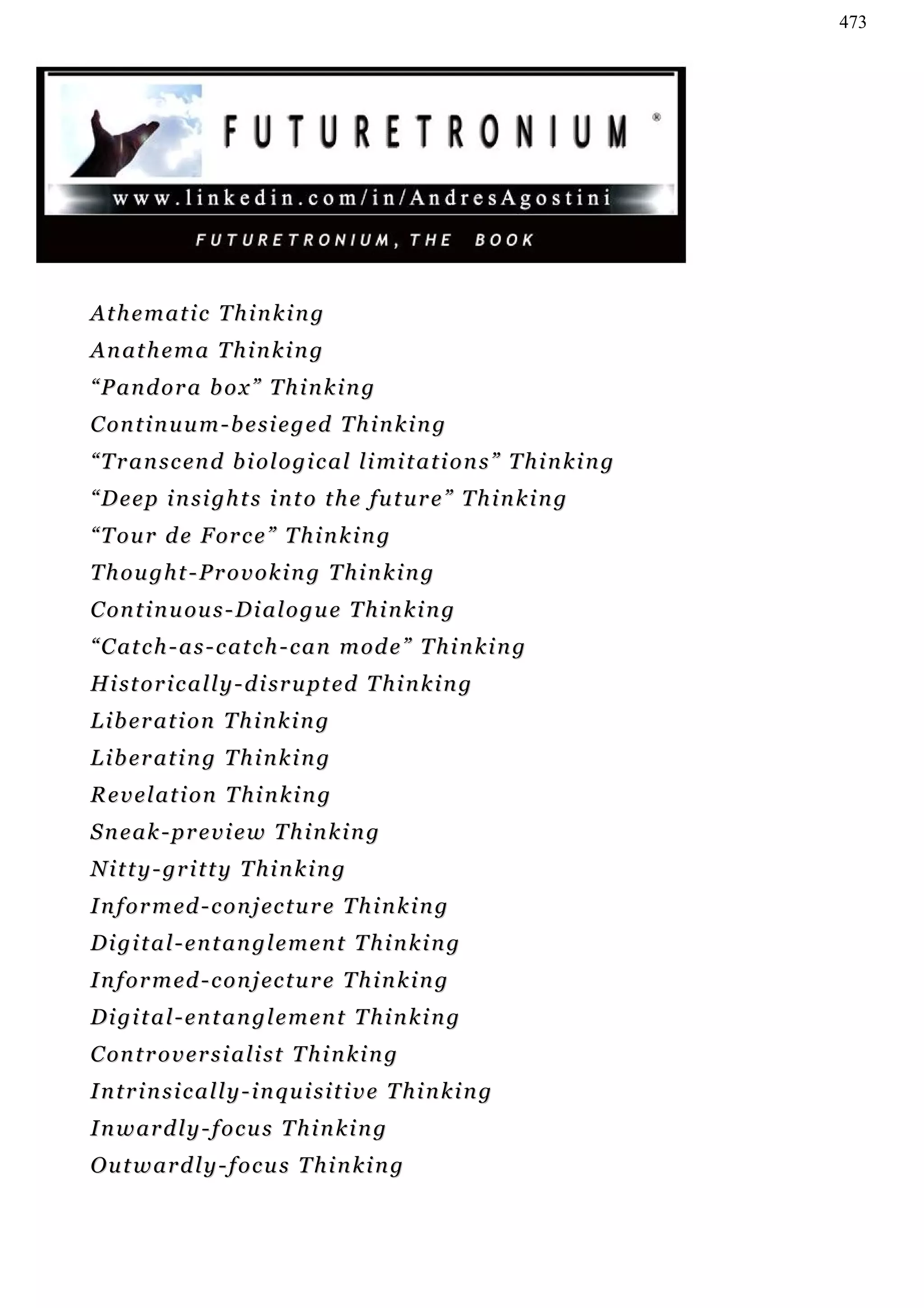 473




Athematic Thinking
Anathema Thinking
“Pandora box” Thinking
C on t i n u u m - b e s i e g e d T h i n k i n g
“ T r a n s c en d b i o l o g i c a l l i mi t a t i o n s ” T h i n k i n g
“ D e e p i n s i gh t s i n t o t h e f u t u r e ” T h i n k i n g
“ T o u r d e F or c e ” T h i n k i n g
Thought-Provoking Thinking
C on t i n u ou s - D i a l o g u e T h i n k i n g
“ C at c h - a s - c at c h - c a n m od e ” T h i n k i n g
H i st o r i c a l l y - d i sr u p t e d T h i n k i n g
Liberation Thinking
Liberating Thinking
R e v e l a t i on T h i n k i n g
Sneak-preview Thinking
N i t t y - gr i t t y T h i n k i n g
I n f o r m ed - c o n j ec t u r e T h i n k i n g
Digital-entanglement Thinking
I n f o r m ed - c o n j ec t u r e T h i n k i n g
Digital-entanglement Thinking
C on t r o v e r s i a l i s t T h i n k i n g
Intrinsically-inquisitive Thinking
Inwardly-focus Thinking
Outwardly-focus Thinking
 
