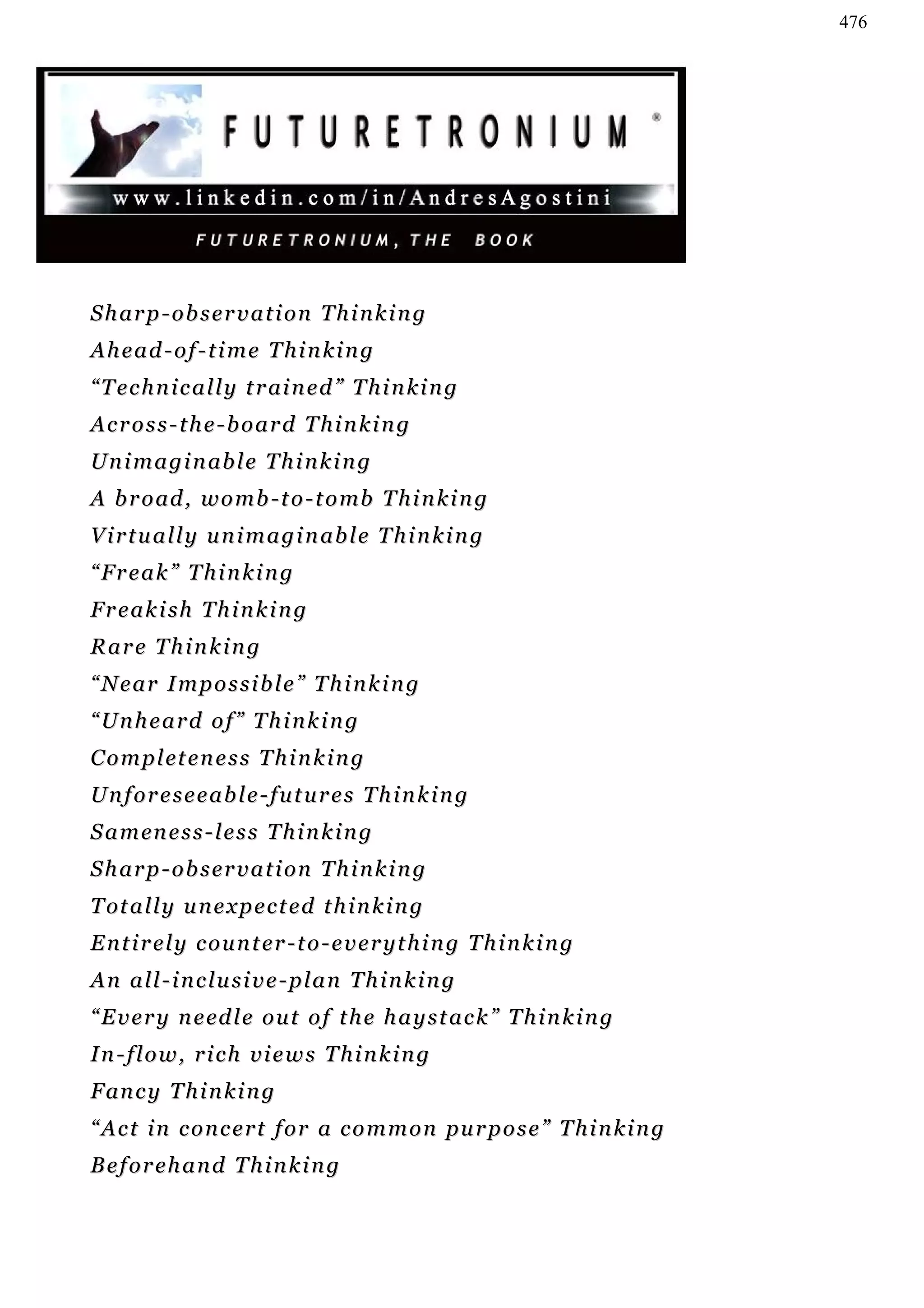 476




Sharp-observation Thinking
Ahead-of-time Thinking
“ T e c h n i c a l l y t r ai n e d ” T h i n k i n g
Across-the-board Thinking
U n i m a g i n ab l e T h i n k i n g
A b r o ad , w o m b - t o - t o mb T h i n k i n g
Virtually unimaginable Thinking
“Freak” Thinking
Freakish Thinking
Rare Thinking
“Near Impossible” Thinking
“Unheard of” Thinking
C o m p l et e n e s s T h i n k i n g
Unforeseeable-futures Thinking
S a m en e s s - l e s s T h i n k i n g
Sharp-observation Thinking
T ot a l l y u n e x p e c t e d t h i n k i n g
Entirely counter-to-everything Thinking
An all-inclusive-plan Thinking
“ E v e r y n e ed l e o u t o f t h e h a y s t a c k ” T h i n k i n g
In-flow, rich views Thinking
F an c y T h i n k i n g
“ A c t i n c o n c e r t f o r a c o m m o n pu r p o s e ” T h i n k i n g
Beforehand Thinking
 