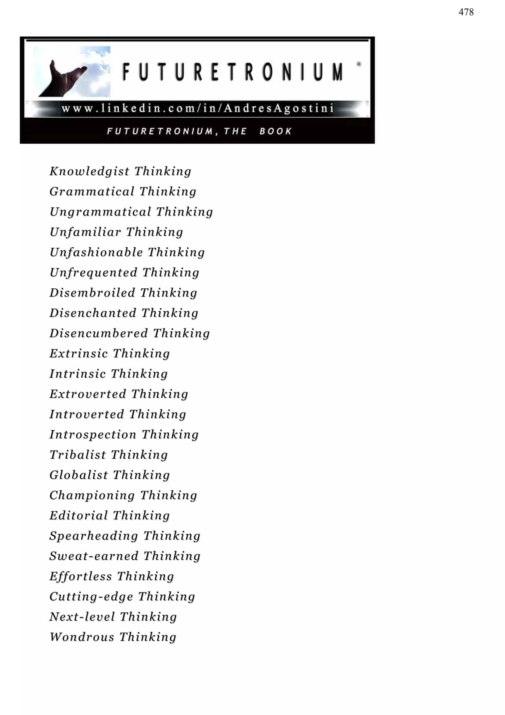 478




K n o w l ed g i s t T h i n k i n g
Grammatical Thinking
Ungrammatical Thinking
Unfamiliar Thinking
Unfashionable Thinking
Unfrequented Thinking
D i s e m b r o i l ed T h i n k i n g
D i s e n c h a n t ed T h i n k i n g
D i s e n c u m b er e d T h i n k i n g
Extrinsic Thinking
Intrinsic Thinking
Extroverted Thinking
I n t r o v e r t ed T h i n k i n g
Introspection Thinking
Tribalist Thinking
Globalist Thinking
Championing Thinking
Editorial Thinking
S p e a r h e ad i n g T h i n k i n g
S w e a t - e ar n ed T h i n k i n g
Effortless Thinking
Cutting-edge Thinking
Next-level Thinking
W on d r o u s T h i n k i n g
 