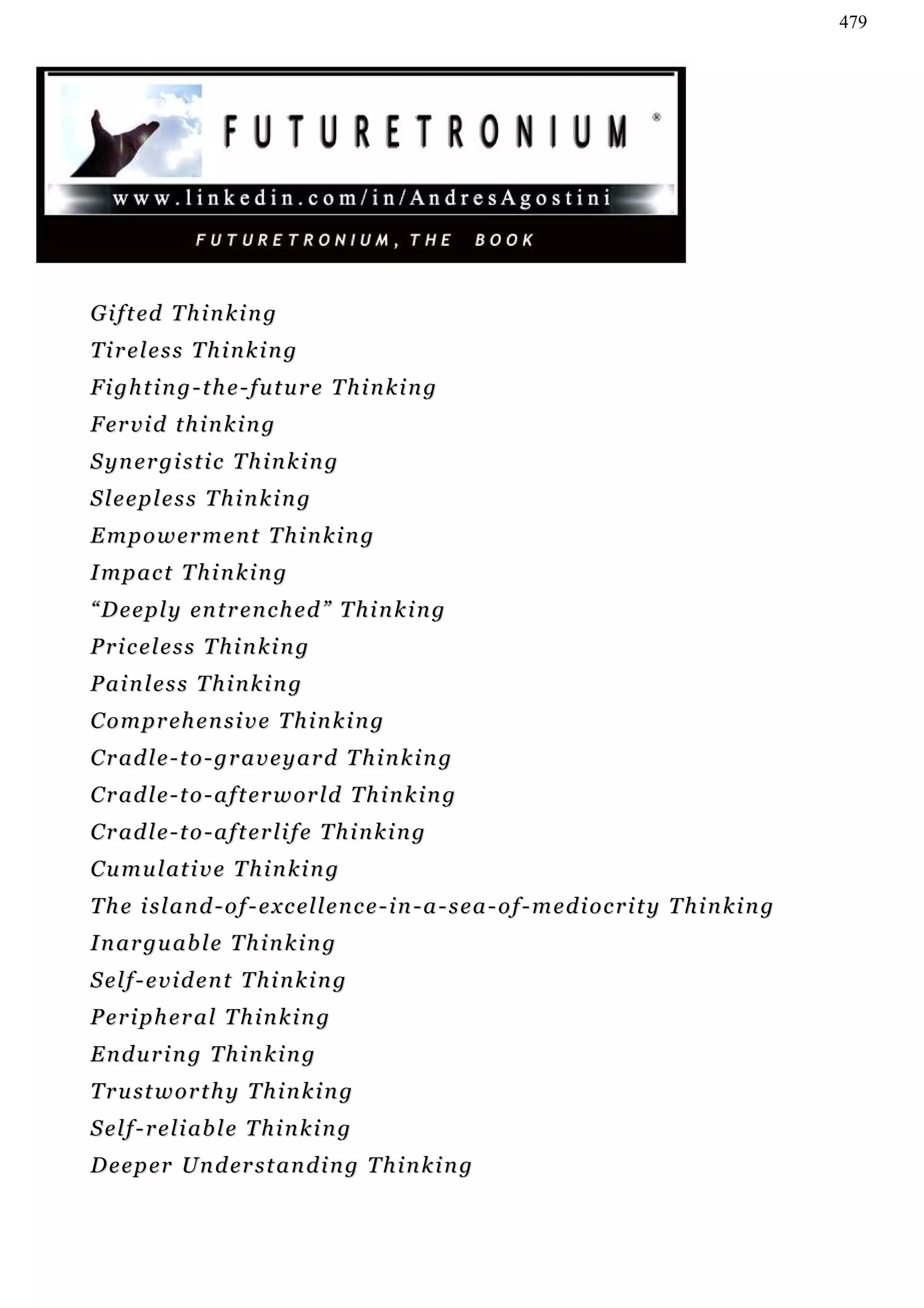 479




G i f t ed T h i n k i n g
Tireless Thinking
Fighting-the-future Thinking
F er v i d t h i n k i n g
S yn e r g i s t i c T h i n k i n g
Sleepless Thinking
Empowerment Thinking
Impact Thinking
“ D e e p l y en t r e n c h e d ” T h i n k i n g
Priceless Thinking
Painless Thinking
Comprehensive Thinking
Cradle-to-graveyard Thinking
C r a d l e - t o - a f t e r w or l d T h i n k i n g
Cradle-to-afterlife Thinking
C u m u l at i v e T h i n k i n g
T h e i s l a n d - o f - e x c el l e n c e - i n - a - s e a - o f - m e d i o c r i t y T h i n k i n g
I n a r gu a b l e T h i n k i n g
Self-evident Thinking
Peripheral Thinking
Enduring Thinking
T r u st w o r t h y T h i n k i n g
S e l f - r e l i ab l e T h i n k i n g
D e e p er Un d er s t a n d i n g T h i n k i n g
 