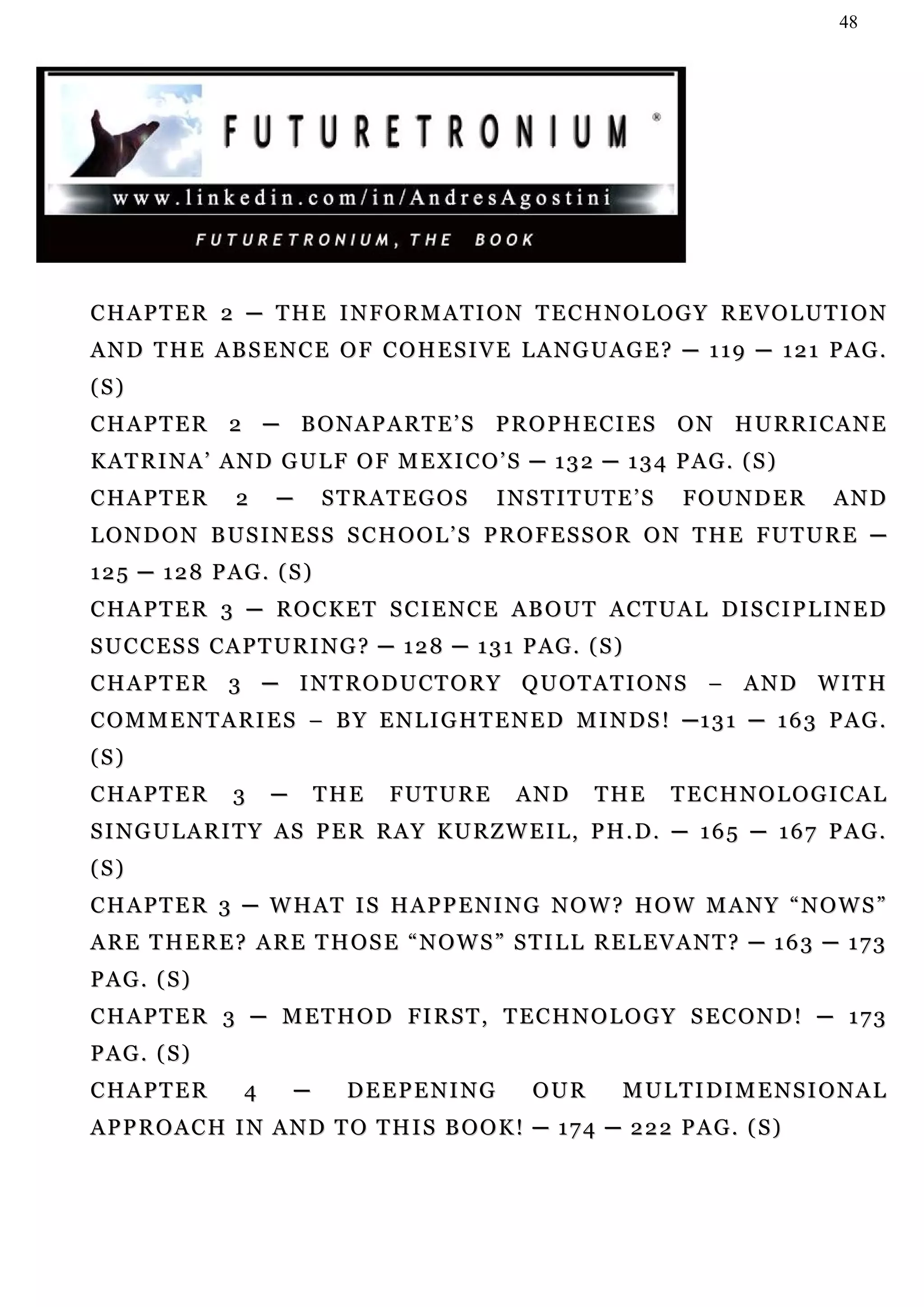 48




CHAPTER 2 ─ THE INFORMATION TECHNOLOGY REVOLUTION
AND THE ABSENCE OF COHESIVE LANGUAGE? ─ 119 ─ 121 PAG.
(S)
CHAPTER 2 ─ BONAPARTE’S PROPHECIES ON HURRICANE
KATRINA’ AND GULF OF MEXICO’S ─ 132 ─ 134 PAG. (S)
CHAPTER         2    ─       STRATEGOS          I N S T I T UT E ’ S   FOUNDER        AND
L O N D O N B U S I N E S S S C H O O L ’ S P R O F E S S O R O N T H E F UT U R E ─
125 ─ 128 PAG. (S)
C H A P T E R 3 ─ R O C K E T S C I E N C E AB O U T A C T U A L DI S CI P L I N E D
S U C C E S S C A P T U R I N G ? ─ 1 2 8 ─ 1 3 1 P AG . ( S )
C H A P T E R 3 ─ I N T R O D U CT O R Y Q U O T A T I O N S – A N D W I T H
COMMENTARIES – BY ENLIGHTENED MINDS! ─131 ─ 163 PAG.
(S)
CHAPTER         3    ─       THE   F UT U R E     AND       THE        TECHNOLOGICAL
SINGULARITY AS PER RAY KURZWEIL, PH.D. ─ 165 ─ 167 PAG.
(S)
CHAPTER 3 ─ WHAT IS HAPPENING NOW? HOW MANY “NOWS”
ARE THERE? ARE THOSE “NOWS” STILL RELEVANT? ─ 163 ─ 173
PAG. (S)
C H A P T E R 3 ─ M E T H O D FI R S T , T E C H N O L O G Y S E C O N D ! ─ 1 7 3
PAG. (S)
CHAPTER          4       ─    DEEPENING             OUR        M U L T I DI M E N S I O N A L
APPROACH IN AND TO THIS BOOK! ─ 174 ─ 222 PAG. (S)
 