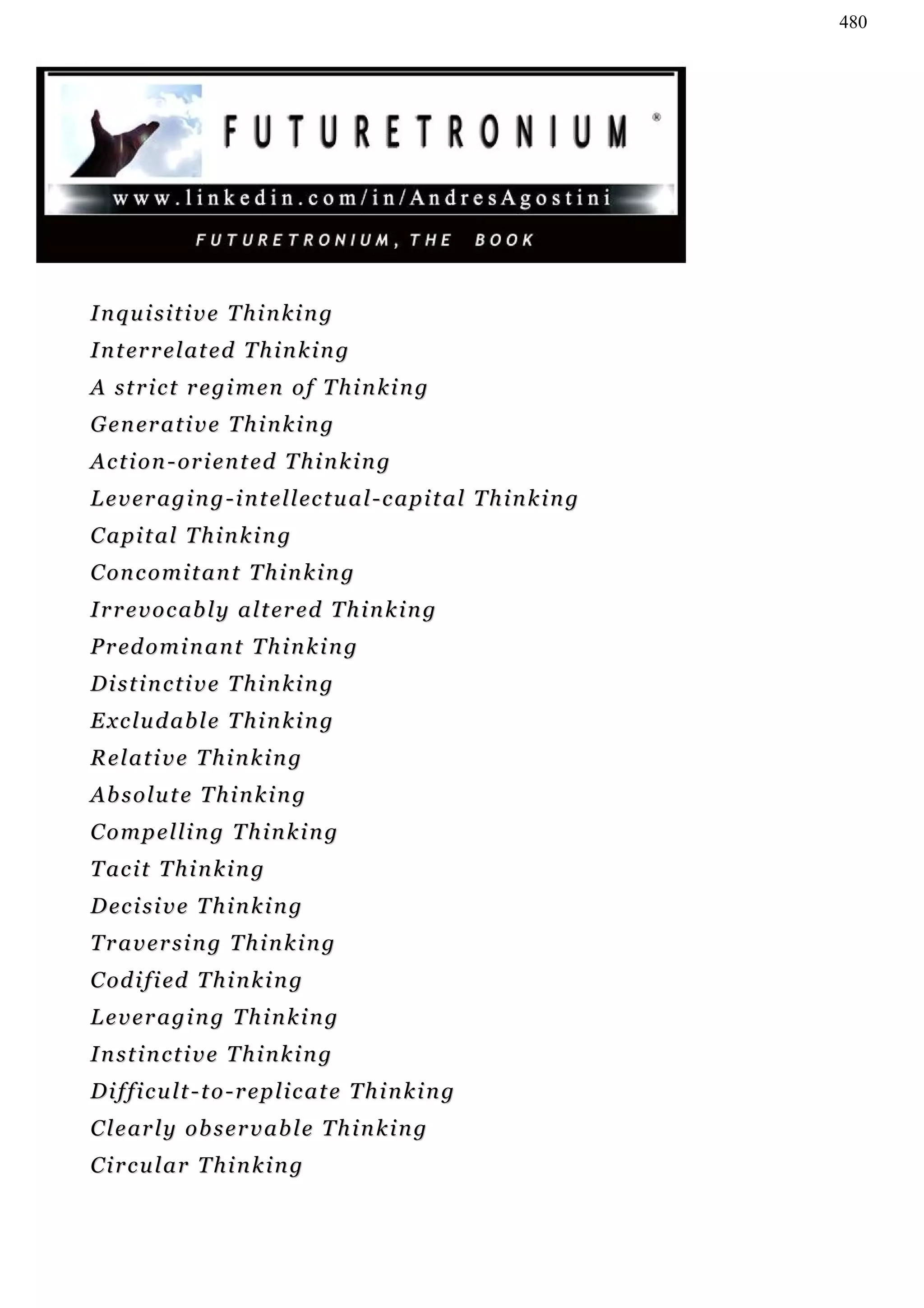 480




Inquisitive Thinking
I n t er r e l at e d T h i n k i n g
A strict regimen of Thinking
G e n er a t i v e T h i n k i n g
A c t i o n - or i e n t e d T h i n k i n g
L e v e r a g i n g - i n t e l l ec t u a l - c a pi t a l T h i n k i n g
Capital Thinking
C on c o m i t a n t T h i n k i n g
I r r e v o c ab l y a l t er e d T h i n k i n g
P r ed o m i n a n t T h i n k i n g
Distinctive Thinking
Excludable Thinking
Relative Thinking
Absolute Thinking
Compelling Thinking
T ac i t T h i n k i n g
D ec i s i v e T h i n k i n g
Traversing Thinking
C od i f i ed T h i n k i n g
Leveraging Thinking
Instinctive Thinking
Difficult-to-replicate Thinking
C l e ar l y o b s e r v a b l e T h i n k i n g
Circular Thinking
 