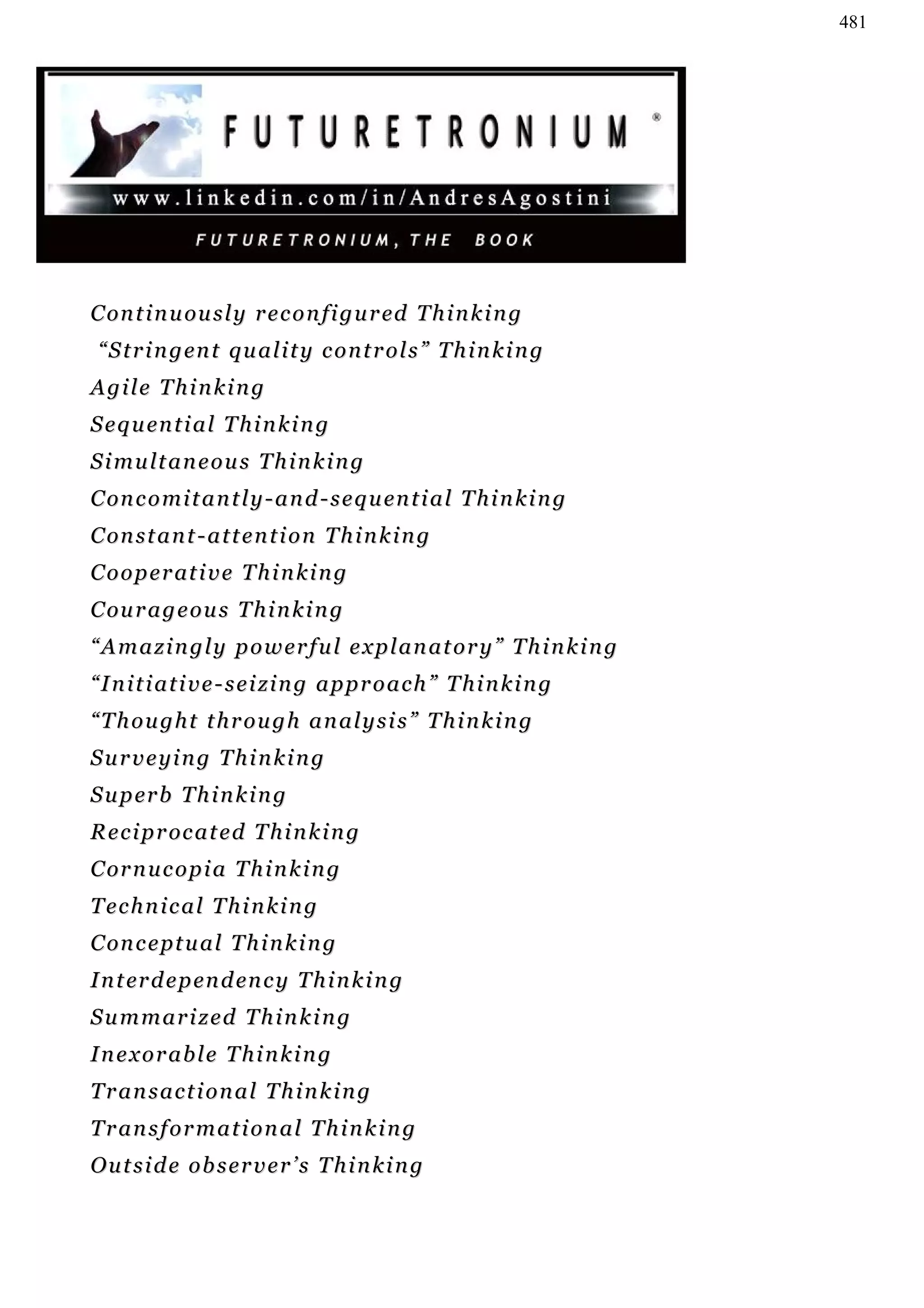 481




C on t i n u ou s l y r e c o n f i g u r ed T h i n k i n g
 “ S t r i n g en t q u a l i t y c o n t r o l s ” T h i n k i n g
Agile Thinking
S e q u en t i a l T h i n k i n g
Simultaneous Thinking
C on c o m i t a n t l y - a n d - s e q u en t i a l T h i n k i n g
C on s t a n t - a t t e n t i o n T h i n k i n g
C o o p e r at i v e T h i n k i n g
C ou r a g e o u s T h i n k i n g
“ A m a z i n g l y p o w er f u l e x p l a n a t o r y ” T h i n k i n g
“Initiative-seizing approach” Thinking
“Thought through analysis” Thinking
Surveying Thinking
S u p er b T h i n k i n g
R e c i p r oc a t e d T h i n k i n g
C or n u c o p i a T h i n k i n g
Technical Thinking
C on c e p t u a l T h i n k i n g
I n t er d e p en d en c y T h i n k i n g
Summarized Thinking
Inexorable Thinking
Transactional Thinking
Transformational Thinking
Outside observer’s Thinking
 