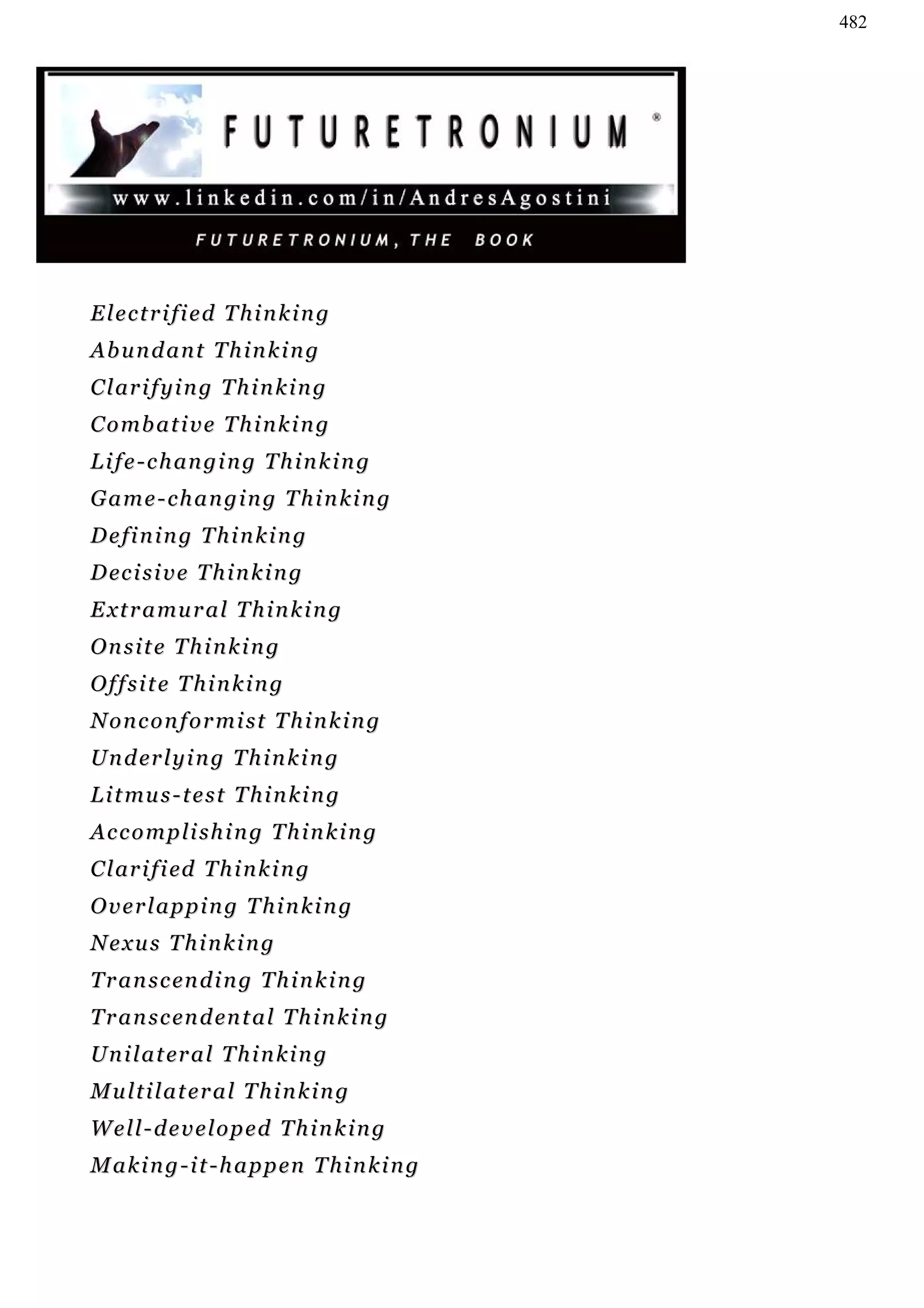 482




Electrified Thinking
Abundant Thinking
C l ar i f y i n g T h i n k i n g
C o mb a t i v e T h i n k i n g
L i f e - c h an g i n g T h i n k i n g
Game-changing Thinking
Defining Thinking
D ec i s i v e T h i n k i n g
E x t r a mu r a l T h i n k i n g
Onsite Thinking
Offsite Thinking
Nonconformist Thinking
U n d er l y i n g T h i n k i n g
L i t mu s - t e s t T h i n k i n g
Accomplishing Thinking
C l ar i f i ed T h i n k i n g
Overlapping Thinking
Nexus Thinking
T r a n s c en d i n g T h i n k i n g
T r a n s c en d en t a l T h i n k i n g
U n i l a t er a l T h i n k i n g
Multilateral Thinking
Well-developed Thinking
M a k i n g - i t - h a p p en T h i n k i n g
 