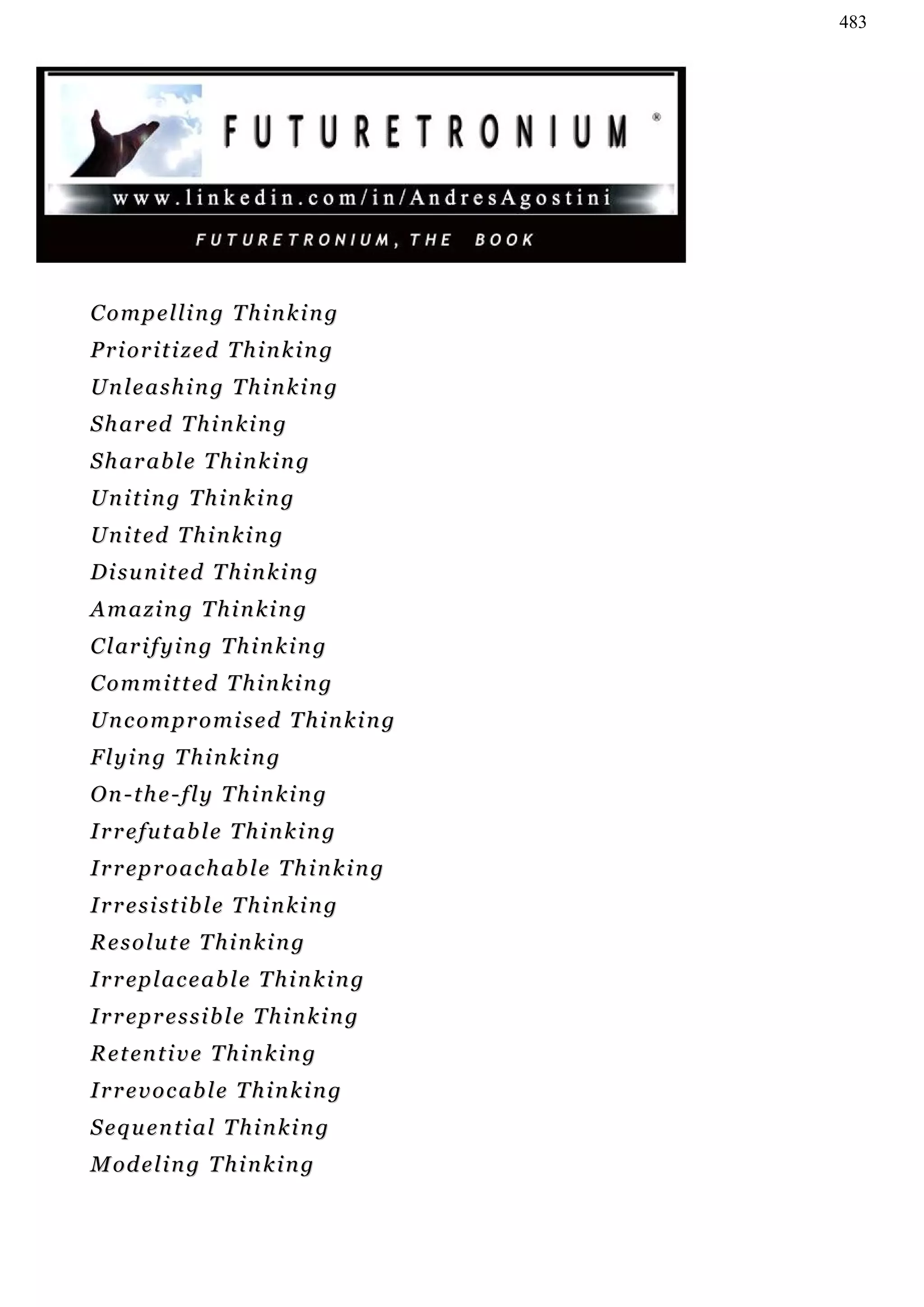 483




Compelling Thinking
Prioritized Thinking
Unleashing Thinking
S h a r ed T h i n k i n g
Sharable Thinking
Uniting Thinking
U n i t ed T h i n k i n g
D i s u n i t ed T h i n k i n g
Amazing Thinking
C l ar i f y i n g T h i n k i n g
C o m m i t t ed T h i n k i n g
U n c o m p r o mi s e d T h i n k i n g
Flying Thinking
On-the-fly Thinking
I r r e f u t ab l e T h i n k i n g
I r r ep r o a c h ab l e T h i n k i n g
I r r e s i st i b l e T h i n k i n g
Resolute Thinking
I r r ep l a c e a b l e T h i n k i n g
I r r ep r e s s i b l e T h i n k i n g
R e t en t i v e T h i n k i n g
I r r e v o c ab l e T h i n k i n g
S e q u en t i a l T h i n k i n g
M od e l i n g T h i n k i n g
 