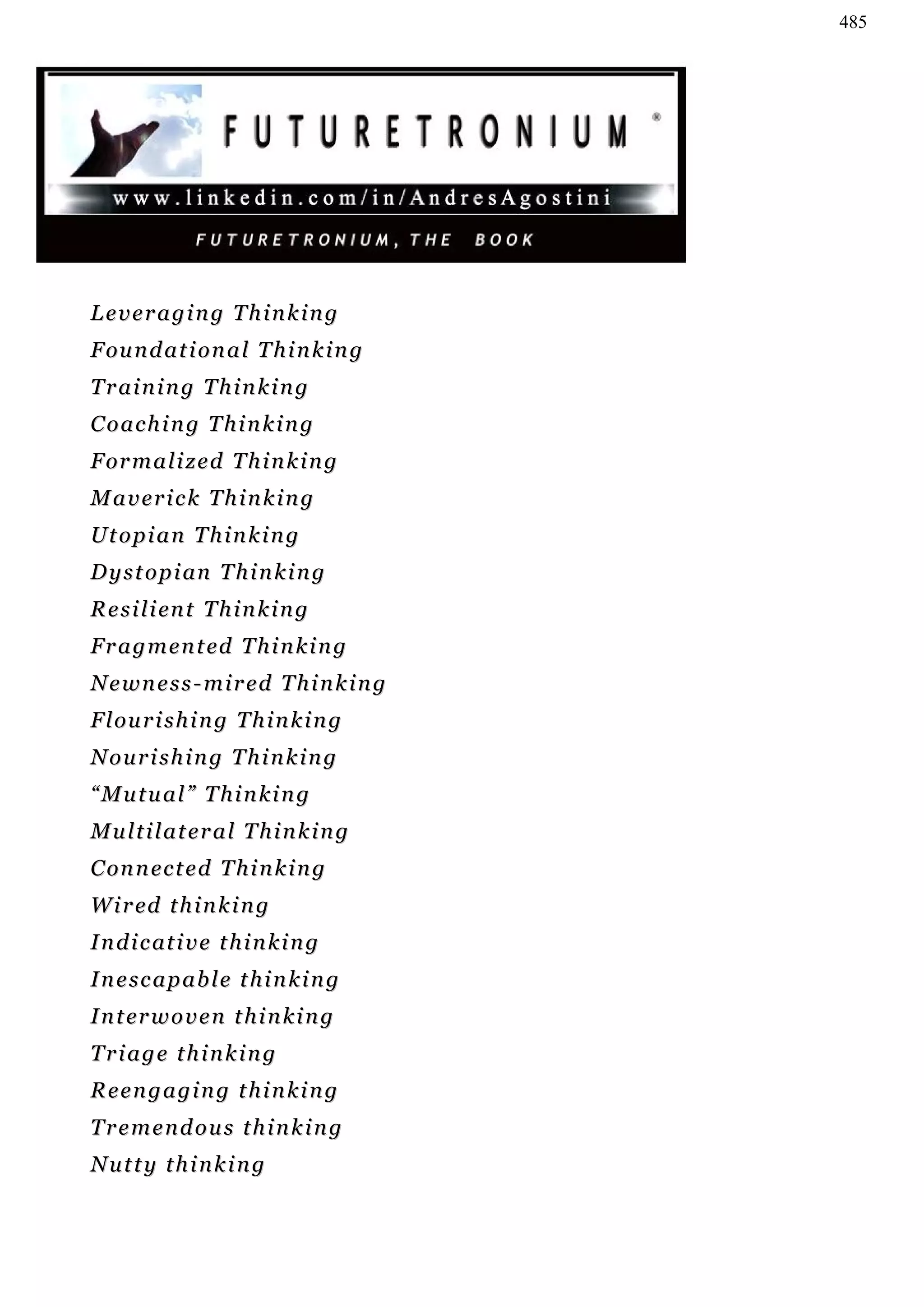 485




Leveraging Thinking
F ou n d a t i o n a l T h i n k i n g
Training Thinking
Coaching Thinking
F or m a l i z e d T h i n k i n g
Maverick Thinking
Utopian Thinking
D y s t o p i an T h i n k i n g
R e s i l i en t T h i n k i n g
F r a g m e n t ed T h i n k i n g
Newness-mired Thinking
F l ou r i s h i n g T h i n k i n g
Nourishing Thinking
“Mutual” Thinking
Multilateral Thinking
C on n e c t e d T h i n k i n g
W i r ed t h i n k i n g
I n d i c at i v e t h i n k i n g
Inescapable thinking
I n t er w o v e n t h i n k i n g
Triage thinking
Reengaging thinking
Tremendous thinking
Nutty thinking
 