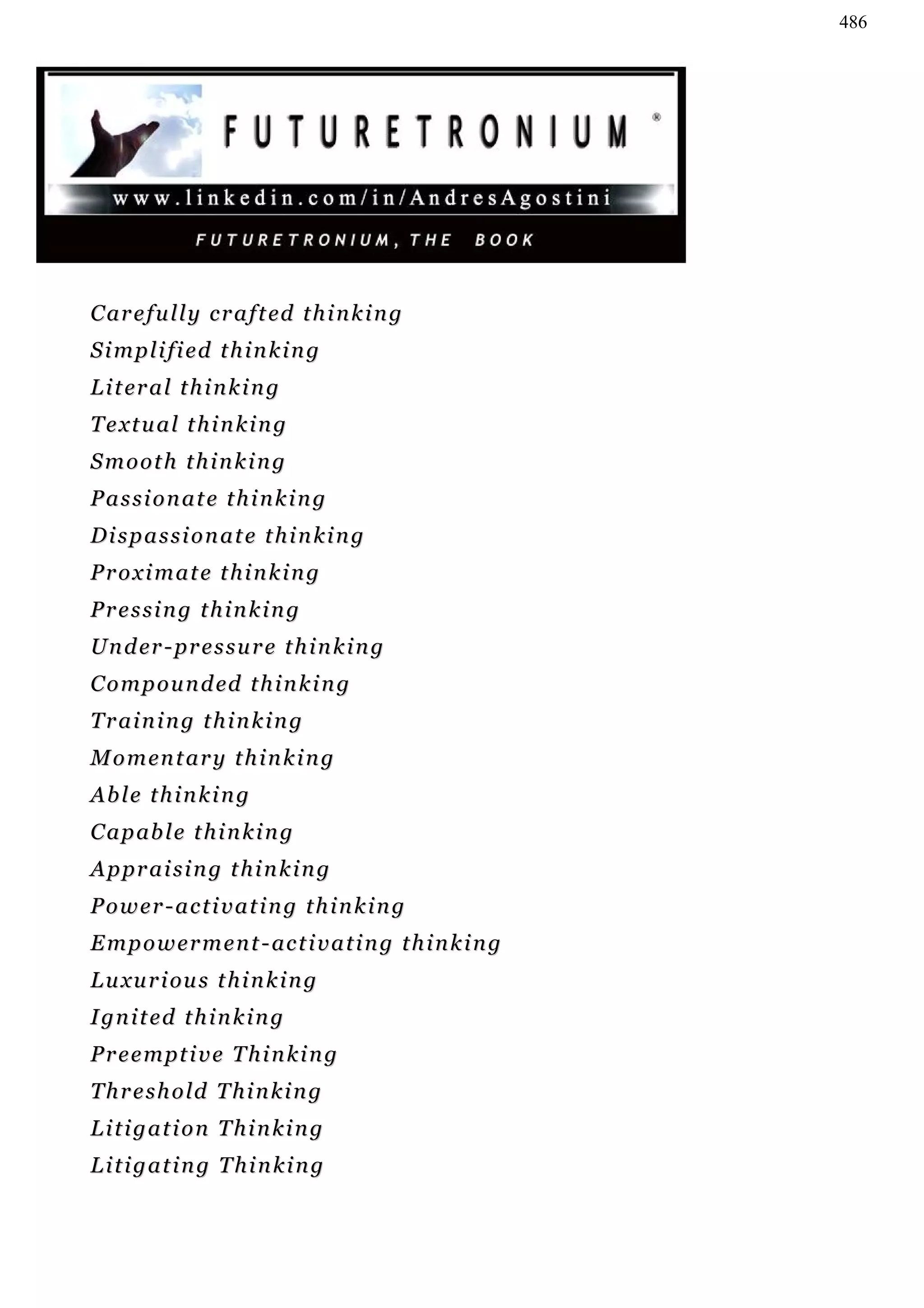 486




C ar e f u l l y c r a f t ed t h i n k i n g
Simplified thinking
L i t er a l t h i n k i n g
Textual thinking
Smooth thinking
Passionate thinking
Dispassionate thinking
Proximate thinking
Pressing thinking
U n d er - p r e s s u r e t h i n k i n g
C o m p o u n d ed t h i n k i n g
Training thinking
M o m en t a r y t h i n k i n g
Able thinking
C a p ab l e t h i n k i n g
Appraising thinking
Power-activating thinking
E m p o w e r m e n t - ac t i v a t i n g t h i n k i n g
L u xu r i ou s t h i n k i n g
I gn i t e d t h i n k i n g
Preemptive Thinking
Threshold Thinking
Litigation Thinking
Litigating Thinking
 