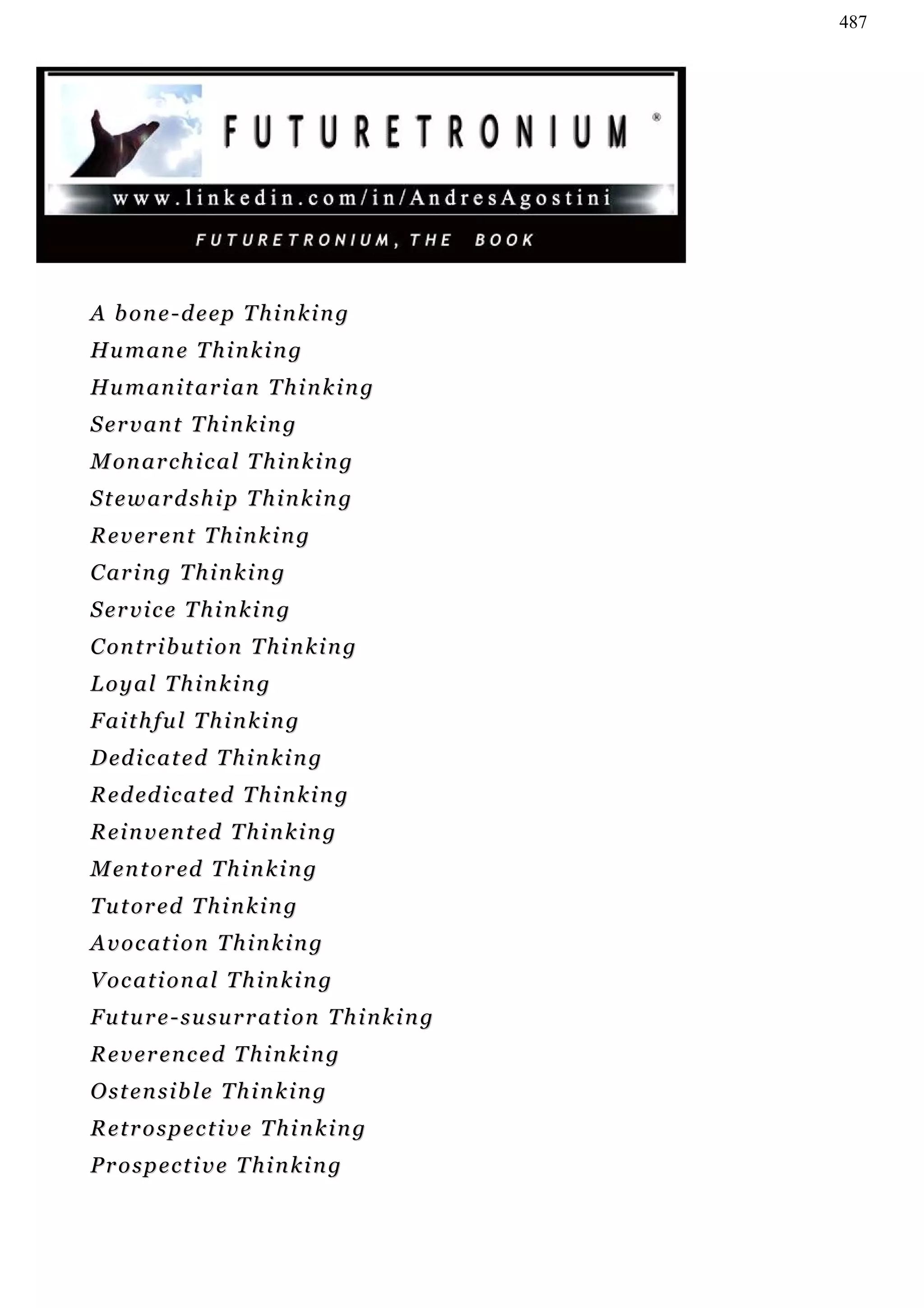 487




A b o n e - d e ep T h i n k i n g
Hu m a n e T h i n k i n g
Hu m a n i t a r i a n T h i n k i n g
Servant Thinking
M on a r c h i c a l T h i n k i n g
Stewardship Thinking
Reverent Thinking
C ar i n g T h i n k i n g
Service Thinking
C on t r i b u t i on T h i n k i n g
Loyal Thinking
Faithful Thinking
D ed i c a t e d T h i n k i n g
R e d ed i c a t ed T h i n k i n g
R e i n v e n t ed T h i n k i n g
M en t o r ed T h i n k i n g
T u t or e d T h i n k i n g
A v o c at i o n T h i n k i n g
Vocational Thinking
Future-susurration Thinking
Reverenced Thinking
Ostensible Thinking
Retrospective Thinking
Prospective Thinking
 