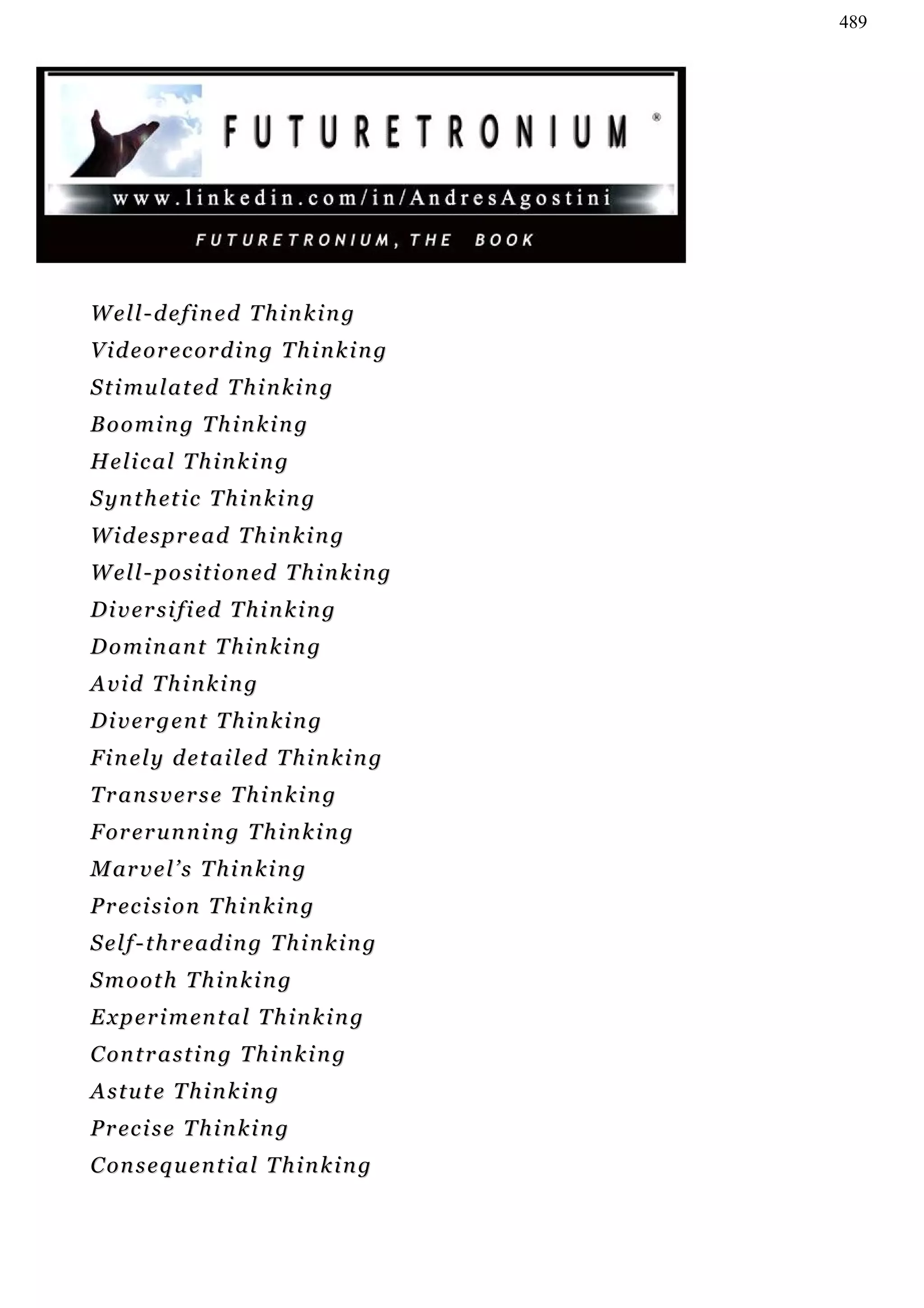 489




Well-defined Thinking
V i d e o r e c or d i n g T h i n k i n g
S t i mu l a t ed T h i n k i n g
Booming Thinking
Helical Thinking
S yn t h et i c T h i n k i n g
Widespread Thinking
W e l l - p o s i t i o n ed T h i n k i n g
D i v e r s i f i ed T h i n k i n g
Dominant Thinking
Avid Thinking
Divergent Thinking
F i n e l y d e t a i l ed T h i n k i n g
Transverse Thinking
F or e r u n n i n g T h i n k i n g
M ar v e l ’ s T h i n k i n g
P r ec i s i o n T h i n k i n g
S e l f - t h r e ad i n g T h i n k i n g
Smooth Thinking
E x p e r i m en t a l T h i n k i n g
C on t r a s t i n g T h i n k i n g
Astute Thinking
P r ec i s e T h i n k i n g
C on s e q u e n t i a l T h i n k i n g
 