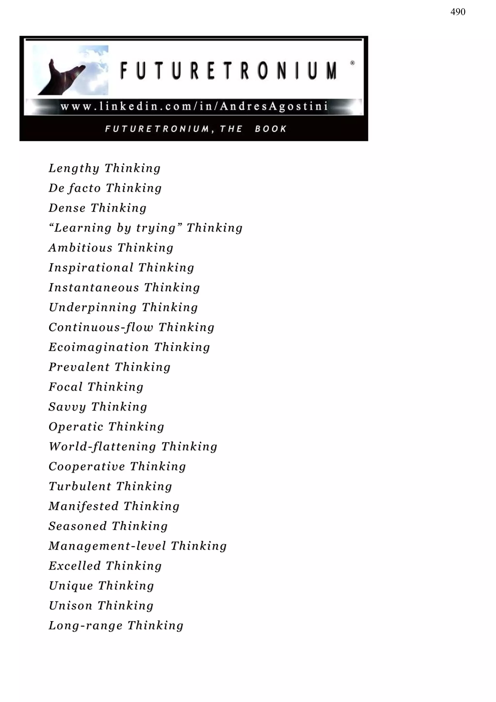 490




Lengthy Thinking
De facto Thinking
D en s e T h i n k i n g
“Learning by trying” Thinking
A mb i t i o u s T h i n k i n g
Inspirational Thinking
Instantaneous Thinking
U n d er p i n n i n g T h i n k i n g
C on t i n u ou s - f l o w T h i n k i n g
E c o i m a g i n a t i on T h i n k i n g
Prevalent Thinking
F oc a l T h i n k i n g
Savvy Thinking
O p e r at i c T h i n k i n g
W or l d - f l a t t e n i n g T h i n k i n g
C o o p e r at i v e T h i n k i n g
Turbulent Thinking
M an i f e s t ed T h i n k i n g
Seasoned Thinking
M an a g e m e n t - l e v e l T h i n k i n g
E x c e l l ed T h i n k i n g
Unique Thinking
Unison Thinking
Long-range Thinking
 