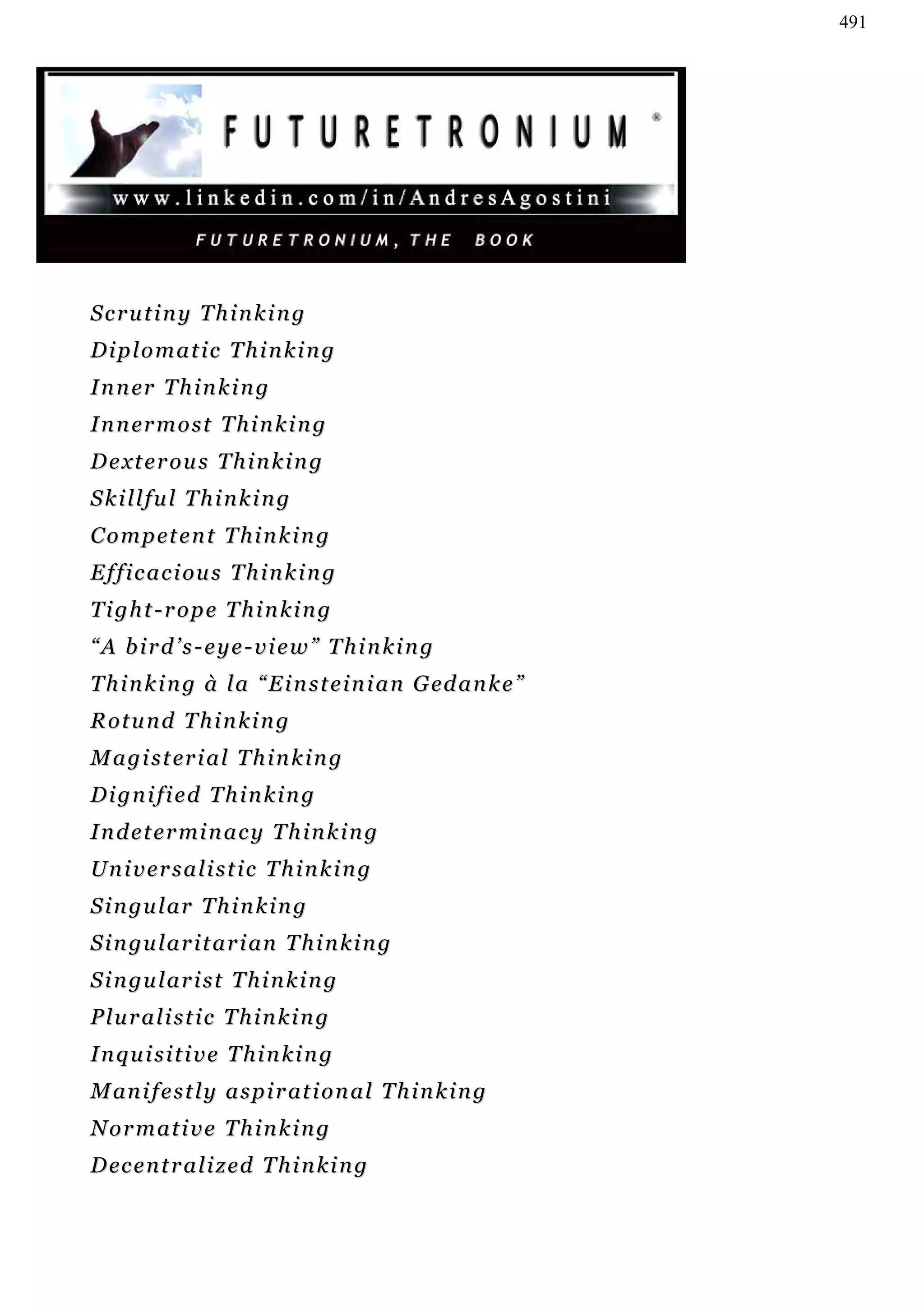 491




Scrutiny Thinking
Diplomatic Thinking
I n n er T h i n k i n g
I n n er m o s t T h i n k i n g
D e xt e r o u s T h i n k i n g
Skillful Thinking
C o m p et e n t T h i n k i n g
E f f i c a c i ou s T h i n k i n g
Tight-rope Thinking
“A bird’s-eye-view” Thinking
T h i n k i n g à l a “ E i n s t e i n i a n G ed a n k e ”
Rotund Thinking
M a g i s t er i a l T h i n k i n g
Dignified Thinking
I n d e t e r mi n a c y T h i n k i n g
Universalistic Thinking
S i n gu l a r T h i n k i n g
S i n gu l a r i t a r i an T h i n k i n g
S i n gu l a r i s t T h i n k i n g
Pluralistic Thinking
Inquisitive Thinking
M an i f e s t l y a s p i r at i o n a l T h i n k i n g
Normative Thinking
D ec e n t r a l i z ed T h i n k i n g
 