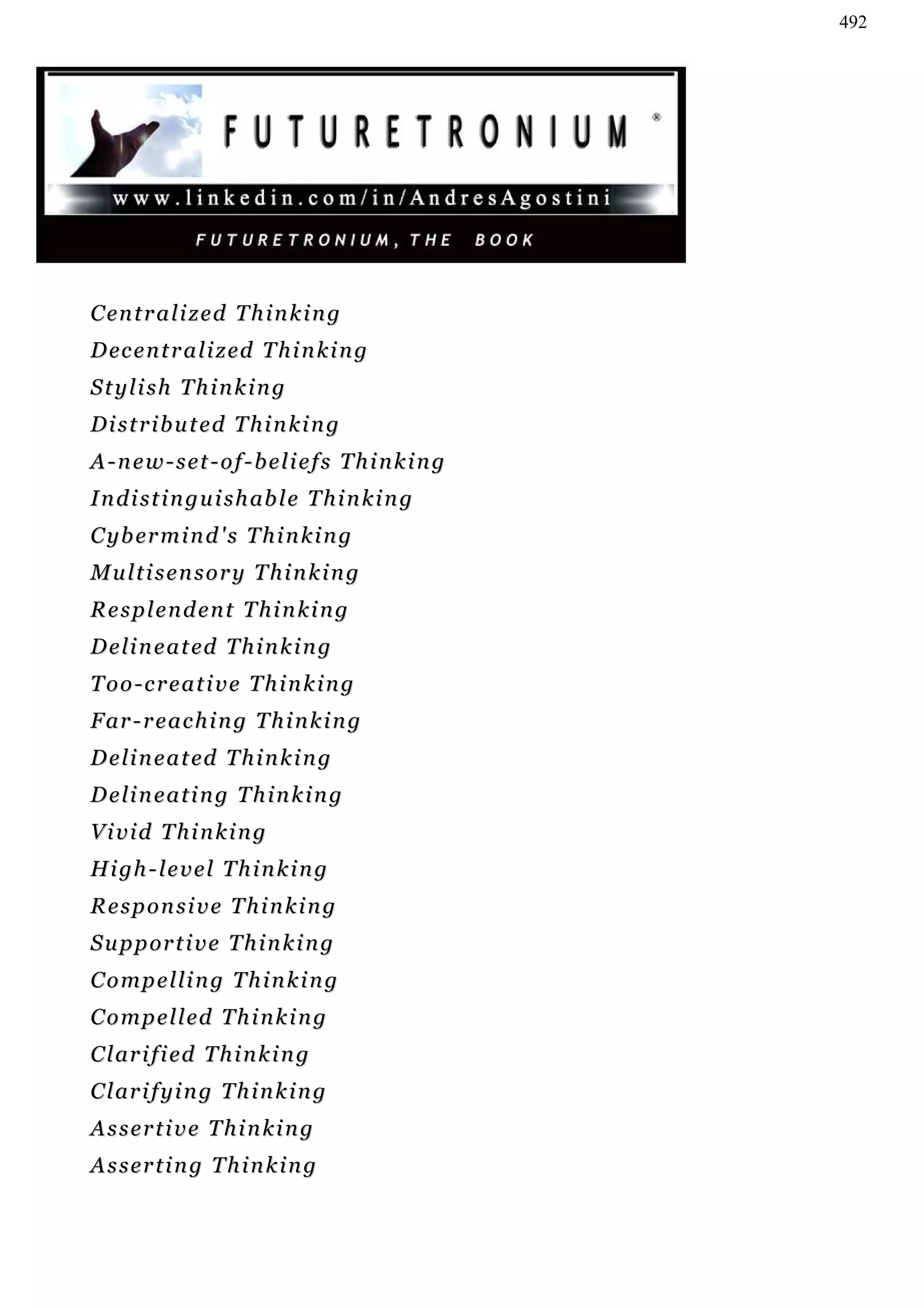 492




C en t r a l i z e d T h i n k i n g
D ec e n t r a l i z ed T h i n k i n g
Stylish Thinking
Distributed Thinking
A-new-set-of-beliefs Thinking
I n d i s t i n g u i s h ab l e T h i n k i n g
C y b er m i n d ' s T h i n k i n g
Multisensory Thinking
Resplendent Thinking
D e l i n e a t ed T h i n k i n g
Too-creative Thinking
F ar - r e a c h i n g T h i n k i n g
D e l i n e a t ed T h i n k i n g
Delineating Thinking
Vivid Thinking
H i gh - l e v e l T h i n k i n g
Responsive Thinking
S u p p or t i v e T h i n k i n g
Compelling Thinking
C o m p e l l ed T h i n k i n g
C l ar i f i ed T h i n k i n g
C l ar i f y i n g T h i n k i n g
Assertive Thinking
Asserting Thinking
 