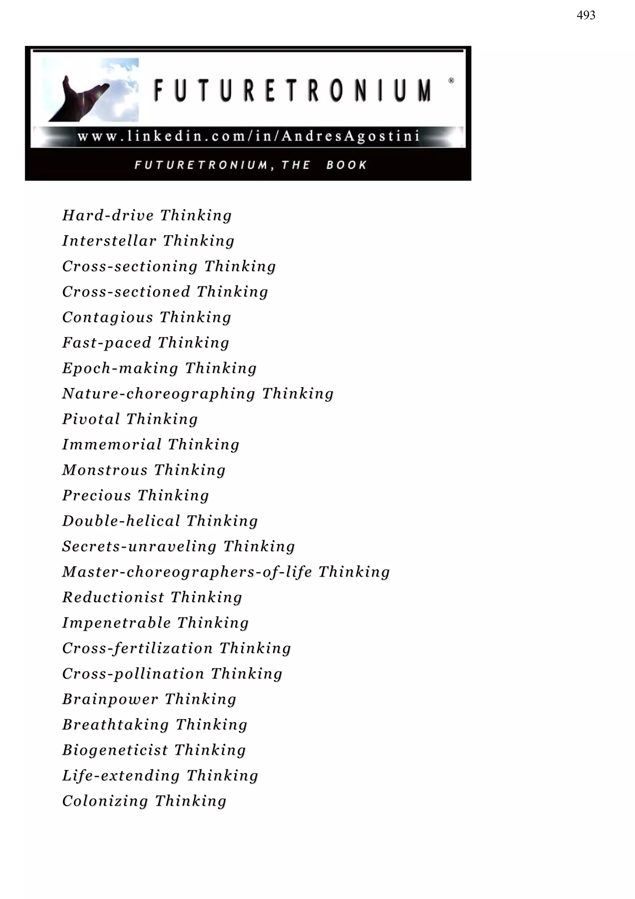 493




Hard-drive Thinking
I n t er s t e l l a r T h i n k i n g
C r o s s - s e c t i on i n g T h i n k i n g
C r o s s - s e c t i on e d T h i n k i n g
C on t a g i o u s T h i n k i n g
F a s t - p a c ed T h i n k i n g
Epoch-making Thinking
N a t u r e - c h or e o g r a p h i n g T h i n k i n g
Pivotal Thinking
Immemorial Thinking
M on s t r o u s T h i n k i n g
P r ec i o u s T h i n k i n g
D ou b l e - h e l i c a l T h i n k i n g
Secrets-unraveling Thinking
M a s t er - c h o r e o g r a p h e r s - o f - l i f e T h i n k i n g
Reductionist Thinking
Impenetrable Thinking
Cross-fertilization Thinking
C r o s s - p o l l i n at i o n T h i n k i n g
Brainpower Thinking
Breathtaking Thinking
B i o g e n et i c i s t T h i n k i n g
Life-extending Thinking
Colonizing Thinking
 