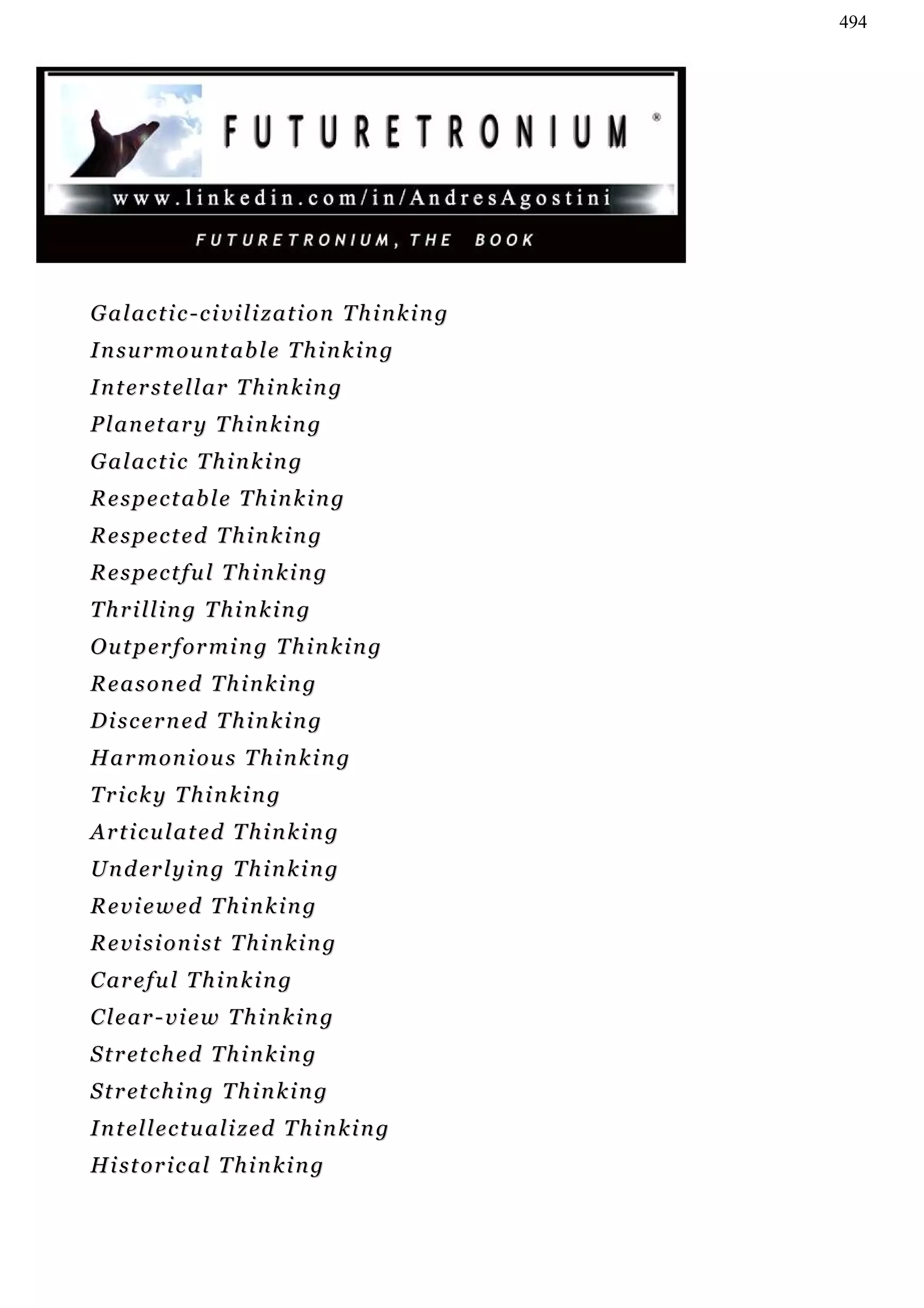 494




G a l a c t i c - c i vi l i z a t i o n T h i n k i n g
Insurmountable Thinking
I n t er s t e l l a r T h i n k i n g
P l a n et a r y T h i n k i n g
Galactic Thinking
Respectable Thinking
Respected Thinking
Respectful Thinking
Thrilling Thinking
O u t p e r f or m i n g T h i n k i n g
Reasoned Thinking
Discerned Thinking
H a r m on i o u s T h i n k i n g
Tricky Thinking
Articulated Thinking
U n d er l y i n g T h i n k i n g
Reviewed Thinking
Revisionist Thinking
C ar e f u l T h i n k i n g
C l e ar - v i e w T h i n k i n g
S t r et c h e d T h i n k i n g
S t r et c h i n g T h i n k i n g
I n t el l e c t u a l i z ed T h i n k i n g
H i st o r i c a l T h i n k i n g
 