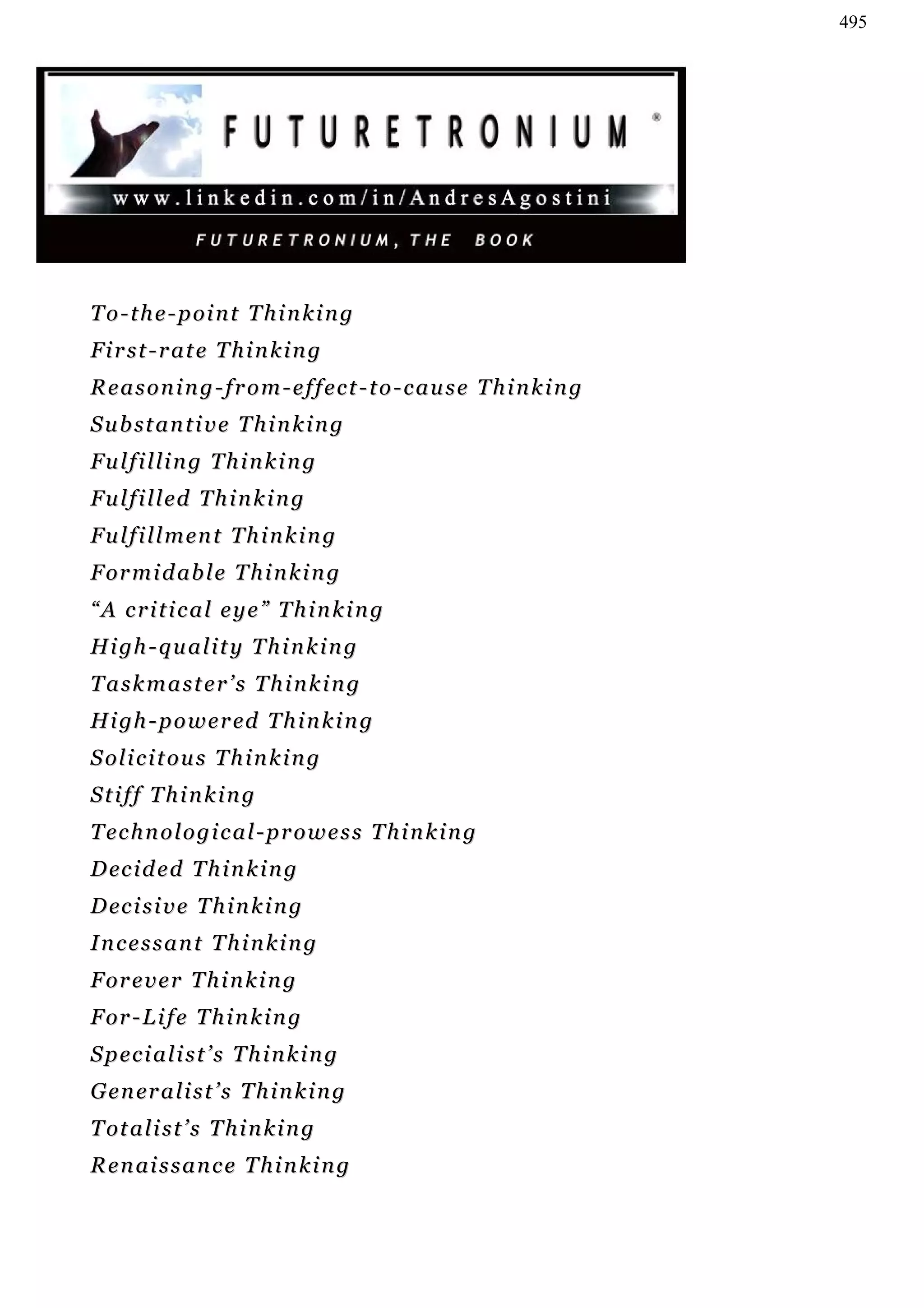 495




T o - t h e - p oi n t T h i n k i n g
First-rate Thinking
Reasoning-from-effect-to-cause Thinking
S u b st a n t i v e T h i n k i n g
Fulfilling Thinking
F u l f i l l ed T h i n k i n g
F u l f i l l m en t T h i n k i n g
F or m i d ab l e T h i n k i n g
“A critical eye” Thinking
H i gh - q u a l i t y T h i n k i n g
Taskmaster’s Thinking
H i gh - p o w e r ed T h i n k i n g
S ol i c i t o u s T h i n k i n g
Stiff Thinking
Technological-prowess Thinking
D ec i d e d T h i n k i n g
D ec i s i v e T h i n k i n g
Incessant Thinking
F or e v e r T h i n k i n g
F or - L i f e T h i n k i n g
Specialist’s Thinking
G e n er a l i s t ’ s T h i n k i n g
T ot a l i s t ’ s T h i n k i n g
R e n ai s s a n c e T h i n k i n g
 
