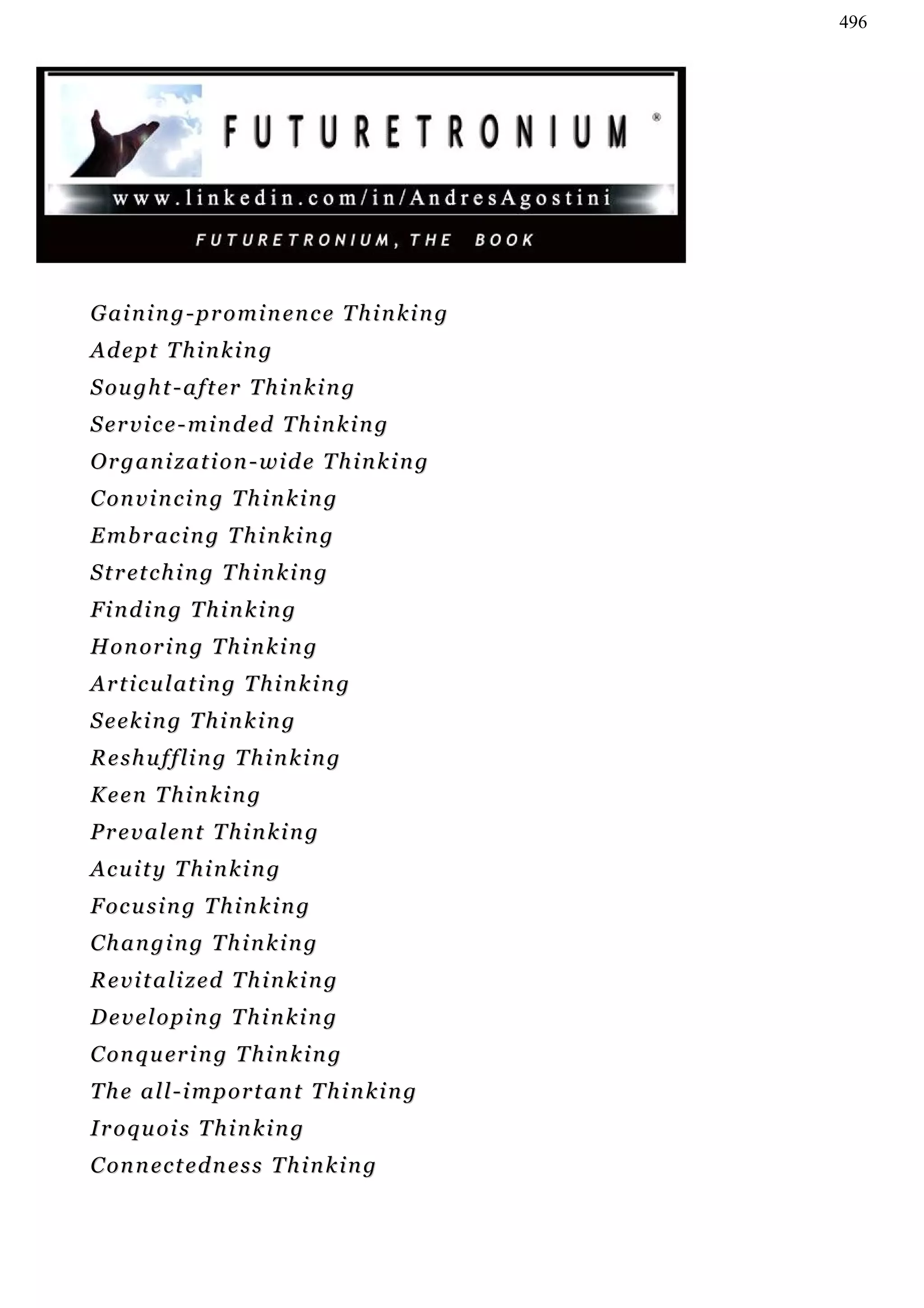 496




Gaining-prominence Thinking
Adept Thinking
S ou g h t - a f t er T h i n k i n g
S e r v i c e - m i n d ed T h i n k i n g
Organization-wide Thinking
C on v i n c i n g T h i n k i n g
Embracing Thinking
S t r et c h i n g T h i n k i n g
Finding Thinking
H o n or i n g T h i n k i n g
Articulating Thinking
Seeking Thinking
Reshuffling Thinking
Keen Thinking
Prevalent Thinking
Acuity Thinking
F oc u s i n g T h i n k i n g
Changing Thinking
Revitalized Thinking
Developing Thinking
C on q u er i n g T h i n k i n g
The all-important Thinking
Iroquois Thinking
C on n e c t e d n e s s T h i n k i n g
 