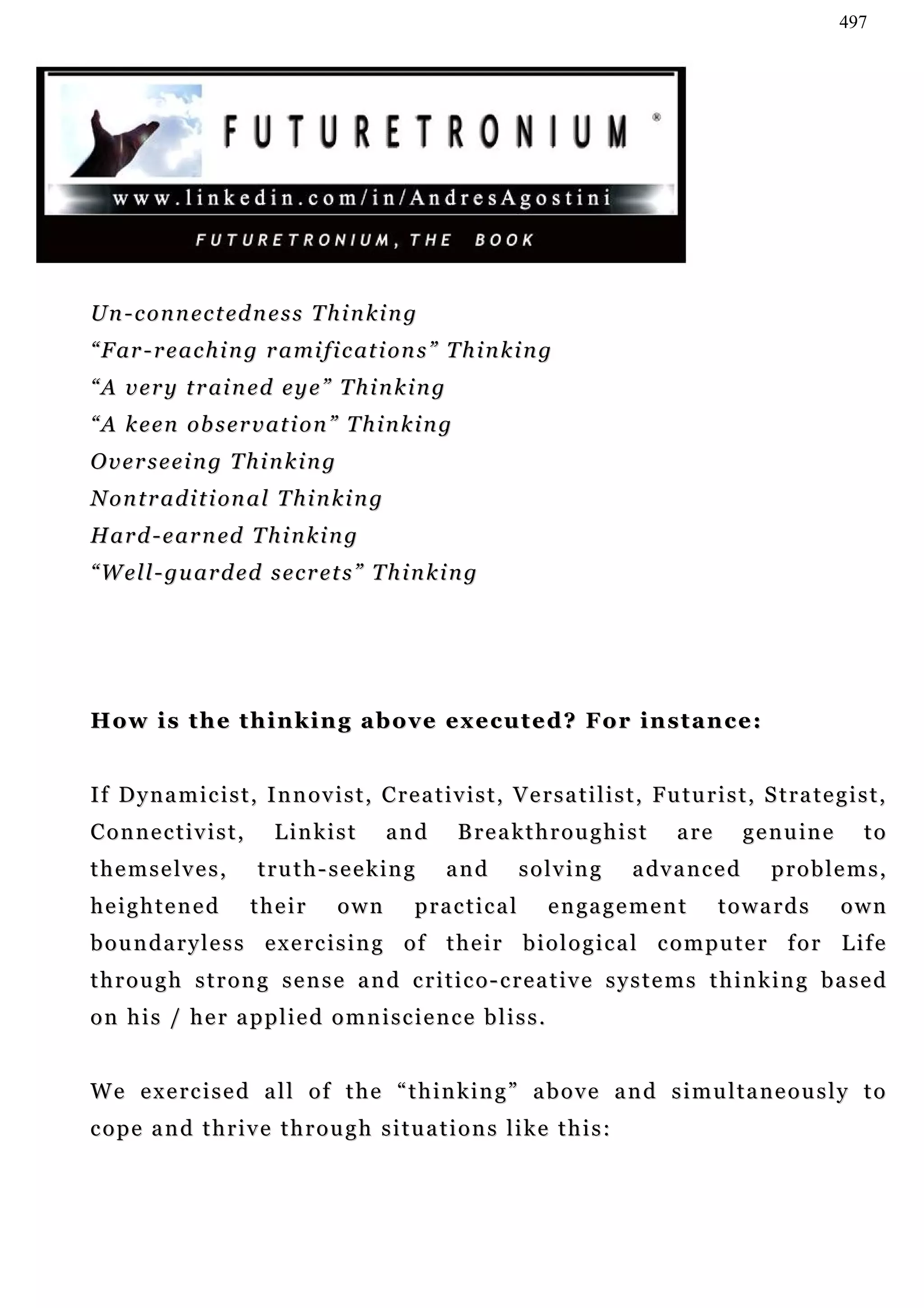 497




U n - c o n n e c t ed n e s s T h i n k i n g
“ F ar - r e a c h i n g r a mi f i c at i o n s ” T h i n k i n g
“ A v e r y t r ai n e d e y e ” T h i n k i n g
“ A k e e n ob s e r v a t i o n ” T h i n k i n g
Overseeing Thinking
N o n t r a d i t i on a l T h i n k i n g
H a r d - e a r n ed T h i n k i n g
“ W e l l - gu a r d e d s e c r e t s ” T h i n k i n g




How is the thinking above executed? For instance:


I f D y n a m i c i s t , I n n o v i s t , C r e a t i v i s t , V e r s a t i l i s t , Fu t u r i s t , S t r a t e g i s t ,
Connectivist,                Linkist           and         Breakthroughist                    are       g e n u in e        to
themselves,               truth-seeking                  and        solving            a dv a n c e d        problems,
heightened               their         own          practical            e n ga g e m e n t         towards             own
boundaryless exercising of their biological computer for Life
through strong sense and critico-creative systems thinking based
on his / her applied omniscience bliss.


We exercised all of the “thinking” above and simultaneously to
cope and thrive through situations like this:
 