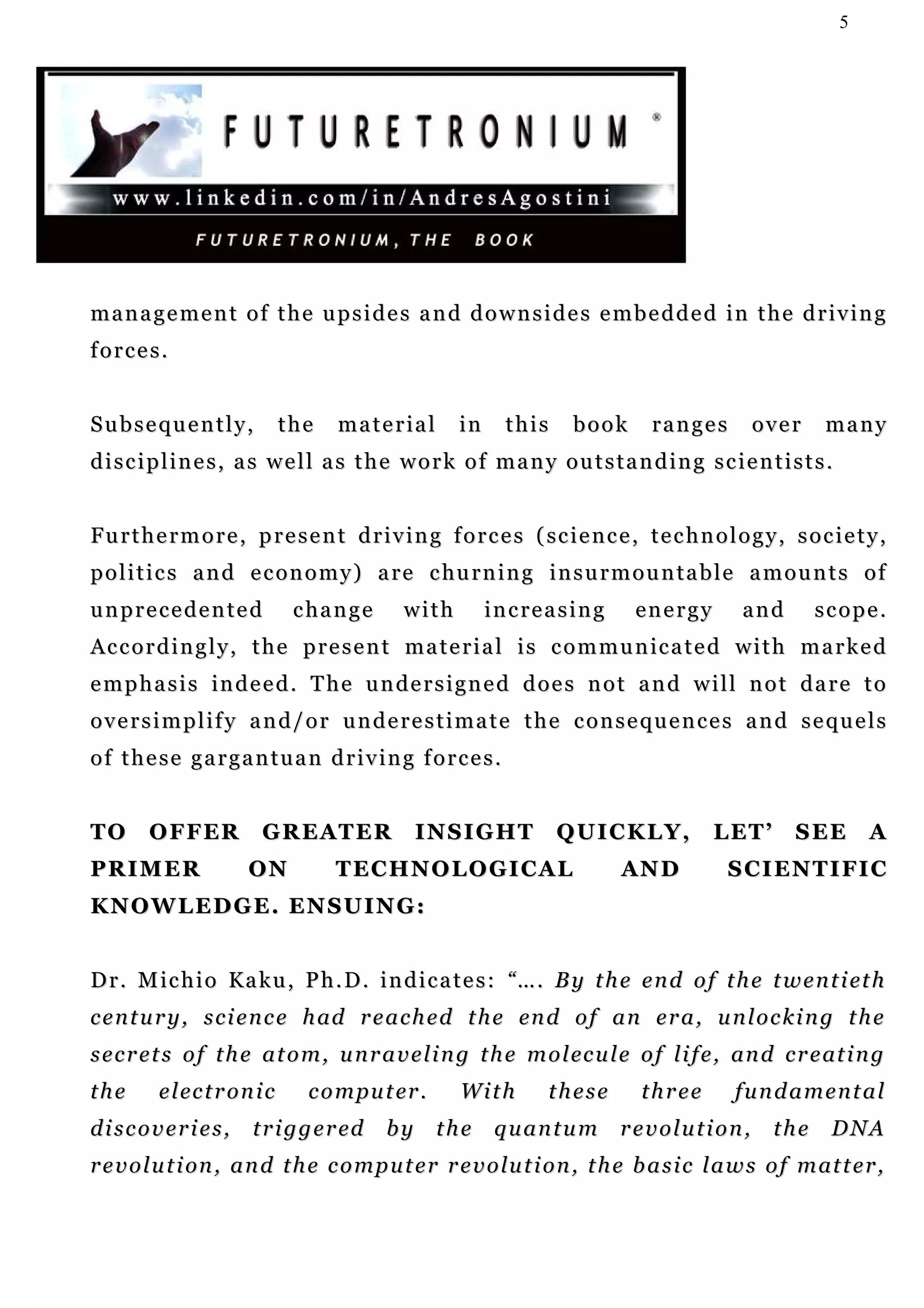 5




management of the upsides and downsides embedded in the driving
forces.


Subsequently,                  the   material         in     this      book        ranges         over      many
disciplines, as well as the work of many outstanding scientists.


F u r t h e r m o r e , p r e s e n t d r i v i n g f o r c e s ( sc i e n c e , t e c h n o l o g y , s o c i e t y ,
p o l i t i c s a n d e c o n o m y ) a r e c hu r n i n g i n s u r m o u n t a b l e a m o u n t s o f
unprecedented                   change        with         increasing           energy          and        scope.
A c c o r d i n g l y , t h e p r e s e n t m a t e r i a l i s c o m m u n ic a t e d w i t h m a r k e d
emphasis indeed. The undersigned does not and will not dare to
oversimplify and/or underestimate the consequences and sequels
of these gargantuan driving forces.


TO      O F F ER         G R E AT E R           INSIGHT              QUICKLY,               LET’        SEE        A
PRIMER                 ON            TECHNOLOGICAL                            AND             SCIENTIFIC
KNOWLEDGE. ENSUING:


D r . M i c h i o Ka k u , P h . D . i n d i c a t e s : “ … . B y t h e e n d o f t h e t w e n t i et h
c e n t u r y , s c i e n c e h ad r e a c h e d t h e en d o f a n e r a , u n l o c k i n g t h e
s e c r e t s o f t h e a t o m , u n r a v e l i n g t h e m o l ec u l e o f l i f e , an d c r e at i n g
the       e l ec t r o n i c     c o m p u t er .     With         these         three         fundamental
discoveries,            t r i g g e r ed   by       the    quantum            revolution,            the     DNA
r e v o l u t i on , a n d t h e c o m p u t e r r e v o lu t i on , t h e b a s i c l a w s o f m at t e r ,
 