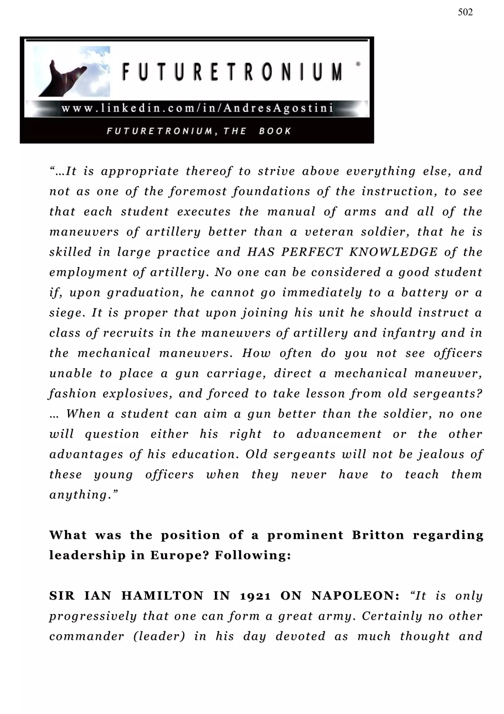 502




“ …I t i s a p p r o p r i a t e t h e r e o f t o s t r i v e a b o v e e v e r y t h i n g e l s e , a n d
n ot a s o n e o f t h e f or e m o s t f o u n d a t i o n s o f t h e i n st r u c t i o n , t o s e e
t h a t e a c h s t u d en t e x e c u t e s t h e m a n u a l o f a r m s an d a l l o f t h e
m a n eu v e r s o f a r t i l l e r y b et t e r t h a n a v et e r a n s o l d i er , t h at h e i s
s k i l l ed i n l ar g e p r a c t i c e a n d H AS P E R F E C T K N O W L E D G E o f t h e
e m p l o y m e n t o f a r t i l l e r y . N o on e c an b e c o n s i d e r ed a g o o d s t u d en t
i f , u p o n g r ad u a t i o n , h e c an n o t g o i m m e d i a t e l y t o a b a t t e r y o r a
s i e g e . I t i s p r o p er t h at u p o n j oi n i n g h i s u n i t h e s h o u ld i n st r u c t a
c l a s s o f r e c r u i t s i n t h e m a n e u v e r s o f ar t i l l e r y a n d i n f a n t r y a n d i n
t h e m e c h an i c a l m a n eu v e r s . H o w o f t en d o y o u n ot s e e o f f i c e r s
u n a b l e t o p l ac e a g u n c ar r i a g e , d i r ec t a m ec h a n i c a l m a n eu v e r ,
f a s h i on e x p l o s i v e s , an d f or c ed t o t a k e l e s s o n f r o m o ld s e r g e a n t s ?
… W h e n a s t u d en t c an a i m a g u n b e t t e r t h an t h e s o l d i er , n o o n e
w i l l q u e s t i o n e i t h e r h i s r i gh t t o a d v a n c e m en t o r t h e ot h e r
ad v a n t a g e s o f h i s e d u c a t i o n . O l d s e r g e a n t s w i l l n ot b e j e a l o u s o f
these      young        officers       w h en      they      never       have       to    t e ac h    them
a n yt h i n g . ”


W h a t w a s t h e p o s i t i o n o f a p r o m i n en t B r i t t o n re g a r d i n g
l e a d e r s h i p i n E u r o p e? F o l l o w i n g :


S I R I A N H A M I L T O N I N 1 9 2 1 O N N A P O L E O N : “I t i s o n l y
p r o g r e s s i v e l y t h a t on e c an f o r m a gr e a t a r m y . C er t a i n l y n o ot h e r
c o m m a n d er ( l e a d er ) i n h i s d a y d e v o t e d a s m u c h t h ou g h t a n d
 