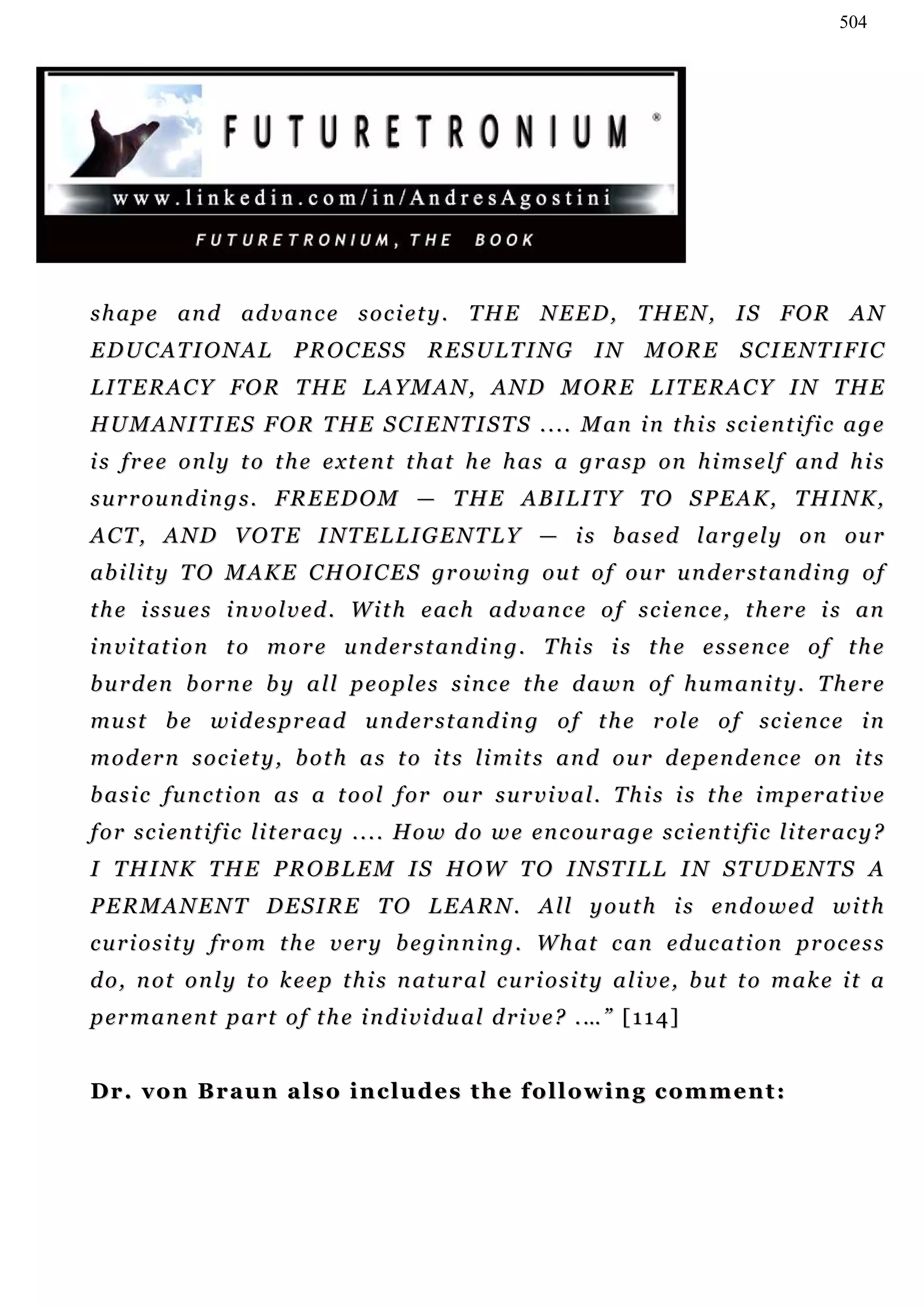 504




s h a p e an d ad v a n c e s o c i e t y . T H E N E E D , T H E N , I S F O R A N
EDUCATIONAL                  PROCESS            RESULTING               IN      MORE          S C I E N T I FI C
LITERACY FOR THE LAYMAN, AND MORE LITERACY IN THE
H U M A N I T I E S F O R T H E S CI E N T I S T S . . . . M an i n t h i s s c i e n t i fi c a g e
i s f r e e o n l y t o t h e e xt e n t t h a t h e h a s a g r a s p on h i m s e l f an d h i s
s u r r ou n d i n g s . F R E E D O M — T H E A B I L I T Y T O S P E A K , T H I N K ,
A C T , A N D V O T E I NT E L L I G E N T L Y — i s b a s e d l a r g e l y on ou r
ab i l i t y T O M A K E C H OI C E S gr o w i n g o u t o f o u r u n d e r s t a n d i n g o f
t h e i s s u e s i n v o l v e d . W i t h e ac h ad v a n c e o f s c i e n c e , t h e r e i s a n
i n v i t at i o n t o m o r e u n d er s t a n d i n g . T h i s i s t h e e s s e n c e o f t h e
b u r d en b o r n e b y a l l p e o p l e s s i n c e t h e d a w n o f h u m a n i t y . T h er e
mu s t b e w i d e s p r e a d u n d e r s t a n d i n g o f t h e r o l e o f sc i e n c e i n
m o d er n s o c i et y , b o t h a s t o i t s l i m i t s a n d o u r d e p e n d e n c e on i t s
b a s i c f u n c t i o n a s a t o o l f o r o u r s u r v i v a l . T h i s i s t h e i m p er a t i v e
f o r s c i e n t i f i c l i t er a c y . . . . H o w d o w e en c ou r a g e sc i e n t i f i c l i t e r a c y ?
I T H I N K T H E P R O B L E M I S H O W T O I N S T I L L I N S T UD E N T S A
PERMANENT DESIRE TO LEARN. All youth is endowed with
c u r i o s i t y f r o m t h e v er y b e g i n n i n g . W h a t c a n ed u c a t i on p r oc e s s
d o , n ot o n l y t o k e e p t h i s n at u r a l c u r i o s i t y a l i v e , b u t t o m a k e i t a
p er m a n e n t p a r t o f t h e i n d i vi d u a l d r i v e ? . … ” [ 1 1 4 ]


Dr. von Braun also includes the following comment:
 