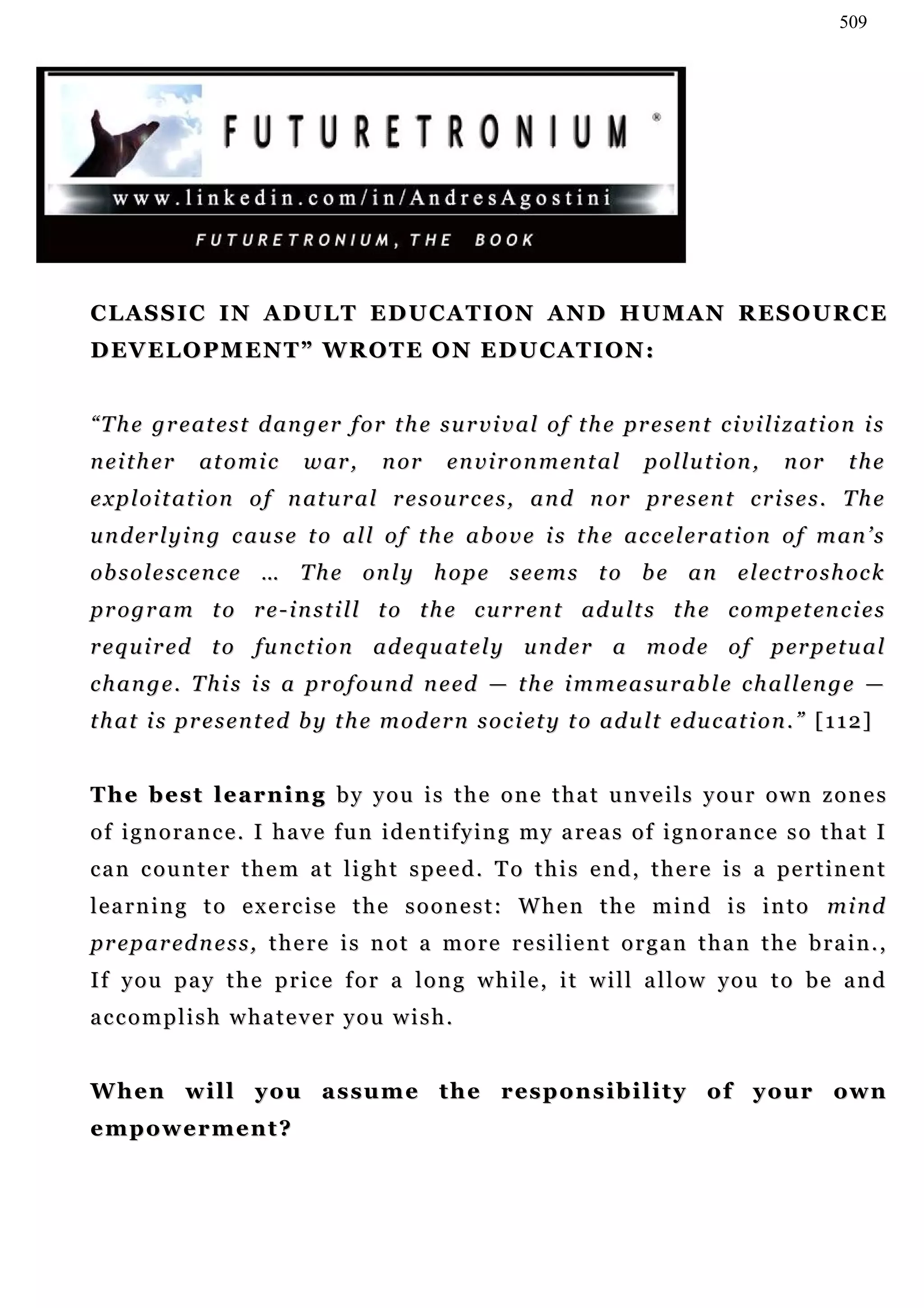 509




CLASSIC IN ADULT EDUCATION AND HUMAN RESOURCE
D EV E L O P M E N T ” W R O T E O N E D U C A T I O N :


“ T h e g r e at e s t d an g e r f o r t h e s u r v i v a l o f t h e pr e s e n t c i v i li z a t i o n i s
neither        at o m i c    w ar ,     n or     environmental               p o l lu t i on ,   n or     the
e x p l o i t a t i on o f n at u r a l r e s o u r c e s , a n d n or pr e s e n t c r i s e s . T h e
u n d e r l y i n g c au s e t o a l l o f t h e a b o v e i s t h e a c c e l e r a t i o n o f m an ’ s
ob s o l e s c e n c e … T h e o n l y h o p e s e e m s t o b e a n e l ec t r o s h oc k
p r o g r a m t o r e - i n s t i l l t o t h e c u r r e n t ad u lt s t h e c o m p e t en c i e s
r e q u i r ed t o f u n c t i o n a d e q u a t e l y u n d e r a m o d e o f p er p e t u a l
c h a n g e . T h i s i s a p r o f o u n d n e ed — t h e i m m e a s u r a b l e c h a l l e n g e —
t h a t i s p r e s e n t e d b y t h e m o d e r n s o c i et y t o ad u lt e d u c at i o n . ” [ 1 1 2 ]


The best learning by you is the one that unveils your own zones
of ignorance. I have fun identifying my areas of ignorance so that I
can counter them at light speed. To this end, there is a pertinent
learning to exercise the soonest: When the mind is into mind
p r e p a r ed n e s s , t h e r e i s n o t a m o r e r e s i l i e n t o r g a n t h a n t h e b r a i n . ,
If you pay the price for a long while, it will allow you to be and
accomplish whatever you wish.


W h en w i l l y o u a s s u m e t h e r es p o n s i b i l i t y o f y o u r ow n
empowerment?
 