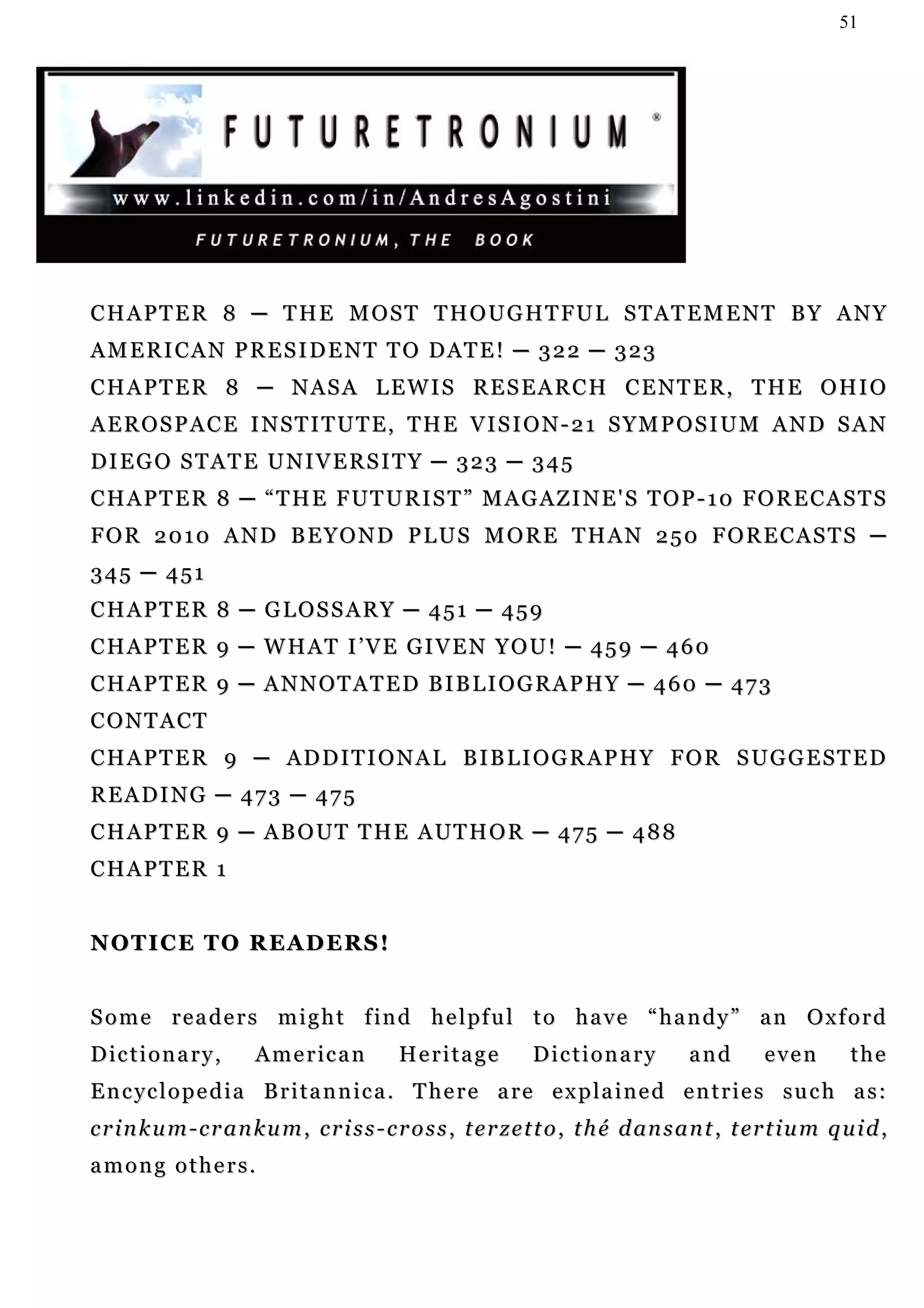 51




C H A P T E R 8 ─ T H E M O S T T H O U G H T FU L S T A T E M E N T B Y A N Y
A M E R I C A N P R E S I D E N T T O D AT E ! ─ 3 2 2 ─ 3 2 3
CHAPTER 8 ─ NASA LEWIS RESEARCH CENTER, THE OHIO
AEROSPACE INSTITUTE, THE VISION-21 SYMPOSIUM AND SAN
DIEGO STATE UNIVERSITY ─ 323 ─ 345
CHAPTER 8 ─ “THE FUTURIST” MAGAZINE'S TOP-10 FORECASTS
FOR 2010 AND BEYOND PLUS MORE THAN 250 FORECASTS ─
345 ─ 451
CHAPTER 8 ─ GLOSSARY ─ 451 ─ 459
CHAPTER 9 ─ WHAT I’VE GIVEN YOU! ─ 459 ─ 460
CHAPTER 9 ─ ANNOTATED BIBLIOGRAPHY ─ 460 ─ 473
CONTACT
C H A P T E R 9 ─ A D D I T I O N A L B I B L I O G R A P H Y F O R S UG G E S T E D
READING ─ 473 ─ 475
C H A P T E R 9 ─ A B O U T T H E A UT H O R ─ 4 7 5 ─ 4 8 8
CHAPTER 1


NOTICE TO READERS!


S o m e r e a d e r s m i g h t f i n d h e l pf u l t o h a v e “ h a n d y ” a n O x f o r d
Dictionary,             American             Heritage           Dictionary             and        even         the
Encyclopedia Britannica. There are explained entries such as:
c r i n k u m - c r a n k u m , c r i s s - c r o s s , t e r z e t t o , t h é d an s a n t , t er t i u m q u i d ,
among others.
 