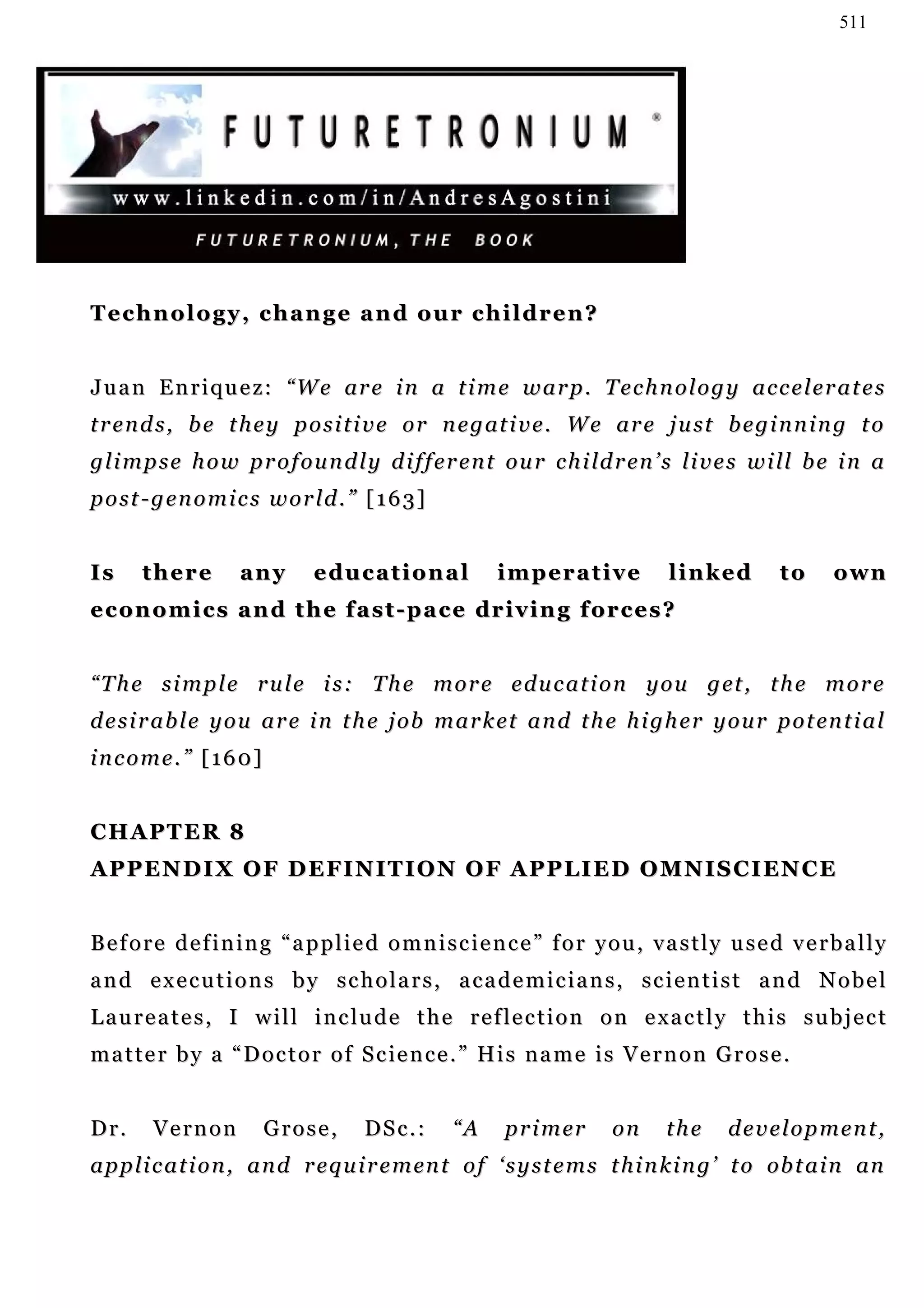 511




Technology, change and our children?


J u a n E n r i q u e z : “ W e ar e i n a t i m e w a r p . T e c h n o l o g y a c c e l e r a t e s
t r e n d s , b e t h e y p o s i t i v e o r n e g at i v e . W e a r e j u st b e g i n n i n g t o
g l i m p s e h o w p r o f o u n d l y d i f f e r e n t o u r c h i ld r en ’ s l i v e s w i ll b e i n a
post-genomics world.” [163]


Is     there        any       educational              imperative             linked         to      o wn
e c o n o m i c s a n d t h e f a s t - p a c e dr i v i n g f or c e s ?


“ T h e s i m p l e r u l e i s : T h e m o r e e d u c a t i o n y o u g et , t h e m o r e
d e s i r a b l e y o u a r e i n t h e j o b m a r k e t a n d t h e h i g h e r y o u r p o t en t i a l
income.” [160]


CHAPTER 8
A P P E N D I X O F D E F I N I T I O N O F A P P L I E D O MN I S C I E N C E


Before defining “applied omniscience” for you, vastly used verbally
and executions by scholars, academicians, scientist and Nobel
Laureates, I will include the reflection on exactly this subject
matter by a “Doctor of Science.” His name is Vernon Grose.


Dr.     Vernon         Grose,        DSc.:       “A     p r i m er    on      the     development,
a p p l i c a t i o n , a n d r e q u i r e m en t o f ‘ s y s t e m s t h i n k i n g ’ t o ob t a i n an
 