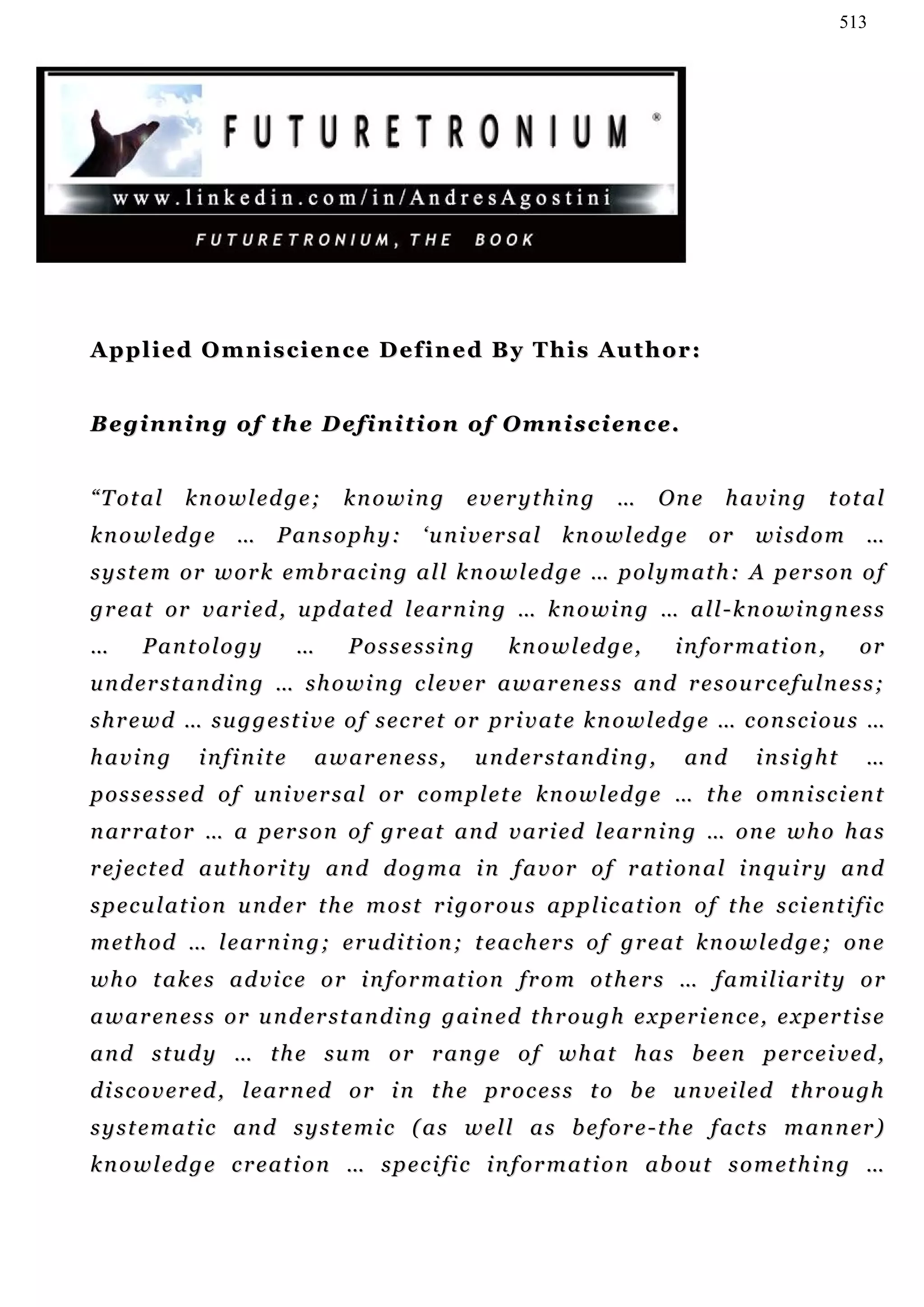 513




Applied Omniscience Defined By This Author:


B e g i n n i n g o f th e D e f i n i t i o n o f O mn i s c i e n c e .


“Total       knowledge;            knowing           everything           …        One   having         total
k n o w l e d g e … P a n s o p h y : ‘ u n i v e r s a l k n o w l e d g e or               wi s d o m …
s y s t e m or w o r k e mb r a c i n g a l l k n o w l e d g e … p o l y m a t h : A p e r s o n o f
g r e at or v a r i e d , u p d at e d l e a r n i n g … k n o w i n g … a l l - k n o w i n g n e s s
…      Pantology             …      Possessing            knowledge,                information,            or
u n d e r s t a n d i n g … s h o w i n g c le v e r a w a r en e s s a n d r e s o u r c e f u ln e s s ;
s h r e w d … su g g e s t i v e o f s e c r et o r pr i v a t e k n o w l e d g e … c o n s c i o u s …
having         infinite        a w a r en e s s ,     u n d e r s t an d i n g ,    an d     insight         …
p o s s e s s e d o f u n i v e r s a l o r c o m p l e t e k n o w l e d g e … t h e o mn i s c i en t
n ar r at o r … a p e r s o n o f g r e a t a n d v a r i e d l e a r n i n g … o n e w h o h a s
r e j e c t e d a u t h o r i t y an d d o g m a i n f a v o r o f r at i o n a l i n q u i r y a n d
s p e c u l a t i o n u n d e r t h e m o s t r i g o r o u s a p p l i c a t i on o f t h e s c i e n t i f i c
m et h o d … l e a r n i n g ; e r u d i t i on ; t e a c h e r s o f g r e at k n o w l e d g e ; o n e
w h o t a k e s a d v i c e o r i n f o r m a t i o n fr o m o t h er s … f a m i li a r i t y o r
a w a r en e s s o r u n d er s t a n d i n g g a i n e d t h r ou g h e x p e r i e n c e , e x p er t i s e
a n d s t u d y … t h e su m o r r an g e o f w h a t h a s b e en p e r c e i v e d ,
d i s c o v e r ed , l e a r n ed o r i n t h e p r o c e s s t o b e u n v ei l e d t h r o u g h
s y s t e m a t i c an d s y s t e m i c ( a s w e l l a s b e f o r e - t h e f ac t s m a n n er )
k n o w l e d g e c r e a t i o n … s p e c i fi c i n f o r m a t i o n a b o u t s o m e t h i n g …
 