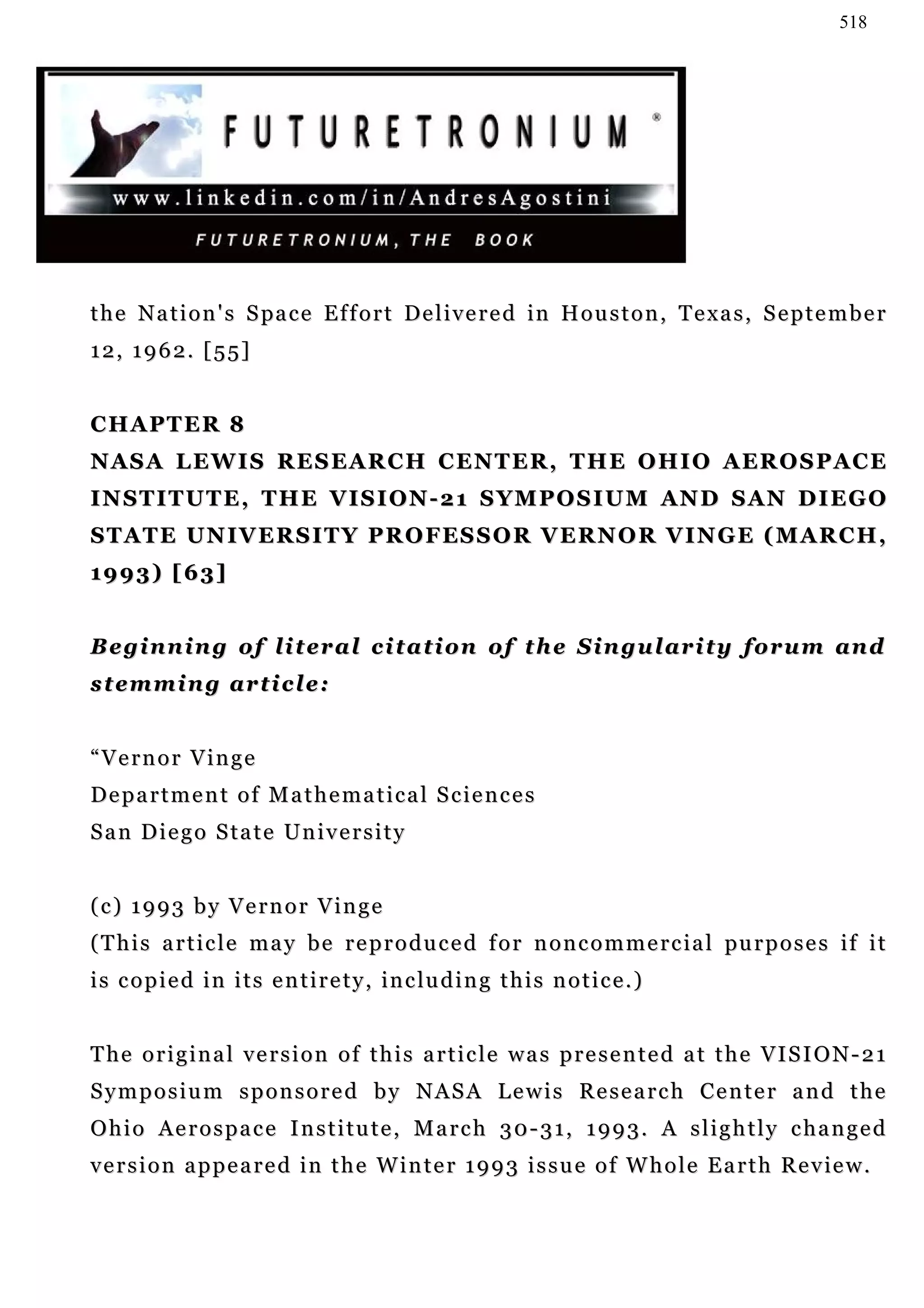 518




t h e N a t i o n ' s S pa c e E f f o r t De l i v e r e d in H o u s t o n , T e x a s , S e p t e m b e r
12, 1962. [55]


CHAPTER 8
N A S A L E W I S R E S E A R C H C E N T E R , T H E O H I O A ER O S P A C E
INSTITUTE, THE VISION-21 SYMPOSIUM AND SAN DIEGO
S T A T E U N I V E R S I T Y P R O F ES S O R V E R N O R V I N G E ( M A R C H ,
1993) [63]


Beginning of literal citation of the Singularity forum and
stemming article:


“Vernor Vinge
Department of Mathematical Sciences
San Diego State University


(c) 1993 by Vernor Vinge
( T h i s a r t i c l e m a y b e r e p r o d u c e d f o r n o n c o m m e r c i a l pu r p o s e s i f i t
i s c o p i e d i n i t s e n t i r e t y , i n c lu d i n g t h i s n o t i c e . )


The original version of this article was presented at the VISION-21
Symposium sponsored by NASA Lewis Research Center and the
Ohio Aerospace Institute, March 30-31, 1993. A slightly changed
v e r s i o n a p p e a r e d i n t h e W i n t e r 1 9 9 3 i s s u e o f W h o l e E a r t h R e v ie w .
 
