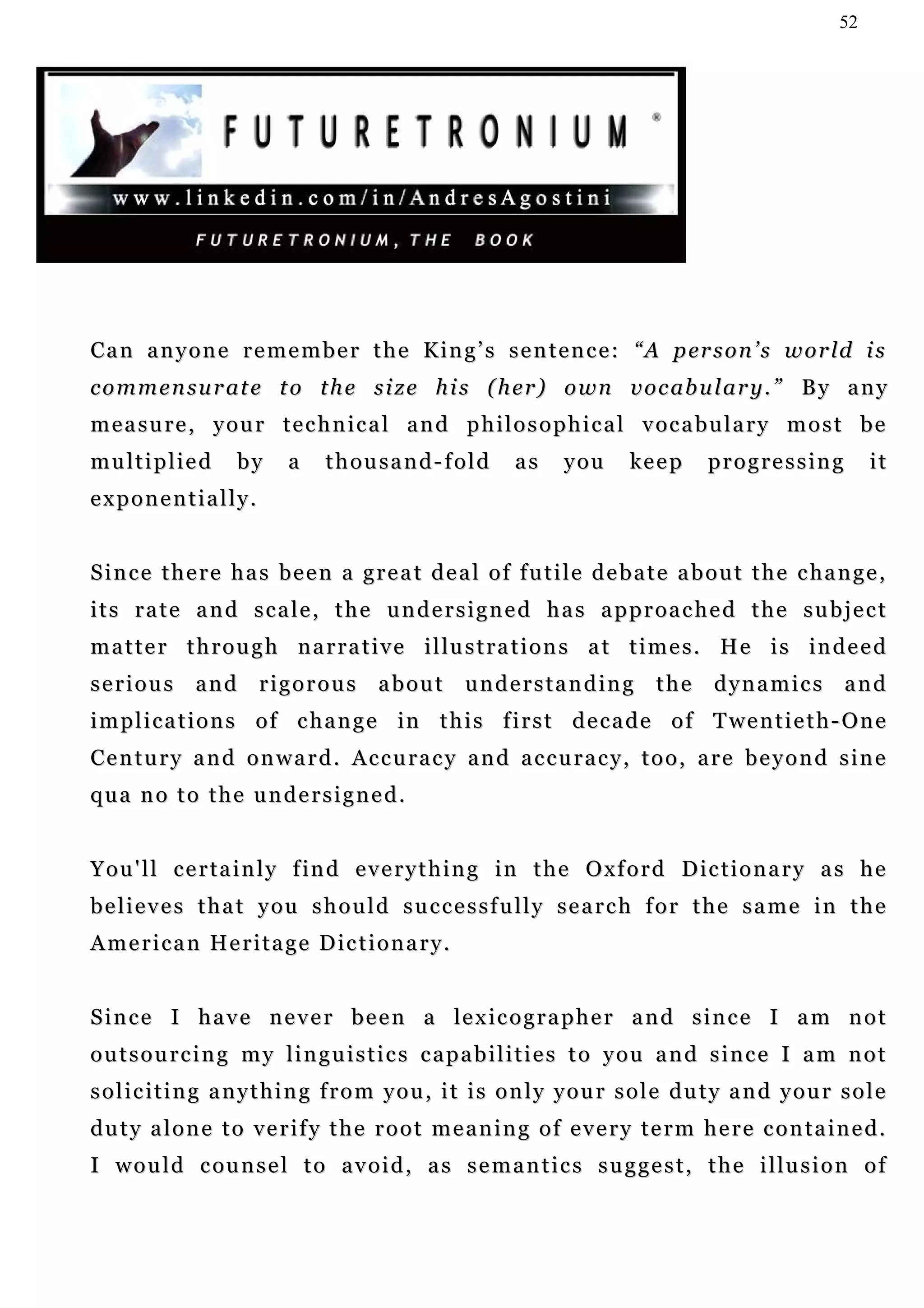 52




C a n a n y o n e r e m e m b e r t h e K i n g ’ s s e n t e n c e : “ A p er s o n ’ s w o r ld i s
c o m m e n s u r at e t o t h e s i z e h i s ( h e r ) o w n v o c ab u l a r y . ” B y a n y
m e a s u r e , y o u r t e c h n i c a l a n d p h i l o s o p h i c a l v oc a b u l a r y m o s t b e
multiplied           by     a    thousand-fold            as     you      ke e p     progressing            it
exponentially.


S i n c e t h e r e h a s b e e n a g r e a t d e a l o f f u t i l e d e b a t e a b o u t t h e c ha n g e ,
its rate and scale, the undersigned has approached the subject
m a t t e r t h r o u g h n a r r a t i v e i l lu s t r a t i o n s a t t i m e s . H e i s in d e e d
serious        and rigorous              about understanding                  the     dynamics and
i m p l i c a t i o n s o f c h a n g e in t h i s f i r s t d e c a d e o f T we n t i e t h - O n e
Century and onward. Accuracy and accuracy, too, are beyond sine
qua no to the undersigned.


Y o u ' l l c e r t a i n l y f i n d e v e r y t h i n g i n t h e O x f o r d D ic t i o n a r y a s h e
b e l i e v e s t h a t y ou s h o u l d s u c c e s s f u l l y s e a r c h f o r t h e s a m e i n t h e
A m e r i c a n He r i t a g e D i c t i o n a r y .


S i n c e I h a v e n e v e r b e e n a le x i c o g r a p h e r a n d s i n c e I a m n o t
outsourcing my linguistics capabilities to you and since I am not
soliciting anything from you, it is only your sole duty and your sole
duty alone to verify the root meaning of every term here contained.
I w o u l d c ou n s e l t o a v o i d , a s s e m a n t i c s s u g g e s t , t h e i l lu s i o n o f
 