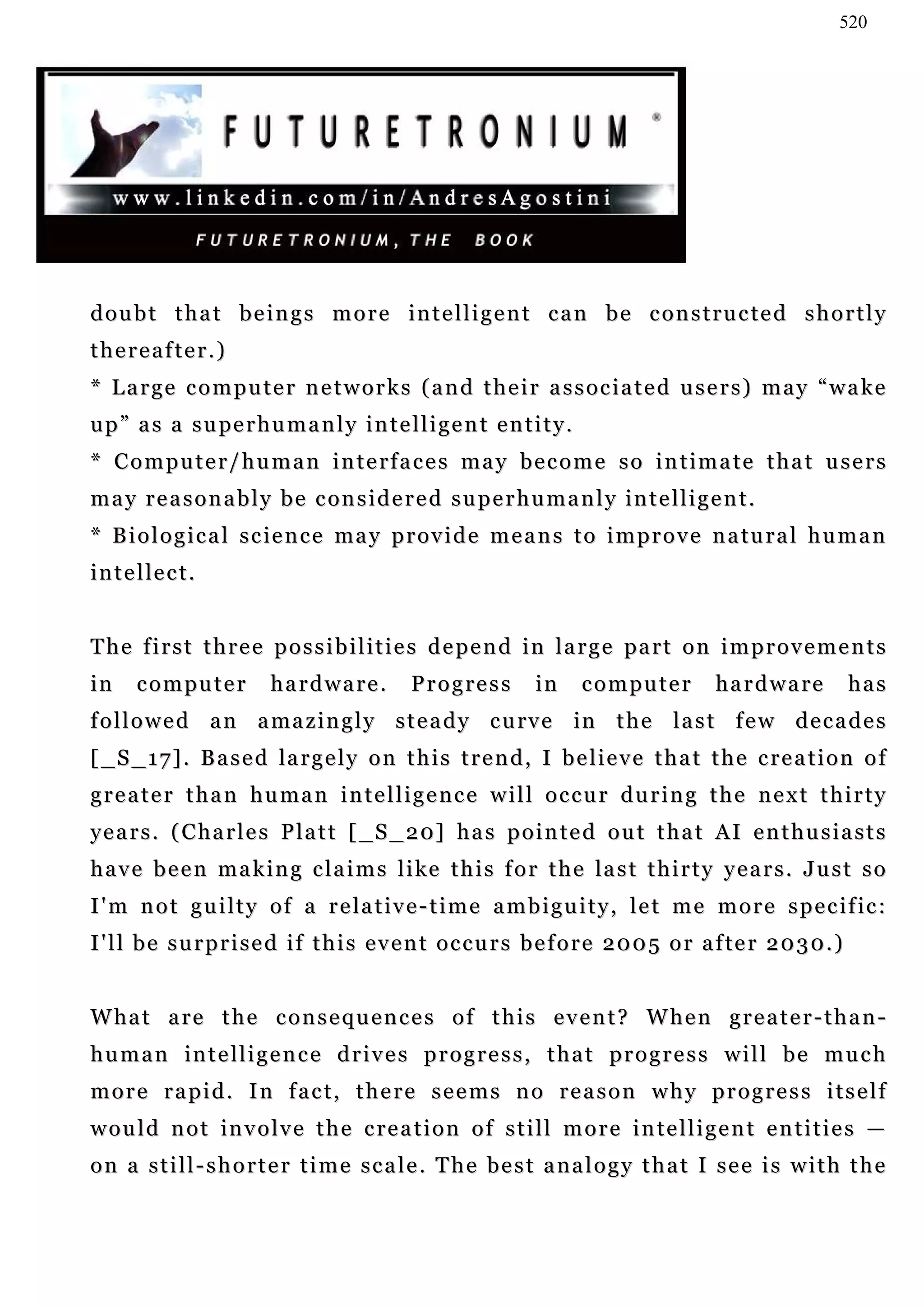 520




doubt that beings more intelligent can be constructed shortly
thereafter.)
* Large computer networks (and their associated users) may “wake
u p ” a s a s u pe r h u m a n l y i n t e l l i g e n t e n t i t y .
* Computer/human interfaces may become so intimate that users
may reasonably be considered superhumanly intelligent.
* B i o l o g i c a l s c i e n c e ma y p r o v i d e m e a n s t o i m p r o v e n a tu r a l h u m a n
i n t e l le c t .


T h e f i r s t t h r e e p o s s i b i l i t i e s d e p e n d i n l a r g e pa r t o n i m p r o v e m e n t s
in     computer           hardware.           Progress          in       computer        hardware              has
f o l l o w e d a n a ma z i n g l y s t e a d y c u rv e in t h e l a s t f e w d e c a d e s
[ _ S _ 1 7 ] . B a s e d la r g e l y o n t h i s t r e n d , I b e l i e v e t h a t t h e c r e a t i o n o f
greater than human intelligence will occur during the next thirty
y e a r s . ( C h a r l e s P l a t t [ _ S _ 2 0] h a s p o i n t e d o u t t h a t A I e n t h u s i a s t s
h a v e b e e n m a k i n g c l a i m s l i ke t h i s f o r t h e la s t t h i r t y y e a r s . J u s t s o
I ' m n o t g u i l t y o f a r e l a t i v e - t i m e a m b i g u i t y , l e t m e m o r e s p e c i f ic :
I ' l l b e s u r p r i s e d i f t h i s e v e n t o c c u r s b e f o r e 2 0 0 5 o r a f te r 2 0 3 0 . )


W ha t a r e t h e c o n s e q u e n c e s o f t h i s e v e n t ? W h e n g r e a t e r - t h a n -
human intelligence drives progress, that progress will be much
more rapid. In fact, there seems no reason why progress itself
w o u l d n o t i n v o l v e t h e c re a t i o n o f s t i l l m o r e i n t e l l i g e n t e n t i t i e s —
on a still-shorter time scale. The best analogy that I see is with the
 