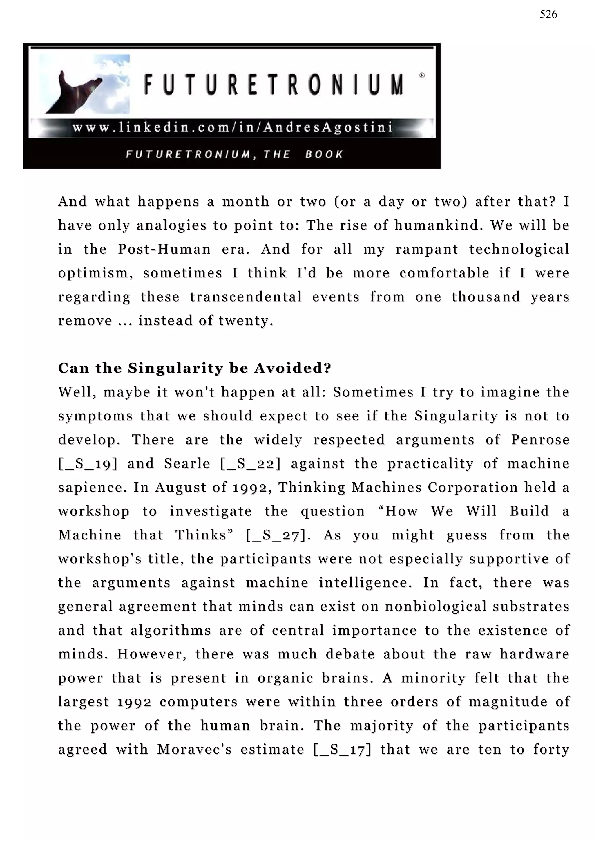 526




And what happens a month or two (or a day or two) after that? I
have only analogies to point to: The rise of humankind. We will be
i n t h e P o s t - Hu m a n e r a . An d f o r a l l m y r a m p a n t t e c h n o l o g i c a l
optimism, sometimes I think I'd be more comfortable if I were
r e g a r d i n g t h e s e t r a n s c e n d e n t a l e v e n t s f r o m o n e t h o u s a n d ye a r s
remove ... instead of twenty.


Can the Singularity be Avoided?
Well, maybe it won't happen at all: Sometimes I try to imagine the
s y m p t o m s t h a t w e s h o u l d e x pe c t t o s e e i f t h e S i n g u l a r i t y i s n o t t o
d e v e l o p . T he r e a re t h e w i d e l y r e s p e c t e d a r g u m e n t s o f P e n r o s e
[ _ S _ 1 9 ] a n d S e a r l e [ _S _ 2 2 ] a g a i n s t t h e p r a c t i c a l i t y o f m a c h i n e
s a p i e n c e . I n A u gu s t o f 1 9 9 2 , T h in k i n g M a c h i n e s C o r p o r a t i o n h e l d a
workshop to investigate the question “How We Will Build a
M a c h i n e t h a t T h i n k s ” [ _ S _ 2 7 ] . A s y o u m i g h t gu e s s f r o m t h e
workshop's title, the participants were not especially supportive of
t h e a r g u m e n t s a g a i n s t m a c h i n e i n t e l l i g e n c e . I n f a c t, t h e r e w a s
general agreement that minds can exist on nonbiological substrates
and that algorithms are of central importance to the existence of
m i n d s . H o w e v e r , t h e r e wa s m u c h d e b a t e a b o u t t h e r a w h a r d w a r e
power that is present in organic brains. A minority felt that the
la r g e s t 1 9 9 2 c o m p u t e r s w e r e w i t h i n t h r e e o r d e r s o f m a g n i t u d e o f
t h e p o w e r o f t h e h u ma n b r a i n . T he ma j o r i t y o f t h e pa r t i c i p a n t s
agreed with Moravec's estimate [_S_17] that we are ten to forty
 