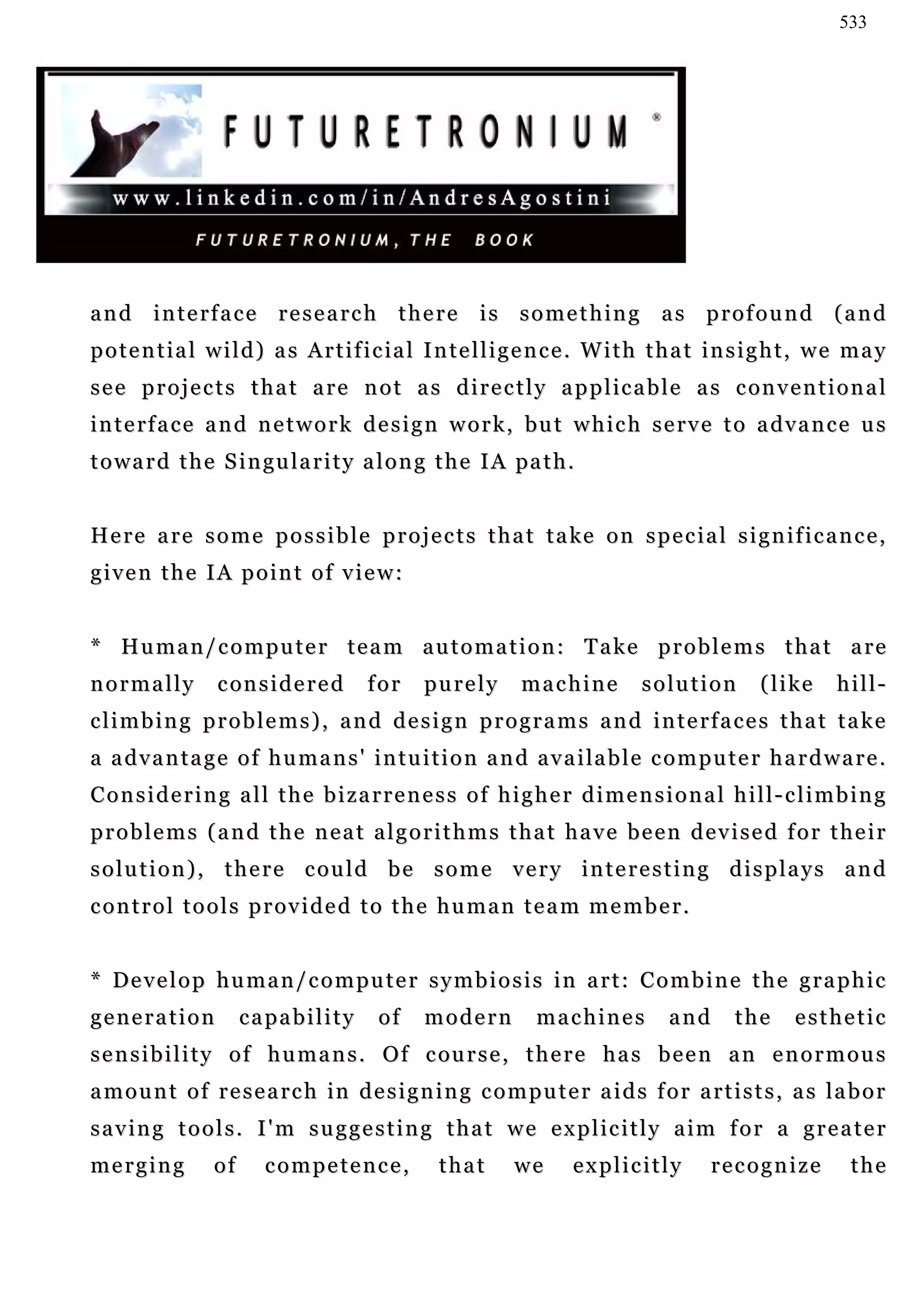 533




a n d i n t e rf a c e r e s e a r c h t h e r e i s s o m e t h i n g a s p r o f o u n d ( a n d
potential wild) as Artificial Intelligence. With that insight, we may
s e e p r o j e c t s t h a t a r e n o t a s d i r e c t l y a p p l ic a b l e a s c on v e n t i o n a l
i n t e rf a c e a n d n e t w o r k d e s i g n w o r k , bu t w h i c h s e r v e t o a d v a n c e u s
t o w a r d t h e S i n gu l a r i t y a l o n g t h e I A pa t h .


H e r e a r e s o m e p o s s i b l e p r o j e c t s t h a t t a ke o n s p e c i a l s i g n i f i c a n c e ,
given the IA point of view:


* Human/computer team automation: Take problems that are
normally         c on s i d e r e d    for    purely        machine          solution         ( l i ke   hill-
climbing problems), and design programs and interfaces that take
a a d v a n t a g e o f h u m a n s ' i n t u i t i o n a n d a v a i la b l e c o m p u t e r h a r d w a r e .
Considering all the bizarreness of higher dimensional hill-climbing
problems (and the neat algorithms that have been devised for their
solution), there could be some very interesting displays and
control tools provided to the human team member.


* Develop human/computer symbiosis in art: Combine the graphic
generation            capability        of     modern         machines           and      the      esthetic
s e n s i b i l i t y o f h u m a n s . O f c ou r s e , t h e r e h a s b e e n a n e n o r m o u s
amount of research in designing computer aids for artists, as labor
saving tools. I'm suggesting that we explicitly aim for a greater
merging          of     competence,              that      we      explicitly          recognize           the
 