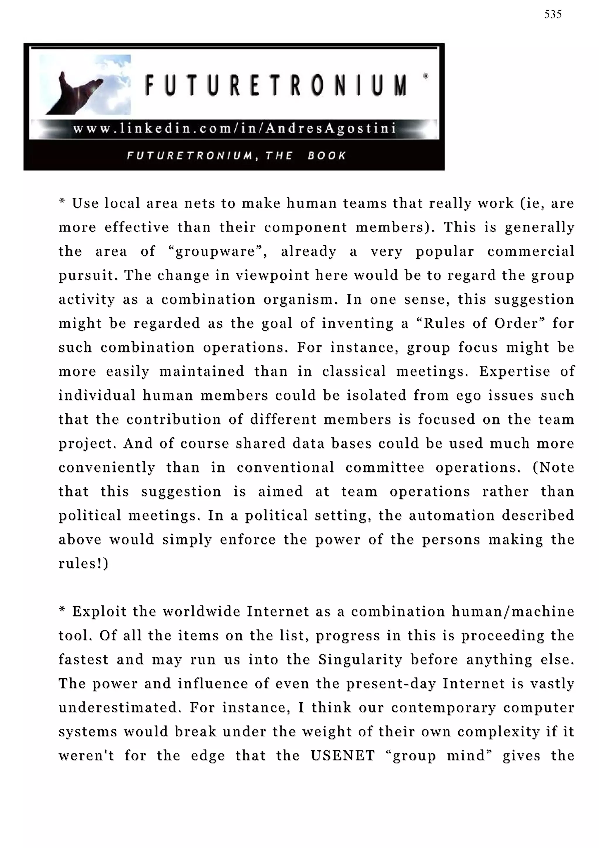 535




* U s e l o c a l a r e a n e t s t o ma k e h u m a n t e a m s t h a t r e a l l y w o r k ( ie , a re
more effective than their component members). This is generally
the area of “groupware”, already a very popular commercial
pu r s u i t . T h e c h a n g e i n v i e w p o i n t h e r e w o u l d b e t o r e g a r d t h e g r o u p
activity as a combination organism. In one sense, this suggestion
might be regarded as the goal of inventing a “Rules of Order” for
such combination operations. For instance, group focus might be
m o r e e a s i l y m a i n ta i n e d t h a n i n c la s s i c a l m e e t i n g s . E x p e r t i s e o f
individual human members could be isolated from ego issues such
t h a t t h e c on t r i b u t i o n o f d i f f e r e n t m e m b e r s i s f oc u s e d o n t h e t e a m
p r o j e c t . A n d o f c ou r s e s h a r e d d a t a b a s e s c o u l d b e u s e d m u c h m o r e
conveniently than in conventional committee operations. (Note
that this suggestion is aimed at team operations rather than
political meetings. In a political setting, the automation described
a b o v e w o u l d s i m p l y e n f o r c e t h e p o w e r o f t h e pe r s o n s m a k i n g t h e
r u le s ! )


* E x p l o i t t h e w o r l d w i d e I n t e r n e t a s a c o m b i n a t i o n h u m a n / ma c h i n e
t o o l . O f a l l t h e i t e m s o n t h e l i s t , p r o g r e s s in t h i s i s p r o c e e d i n g t h e
f a s t e s t a n d m a y ru n u s i n t o t h e S i n gu l a r i t y b e f o r e a n y t h i n g e l s e .
T h e p o w e r a n d i n f lu e n c e o f e v e n t h e p r e s e n t - d a y I n te r n e t i s v a s t l y
underestimated. For instance, I think our contemporary computer
s y s t e m s w o u l d b r e a k u n de r t h e w e i g h t o f t h e i r o w n c o m p l e x i t y i f i t
w e r e n ' t f o r t h e e d g e t h a t t h e US E N E T “ g r o u p m i n d ” g i v e s t h e
 