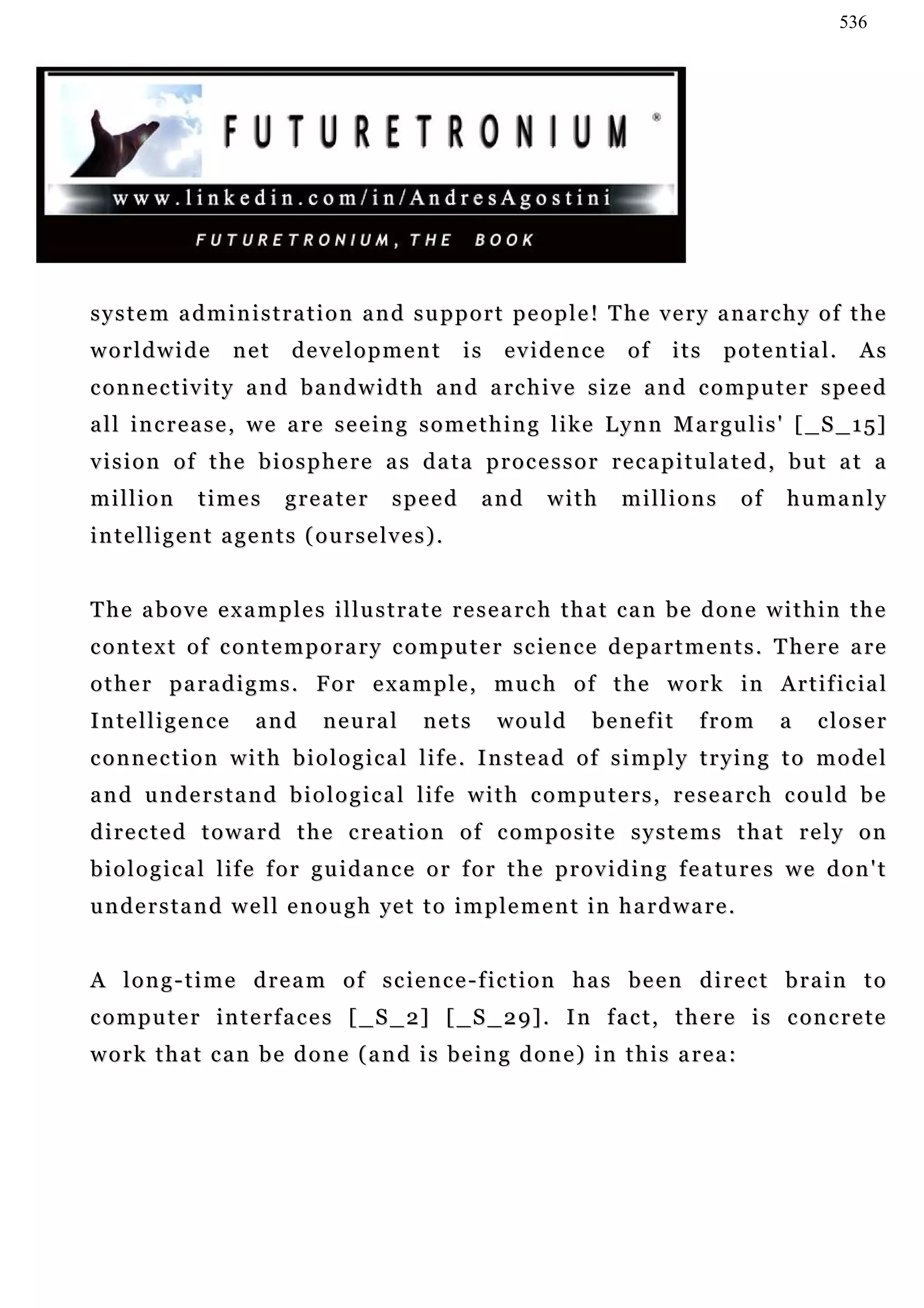 536




system administration and support people! The very anarchy of the
worldwide           net     development             is    evidence         of    its     potential.         As
c o n n e c t i v i t y a n d b a n d w i d t h a n d a rc h i v e s i z e a n d c o m p u t e r s p e e d
a l l i n c r e a s e , w e a r e s e e i n g s o m e t h i n g l i k e L y n n M a r g u l i s ' [ _ S _ 1 5]
v i s i o n o f t h e b i o s p h e r e a s d a t a p r o c e s s o r r e c a p i t u la t e d , b u t a t a
million        times       greater        speed        and      with      millions         of     humanly
intelligent agents (ourselves).


The above examples illustrate research that can be done within the
c o n t e x t o f c o n t e m p o r a r y c o m p u t e r s c ie n c e d e p a r t m e n t s . T he r e a r e
o t h e r p a r a d i g m s . F o r e x a m p l e , m u c h o f t h e w o r k i n A r t i f i c ia l
Intelligence           and      n e u ra l    nets       would        benefit        from        a    closer
connection with biological life. Instead of simply trying to model
a n d u n d e r s t a n d b i o l o g i c a l l if e w i t h c o m p u t e r s , r e s e a r c h c ou l d b e
directed toward the creation of composite systems that rely on
b i o l o g i c a l l i f e f o r g u i d a n c e o r f o r t h e p r o v i d i n g f e a tu r e s w e d o n ' t
understand well enough yet to implement in hardware.


A long-time dream of science-fiction has been direct brain to
c o m p u t e r i n t e r f a c e s [ _ S _ 2] [ _ S _ 2 9] . I n f a c t , t h e r e i s c on c r e t e
work that can be done (and is being done) in this area:
 