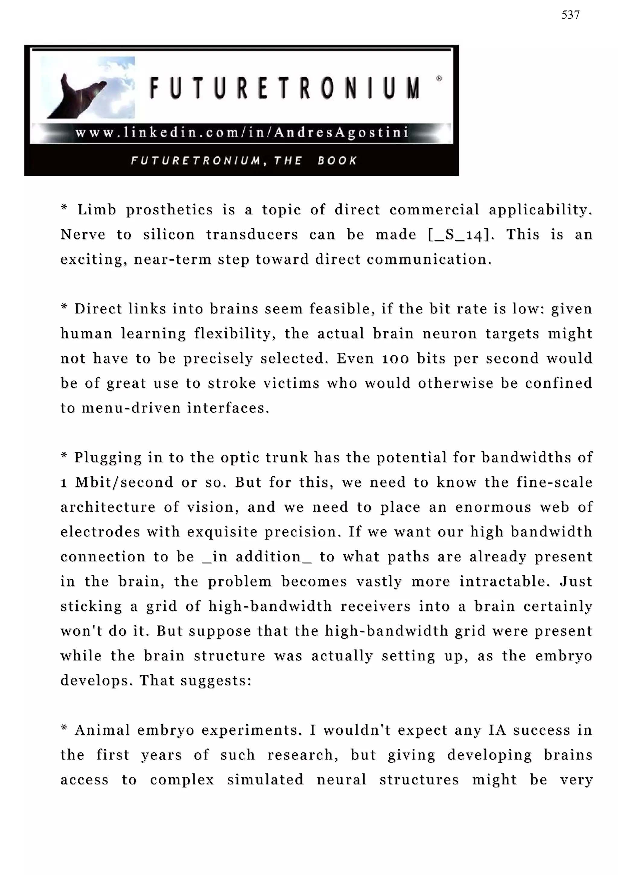 537




* Limb prosthetics is a topic of direct commercial applicability.
N e r v e t o s i l i c o n t r a n s d u c e r s c a n b e m a d e [ _S _ 1 4 ] . T h i s i s a n
exciting, near-term step toward direct communication.


* Direct links into brains seem feasible, if the bit rate is low: given
h u m a n le a r n i n g f l e x i b i l i t y , t h e a c t u a l b r a i n n e u r o n t a r g e t s m i g h t
not have to be precisely selected. Even 100 bits per second would
b e o f g r e a t u s e t o s t r o k e v i c t i m s w h o w o u l d o t h e r w i s e b e c o n f in e d
to menu-driven interfaces.


* Plugging in to the optic trunk has the potential for bandwidths of
1 M b i t / s e c o n d o r s o . B u t f o r t h i s , w e n e e d t o kn o w t h e f in e - s c a l e
a rc h i t e c t u r e o f v i s i o n , a n d w e n e e d t o p l a c e a n e n o r m o u s w e b o f
e le c t r o d e s w i t h e x qu i s i t e p r e c i s i o n . I f w e w a n t o u r h i g h b a n d w i d t h
connection to be _in addition_ to what paths are already present
in the brain, the problem becomes vastly more intractable. Just
sticking a grid of high-bandwidth receivers into a brain certainly
won't do it. But suppose that the high-bandwidth grid were present
while the brain structure was actually setting up, as the embryo
d e v e l o p s . T ha t s u g g e s t s :


* A n i m a l e m b r y o e x pe r i m e n t s . I w o u l d n ' t e x pe c t a n y I A s u c c e s s i n
t h e f i r s t y e a r s o f s u c h r e s e a rc h , b u t g i v i n g d e v e l o p i n g b r a i n s
access to complex simulated neural structures might be very
 