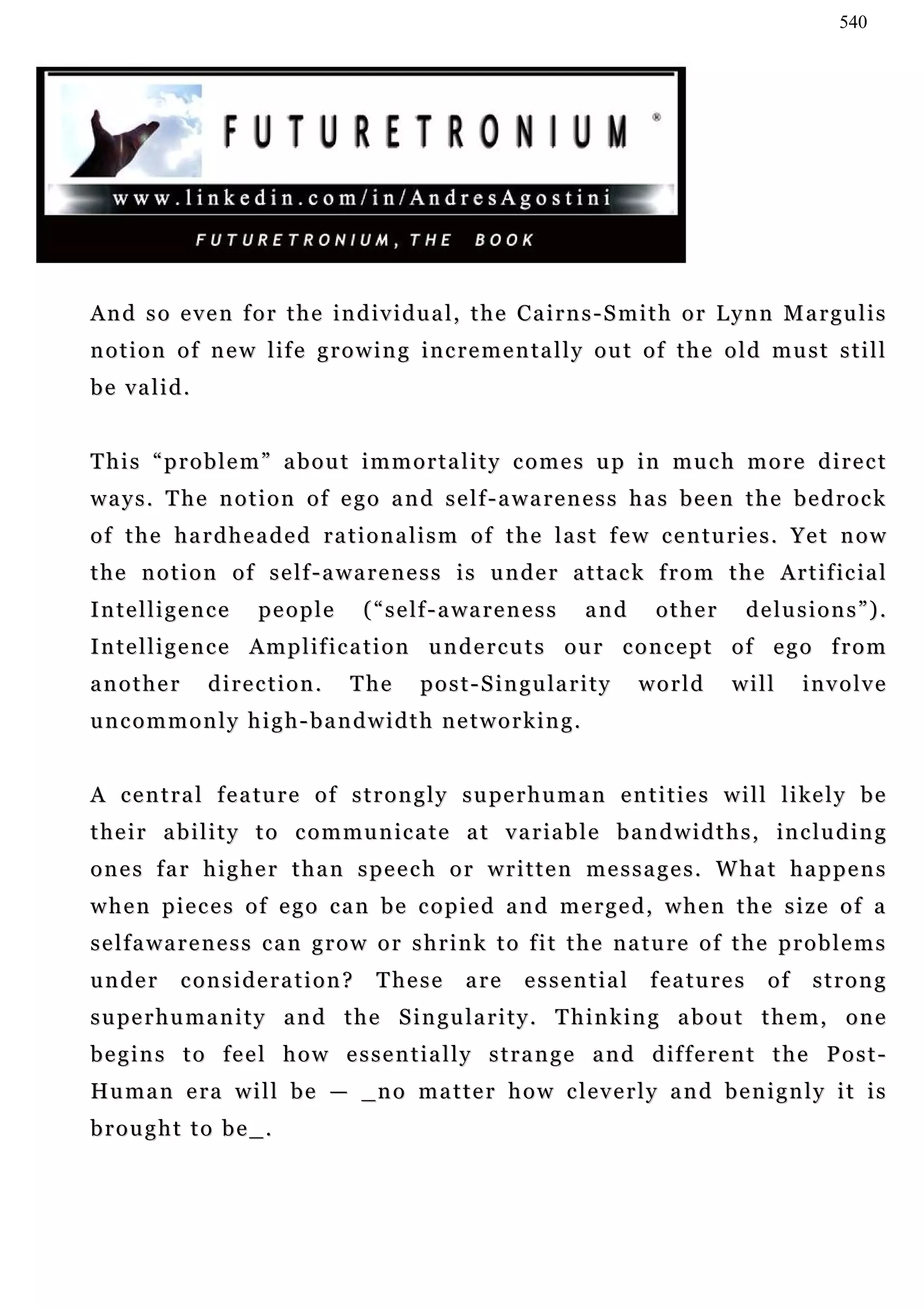 540




And so even for the individual, the Cairns-Smith or Lynn Margulis
notion of new life growing incrementally out of the old must still
be valid.


This “problem” about immortality comes up in much more direct
ways. The notion of ego and self-awareness has been the bedrock
of the hardheaded rationalism of the last few centuries. Yet now
t h e n o t i o n o f s e l f - a w a r e n e s s i s u n d e r a t t a c k f r o m t h e A r t i f ic i a l
Intelligence          people         ( “ s e lf - a wa r e n e s s     and     other     delusions”).
Intelligence Amplification undercuts our concept of ego from
another        direction.          The       p o s t - S i n g u la r i t y   world    will     involve
uncommonly high-bandwidth networking.


A c e n t r a l f e a tu r e o f s t r o n g l y s u pe r h u m a n e n t i t i e s w i l l l i ke l y b e
t h e i r a b i l i t y t o c o m m u n ic a t e a t v a r ia b l e b a n d w i d t h s , in c l u d i n g
ones far higher than speech or written messages. What happens
when pieces of ego can be copied and merged, when the size of a
selfawareness can grow or shrink to fit the nature of the problems
under       consideration?            These         are      essential        features     of    strong
s u pe r h u m a n i t y a n d t h e S i n g u l a r i t y . T h i n k i n g a b o u t t h e m , o n e
b e g i n s t o f e e l h o w e s s e n t i a l l y s t r a n g e a n d d if f e r e n t t h e P o s t -
Hu m a n e r a w i l l b e — _ n o m a t t e r h o w c l e v e r l y a n d b e n i g n l y i t i s
brought to be_.
 