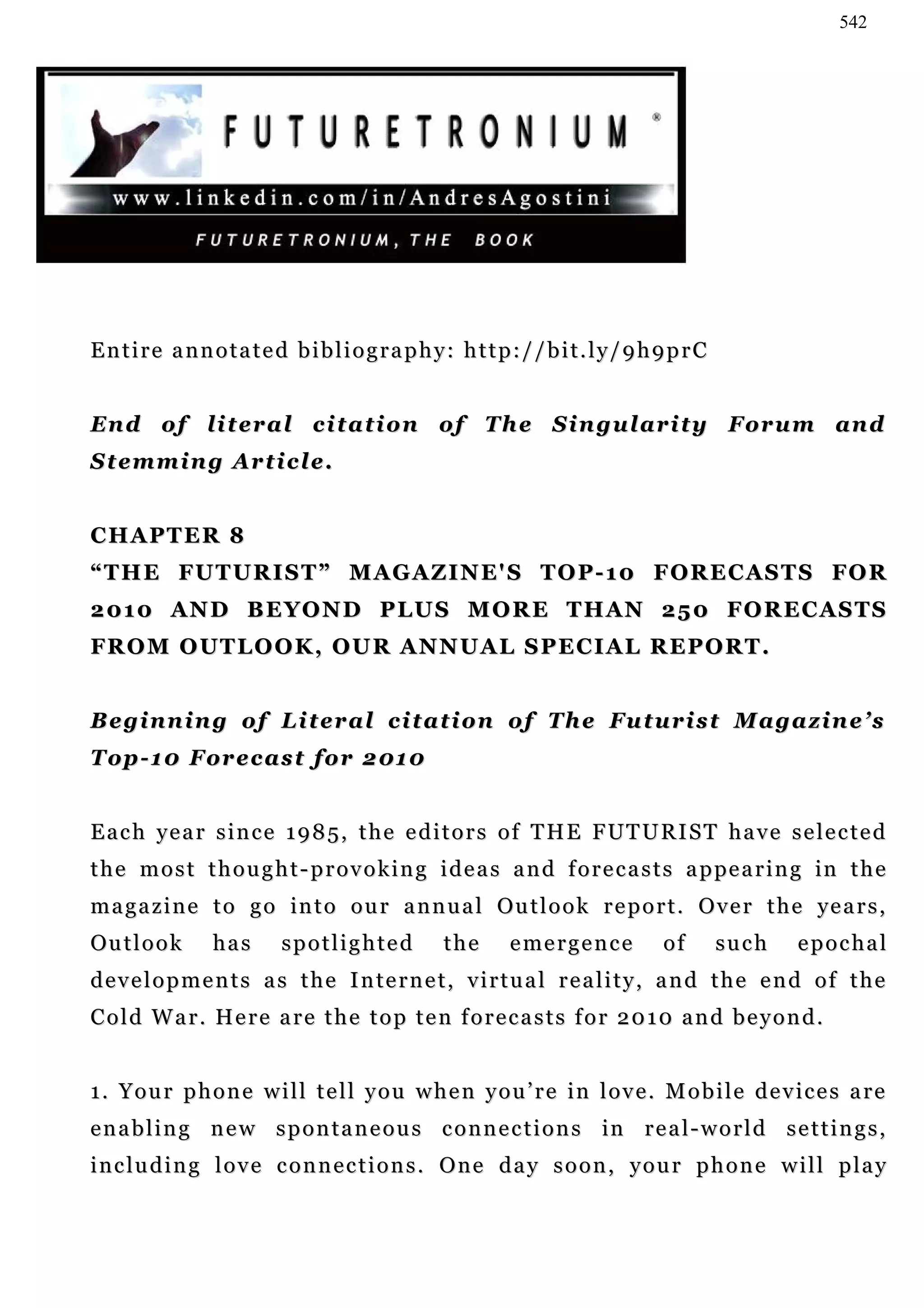 542




Entire annotated bibliography: http://bit.ly/9h9prC


En d o f l i t e r a l c i t a t i o n o f T h e S i n g ul a r i t y F or u m a n d
Stemming Article.


CHAPTER 8
“ T H E FU T U R I S T ” M A G A Z I N E' S T O P - 1 0 F O R E C A S T S FO R
2 01 0 A N D B E Y O N D P LU S M O R E T H AN 2 5 0 F O R E C A S T S
FR O M O U T L O O K , O U R A N N U A L S P E C I A L R E P O R T .


Beginning of Literal citation of The Futurist Magazine’s
T o p - 1 0 F o r e c a s t f o r 2 01 0


E a c h y e a r s i n c e 1 9 8 5 , t h e e d i t o r s o f T H E F UT U R I S T h a v e s e l e c t e d
t h e m o s t t h o u g h t - p r o v o k i n g i d e a s a n d f o r e c a s t s a p pe a r i n g in t h e
m a g a z i n e t o g o i n t o o u r a n n u a l Ou t l o o k r e p o r t . O v e r t h e ye a r s ,
Ou t l o o k    has      spotlighted           the      e me r g e n c e     of     such        epochal
d e v e l o p m e n t s a s t h e I n te r n e t , v i r t u a l r e a l i t y , a n d t h e e n d o f t h e
Cold War. Here are the top ten forecasts for 2010 and beyond.


1. Your phone will tell you when you’re in love. Mobile devices are
e n a b l i n g n e w s p o n t a n e o u s c o n n e c t i o n s in r e a l - w o r l d s e t t i n g s ,
including love connections. One day soon, your phone will play
 