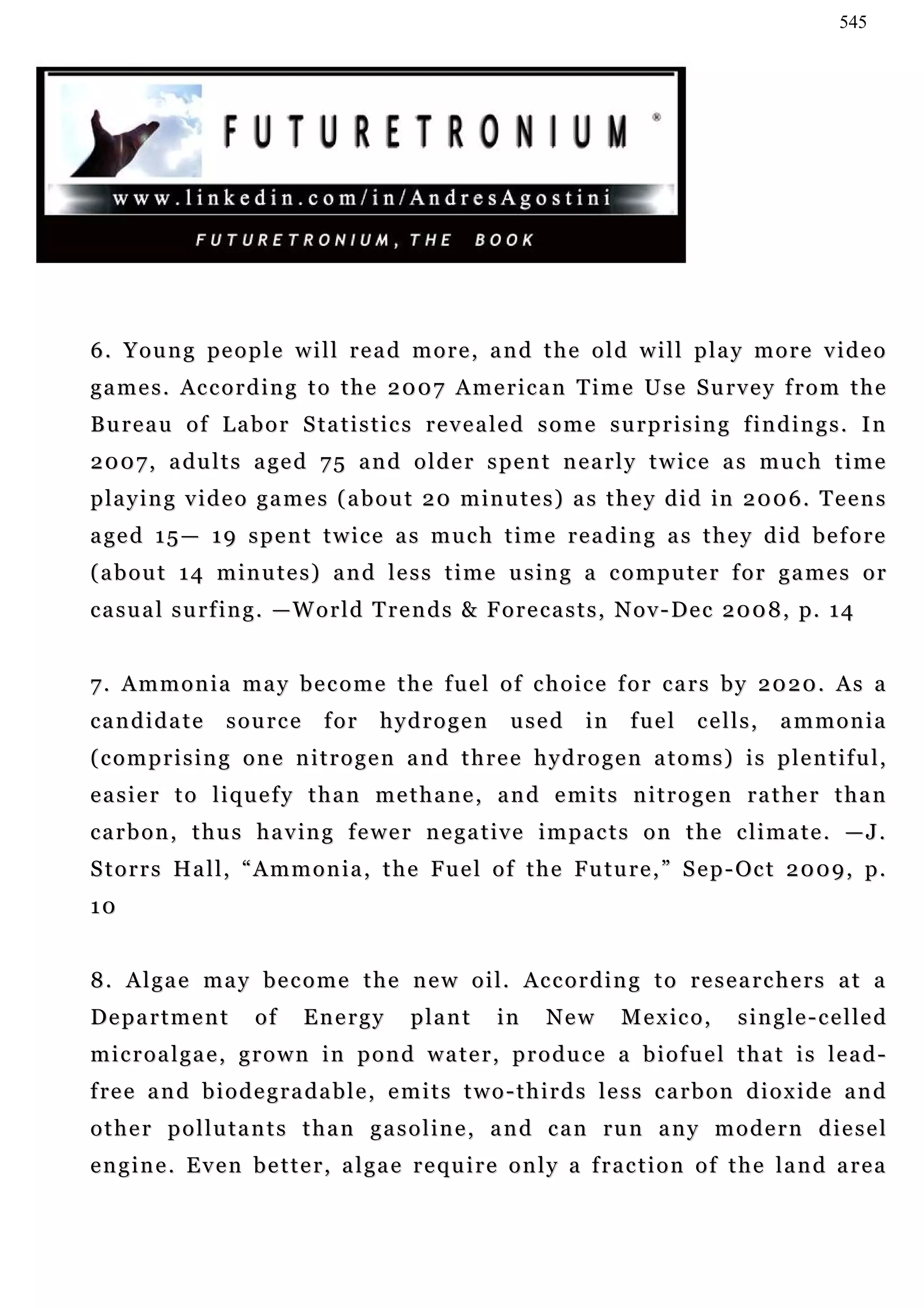545




6 . Y o u n g pe o p l e w i l l r e a d m o r e , a n d t h e o l d w i l l p l a y m o r e v i d e o
games. According to the 2007 American Time Use Survey from the
B u r e a u o f L a b o r S t a t i s t i c s r e v e a le d s o m e s u r p r i s i n g f i n d i n g s . I n
2 0 0 7 , a d u l t s a ge d 7 5 a n d o l d e r s p e n t n e a r l y t w i c e a s m u c h t i m e
p la y i n g v i d e o g a m e s ( a b o u t 2 0 m i n u t e s ) a s t h e y d i d in 2 0 0 6 . T e e n s
a ge d 1 5 — 1 9 s p e n t t w i c e a s m u c h t i m e r e a d i n g a s t h e y d i d b e f o r e
(about 14 minutes) and less time using a computer for games or
c a s u a l s u r f i n g . — W o r l d T r e n d s & F o r e c a s t s , N o v - De c 2 0 0 8 , p. 1 4


7. Ammonia may become the fuel of choice for cars by 2020. As a
candidate         source        for     hydrogen          used      in    fuel     cells,      ammonia
( c o m p r i s i n g o n e n i t r o g e n a n d t h r e e h y d r o g e n a t o m s ) i s p l e n t if u l ,
easier to liquefy than methane, and emits nitrogen rather than
carbon, thus having fewer negative impacts on the climate. —J.
S t o r r s H a l l , “ A m m o n i a , t h e F u e l o f t h e Fu t u r e , ” S e p - Oc t 2 0 0 9 , p .
10


8 . A l g a e m a y b e c o m e t h e n e w o i l . Ac c o r d i n g t o r e s e a r c h e r s a t a
Department            of     Energy         plant       in    New        M e x ic o ,    s i n g l e - c e l le d
microalgae, grown in pond water, produce a biofuel that is lead-
f re e a n d b i o d e g r a d a b l e , e m i t s t w o - t h i r d s l e s s c a r b o n d i o x i d e a n d
other pollutants than gasoline, and can run any modern diesel
engine. Even better, algae require only a fraction of the land area
 