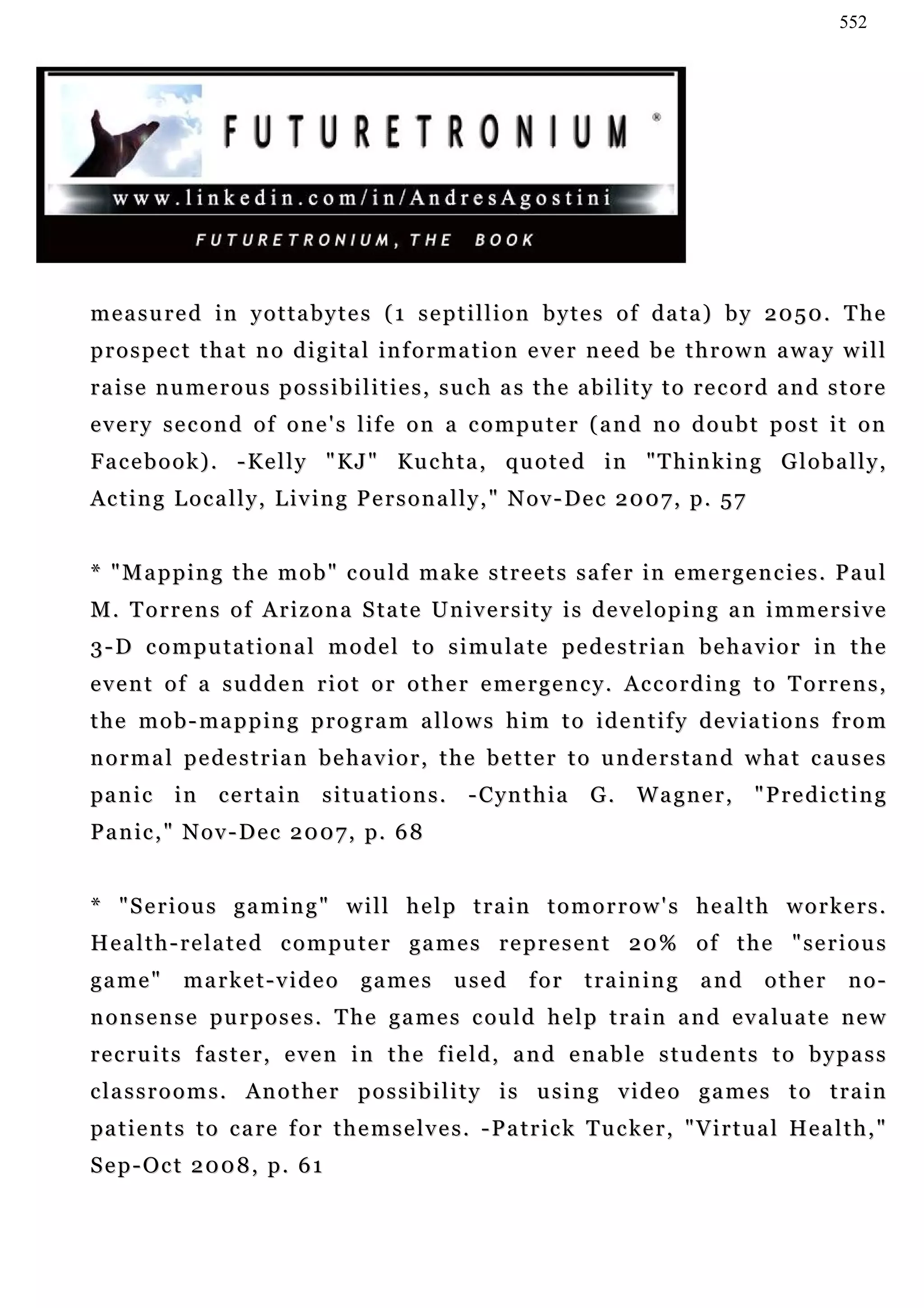 552




measured in yottabytes (1 septillion bytes of data) by 2050. The
p r o s p e c t t h a t n o d i g i t a l i n f o r m a t i o n e v e r n e e d b e t h r o w n a wa y w i l l
raise numerous possibilities, such as the ability to record and store
every second of one's life on a computer (and no doubt post it on
F a c e b o o k ) . - K e l l y " K J " Ku c h t a , q u o t e d i n " T h i n k i n g G l o b a l l y ,
A c t i n g L o c a l l y , L i v i n g P e r s o n a l l y , " N o v - De c 2 0 0 7 , p . 5 7


* " M a p p i n g t h e m o b " c o u l d m a k e s t r e e t s s a f e r i n e me r g e n c i e s . P a u l
M . T o r r e n s o f A r i z o n a S t a t e U n iv e r s i t y i s d e v e l o p i n g a n i m m e r s i v e
3-D computational model to simulate pedestrian behavior in the
e v e n t o f a s u d d e n r i o t o r o t h e r e me r g e n c y . Ac c o r d i n g t o T o r r e n s ,
the mob-mapping program allows him to identify deviations from
normal pedestrian behavior, the better to understand what causes
pa n i c i n      certain        situations.          - C yn t h i a   G.     Wagner,            "Predicting
P a n i c , " N o v - D e c 2 0 0 7 , p. 6 8


* "Serious gaming" will help train tomorrow's health workers.
H e a l t h - r e l a t e d c o m p u t e r g a m e s r e p r e s e n t 2 0 % o f t h e " se r i o u s
game"        market-video             ga m e s      used      for      training        and       other     no-
n o n s e n s e pu r p o s e s . T h e g a m e s c ou l d h e l p t r a i n a n d e v a lu a t e n e w
recruits faster, even in the field, and enable students to bypass
c l a s s r o o m s . A n o t h e r p o s s i b i l i t y i s u s in g v i d e o g a m e s t o t r a i n
pa t i e n t s t o c a re f o r t h e m s e l v e s . - P a t r i c k T u c ke r , " V i r t u a l He a l t h , "
Sep-Oct 2008, p. 61
 